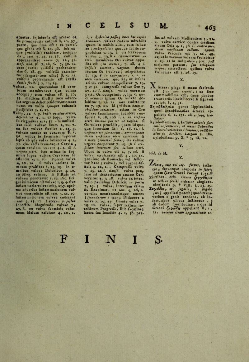 •tuntuc, Injicienda eft acutae os. it prominentis culpi-li S> io, 97 , parte, qua fima eft : ea parte, qua gibba eft 3, 10, 96. fub ea que (vullella) excidere, ineiden- da , ,4et. 7, 11, 31.36. vulfelli apprehendere uvam 7, 12, 31. oonf. ibid. 36 7, 28, 6. 7, 30. 11. erae (cutis) vulfelli prehenden- dae 6, x8, 49. vulfelli extrahe- tur (fragmentum offis) 8, J, aa. vulfelli protrahenda eft (tefta dentis frndi) 7, u, 1$. Vultus, us. quorundam (fi cere- brum membranave ejus vulnus accepit) trux vultus eft J, 26, ih medicus illuftri loco adver- fus aegrum debet relideie,ut omnes tiotas ex vultu quoque cubantis perlpidat 3, (, 25- Vulva , ae. «. q. hodie vientur uterm, deferihitur 4, 1, 37 feqq. vulva In virginibus 4, t, 37. - ir. mulieri- bus ibid. vulvae fuum a, 20, 7. ex fue vulvae fteriles 2 , 14, q- ▼ulvam tuetur es coxarum f, Q6. vefica in faeroinis, fuperne fapfa abipfa vulva fuilinetur 4. 1, 3 3. eju> refla tcniistaque Cervix , quam canalem vocant 4, 1, 38 ». vagina meri, iter utinac in fae minis fuper vulvae Cervicem fe offendit 4, 1, 36. Dolens vulva 4, 10, 16. fi vulva Dolens fo- mnum prohibet 3, 15, 19. in e- mnibus vulvae Doloribus q, 10, ao Morg. relicae. fi Fiftula ad vulvam penetravit 5,28, 163 Fri -gus inimicum eft vulvae 1,9,4. five Inflammatio vulvae eft 5, 25,7. opti- ma adverfus Inflammationem vul- V a e vompofitio eft enet, qai, 10. Inflammationem vulvae coercent enet. v, 2f. >7. Latera, t>. pojea Innectit, Magnitudo vulvae 7* »9, 8. ex vulva faeminis vehe- mens Malum nafeitur 4, 20, 1. i. e h)fler i en pajftti quae htc cupite tradatur. valvae Natura mirabilis quum in multis aliis, tum in hac re ( embryulcia) quoque facile co- gnofeitur 7, 29, 3. vis Nervorum vulvae 7, 29,8 ligamentorum ». teri, membrana Ori vulvae oppo fita eft (in ruretis ) 7, 28, 4 /. trifido extern» , vaginae donec iterum Os (vulvas ) adaperiatur 7, 29, ( in eu.brjntcia, i. e. is uteri internum, quo fit > Ut Infans ad Os vulvae compellatur 7, 29, j et 36. lomprcfTo vulvae Ore 7, 29, ao i. elaufo. vulva emortuo partu Os compiimic /,29, 5. un- ci acumen ipium Os vulvae de- labitur 7, 29, 21 non emittente eo 7, tj, 21. id (vitium baemsr- rboidtim ementum 1 etiam in Ore vulvae facmiaarum incidere con- fuevit 6, 18, 10S i. e. in orijteia uteri interno farner ac vagina. fi Os vulvae procidit, (nam id quo- que interdum fit) 6, i3, 12; i. vagina uteri plerumque , noununqua/n etiam orificium ultri internum, fi c unes (emortui fetius) Os vulvae utgere coepetunt 7, 29, 38 ori- fieium internum feta colitim uteri. Ulcus in vulva eft 2, 7, iff. fi vulva exulcerata eit 4 , 20. 14. proxime ab flomacho vel Affici- tur haec ( vulva ), vel corpus Af. ficit q, 10, 1. - Compreffii vulvi 7, 29, 22 ». claufd. vulva pau- lum ad dexteriorem coxam Con- vertitur 4, 1, 3 8 vulva ex inter- vallo paululum Dehilcit in partu 7, 29, f vulva , interdum etiam fic Exanimat, ut eaet. q, 26, 2. venulas membranulasque omnes (fetandarum ) manu Diducere a ▼ ulva 7, 29, 43. Hiante vulva 7, 29. 22. vulva, fuper rcflum in- teftinum ProgrefTa , iliis faeminae latera fua Inne&ir 4, 1, 38. pes- M. 4$3 fus ad vulvam Molliendam g , vtm 7. vulva cervice contra mediana alvum Orfa 4, i, 38 i. contra au- ditem intejlmum redam. quum vulva Percufla eft 5, 26, 49. caput in vacuam vulvam Erolabituf 7- *9> 3 3 ‘n ttnbijuieia , /c<7. pofl majorem partem, ft» reliquum corpus, extraftam. quibus vulva Vulnerata eft j, 26, 19. X. X litera : plaga fi mauu facienda eft ( in cute er ani i , ) ea fero commodiffima eft, quae duabu^ transverfis lineis literac X figurant accipit 8,( 4, 3'- 2», »$lnekitix genus lippitudinis, quod irfotixXuiar Graeci ap- pellant 6, 6, 172- ubi et feqq, tra- datur. 7 Xylobalfamum, i. balfamt arboris fur. ouii aefarment n, ut monet Salmaflut in Exercitationibus Plinianis, velffiho- dius in Seribon. Largum p. 180. xylobalfami p. X. * j, i», 22, Y. Vid. in H. 2. 'Zdirtf, Ites vel tof. fervor, jafta. tio , farvorque corporis in febr‘t quem £ici» Graeci vocant 3,11,8 Zinziber, eris. Graece cfyyyiZ»r st ut redius feribi videatur zingiber, zinziberis p. * Vili. y„ 23, 10. ZuyeJesiS t lf. jugalis, e. jugale 3 os) appellari potelt( quod trans, verfum a genis tendens, ab in- ferioribus offibus fuftinetur , ) ab eadem fimiiitudine , a qua id Graeci fyyuhs appellant 8, 1, 31. votatur etiam Lygomntitum os. FINIS- \ (