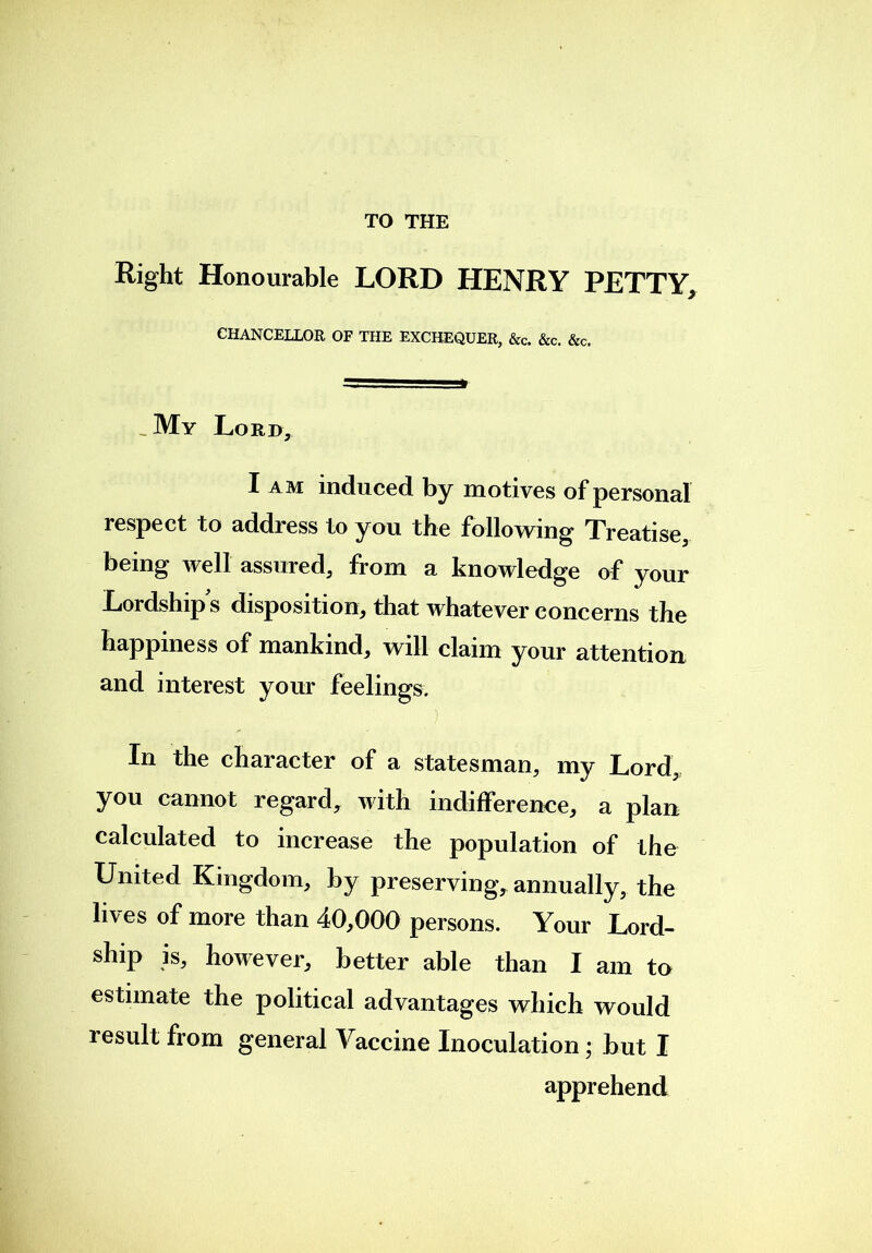 Right Honourable LORD HENRY PETTY, CHANCELLOR OF THE EXCHEQUER, &c. &c. &c. My Lord, I am induced by motives of personal respect to address to you the following Treatise, being well assured, from a knowledge of your Lordship s disposition, that whatever concerns the happiness of mankind, will claim your attention and interest your feelings. . In the character of a statesman, my Lord,, you cannot regard, with indifference, a plan calculated to increase the population of the United Kingdom, by preserving, annually, the lives of more than 40,000 persons. Your Lord- ship is, however, better able than I am to estimate the political advantages which would result from general Vaccine Inoculation; but I apprehend