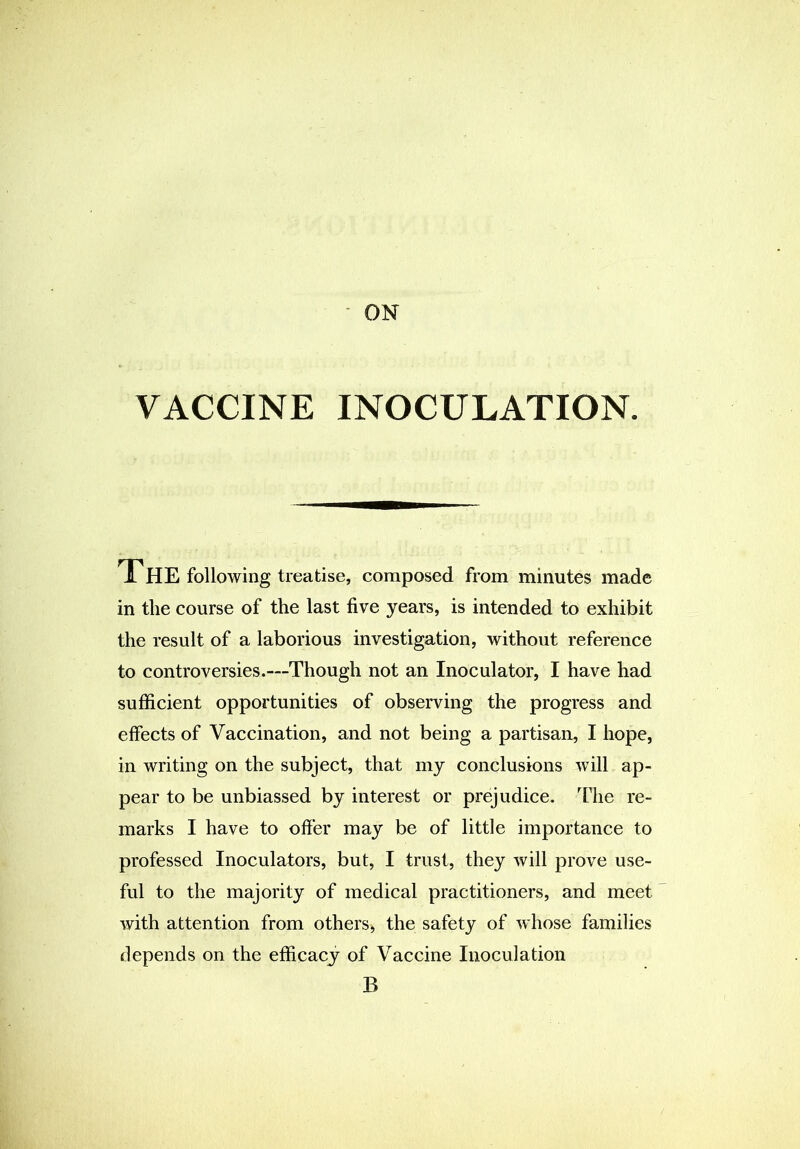 ON VACCINE INOCULATION. The following treatise, composed from minutes made in the course of the last five years, is intended to exhibit the result of a laborious investigation, without reference to controversies.—Though not an Inoculator, I have had sufficient opportunities of observing the progress and effects of Vaccination, and not being a partisan, I hope, in writing on the subject, that my conclusions will ap- pear to be unbiassed by interest or prejudice. The re- marks I have to offer may be of little importance to professed Inoculators, but, I trust, they will prove use- ful to the majority of medical practitioners, and meet with attention from others, the safety of whose families depends on the efficacy of Vaccine Inoculation B