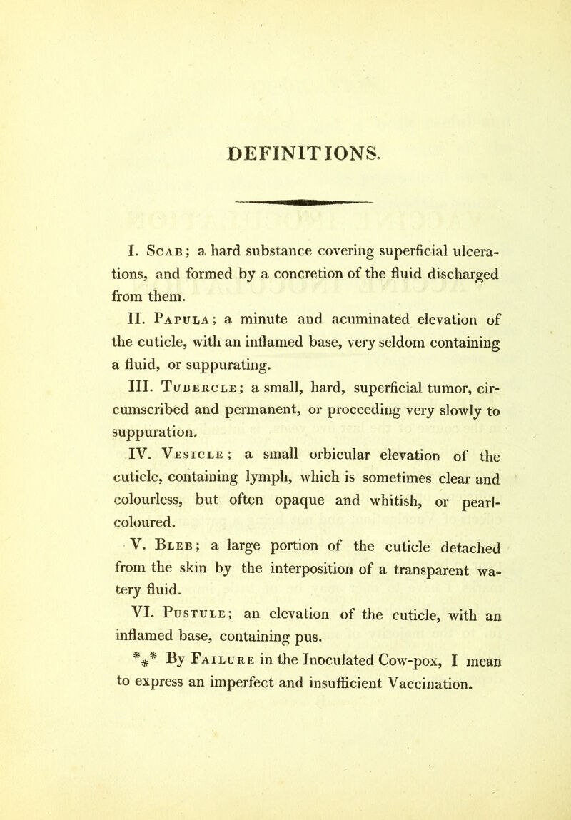 DEFINITIONS. I. Scab; a hard substance covering superficial ulcera- tions, and formed by a concretion of the fluid discharged from them. II. Papula; a minute and acuminated elevation of the cuticle, with an inflamed base, very seldom containing a fluid, or suppurating. III. Tubercle; a small, hard, superficial tumor, cir- cumscribed and permanent, or proceeding very slowly to suppuration. IV. Vesicle ; a small orbicular elevation of the cuticle, containing lymph, which is sometimes clear and colourless, but often opaque and whitish, or pearl- coloured. V. Bleb; a large portion of the cuticle detached from the skin by the interposition of a transparent wa- tery fluid. VI. Pustule; an elevation of the cuticle, with an inflamed base, containing pus. *** By Failure in the Inoculated Cow-pox, I mean to express an imperfect and insufficient Vaccination.