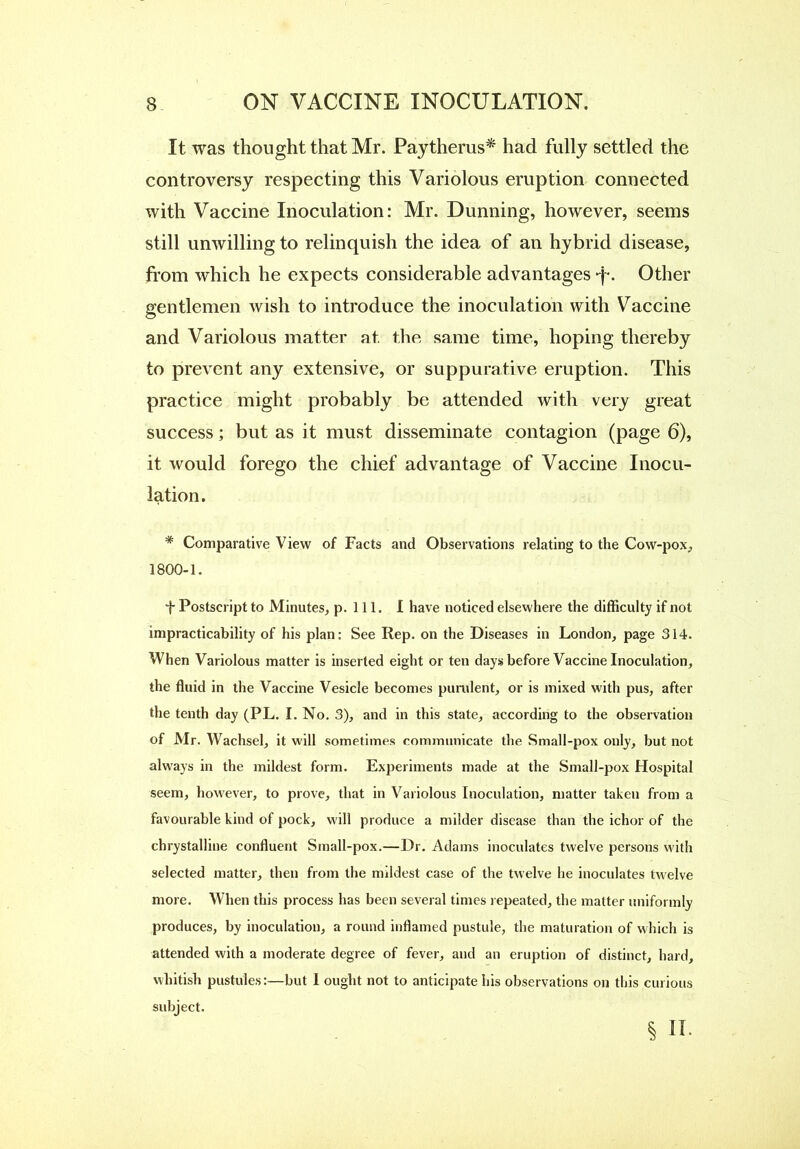 It was thought that Mr. Paytherus* had fully settled the controversy respecting this Variolous eruption connected with Vaccine Inoculation: Mr. Dunning, however, seems still unwilling to relinquish the idea of an hybrid disease, from which he expects considerable advantages -j-. Other gentlemen wish to introduce the inoculation with Vaccine and Variolous matter at the same time, hoping thereby to prevent any extensive, or suppurative eruption. This practice might probably be attended with very great success; but as it must disseminate contagion (page 6), it would forego the chief advantage of Vaccine Inocu- lation. * Comparative View of Facts and Observations relating to the Cow-pox, 1800-1. *t Postscript to Minutes, p. 111. I have noticed elsewhere the difficulty if not impracticability of his plan: See Rep. on the Diseases in London, page 314. When Variolous matter is inserted eight or ten days before Vaccine Inoculation, the fluid in the Vaccine Vesicle becomes purulent, or is mixed with pus, after the tenth day (PL. I. No. 3), and in this state, according to the observation of Mr. Wachsel, it will sometimes communicate the Small-pox only, but not always in the mildest form. Experiments made at the Small-pox Hospital seem, however, to prove, that in Variolous Inoculation, matter taken from a favourable kind of pock, will produce a milder disease than the ichor of the chrystalline confluent Small-pox.—Dr. Adams inoculates twelve persons with selected matter, then from the mildest case of the twelve he inoculates twelve more. When this process has been several times repeated, the matter uniformly produces, by inoculation, a round inflamed pustule, the maturation of which is attended with a moderate degree of fever, and an eruption of distinct, hard, whitish pustules:—but 1 ought not to anticipate his observations on this curious subject.