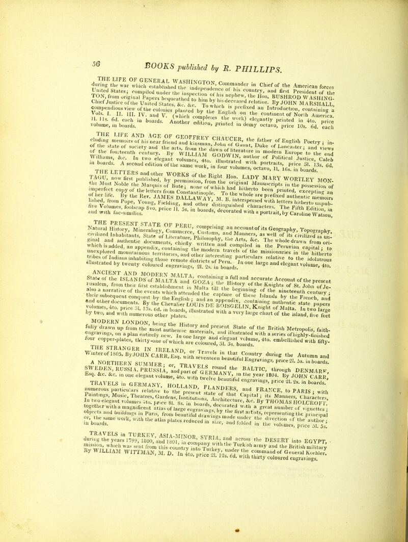 50 BOOKS published by R. PHILLIPS. during the war whiclf lushedthe^n^^ in Chief of the American forces Chief Justice of the United States, &c. &c To whmh fs n fi TelaUveL By J°HN MARSHALL, compendious view of the colonies planied'bv hX®? a Production, containing a Vols I II. HI. IV. and V. (which c<S,^s^Sto^ £ continent ofNorth America. ^ SSZ’Ss -25 %*?- «*■** «»,, i, of AheStfatei°f S,KC,ety a,,d theaits' from the dawn of hterltu i S^od LaCaster i ^d views tZLttZT Tion of the same ;°rk’ * TAGU, now fim publiS!'bTpeiSssfoSS H°n-.LAI)J MARY WORTLEY MON the Most Noble the Marquis ofYute?one ofTh ch had^the P-S five Volu^foolscIpXo. pricin’ 5? hilia[dsd‘^ and with fac-similies. P 5S> ® b°aids> decorated with a portrait, by Caroline Wasson' THE PRESENT STATE OF PFPIT „ • • Natural History, Mineralogy, Comment CuXm^anH aCcountof lts Geography, Topography, civilized Inhabitants, State of Literltlre Philosolhl T*1 °f its civilized as u£ ginal and authentic documents, chieflv written l’nA Alt?,’ f c- The whole drawn fromori- which is added, an appendix containino-^+tie m a1 anF compiled m the Peruvian capital - to unexplored mountainous territories and ttraV®ls of the missionaries in tlwfhitherto tribesf Ilians inhabiting tho e ^SS^^e^ PrartlCulars reIatjv« to the idolatrous illustrated by twenty coloured engravtgl Sl Ss. in boalds. ^ ad eIegant ^e, 4to. ancient and modern matt a . • • State of the ISLANDS of M A LTA^LllG07 a*’!?6 and accurate Account of the present vusa,em, from then first establishmentt MaUa iillthebe° iF °f ’the fnights of St. JohnP of j! their^b^ ^Engl^ Island! by two, and with numerous other plates! 1 1 ated Wlth a very la,&e chart of the island, five felt MODERN LONDON hpino-rn^ u- . fully drawn up from the most Suthenrie mate^flf°f the British Metropolis, faith- engravings, on apian entirely new. In onelanre and^le ,Ilu?tra‘ed Wlth a series of highly-finished four copper-plates, thirty-one ofwhichaFe”***** with fifty- THE STRANGER IN IRFI ANn -r Winterof 1805. By JOHN CARR, Esq. ££S ^ BJLTJC, through DENmAr(. In two elegant volumes 4to. price 81. 8s. in boards ^eeo, at By THOMAs HOLCROFT. together with a magnificent atlas of large engraving hv rhl F '! ? great nu,nber of vignettes: objects and buildings in Pans, from belutiful drawings^ade^ndl!-* »?’ rfPresentmg the principal ?%5SSSsfe TRAVELS in TURKEY, ASIA-MINOR SVRta a during the years 1799, 1800, and 1801, in comnaL wtbacross^ the DESERT into EGYPT, F1Sw?J TWr AAh was sent fr°m this country into Turkev nndl a'“y and the British military By WILLIAM WITTMAN, M. D. In Ito. price s ' 12s fid wfth S?Tand °f General Koebler- P lte ^s- od. with thirty coloured engravings.