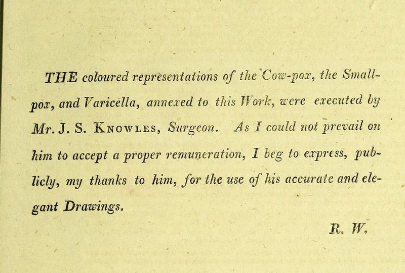 pox, and Varicella, annexed to this Work, were executed bp Mr. 3. S. Knowles, Surgeon. As I could not prevail on him to accept a proper remuneration, I beg to express, pub- licly, my thanks to him, for the use of his accurate and ele- gant Drawings. K W.