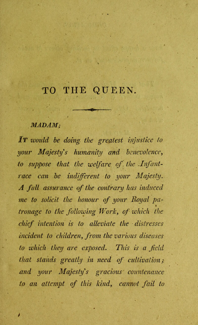 TO THE QUEEN. ' * . I MADAM; It would be doing the greatest injustice to your Majesty's humanity and benevolence, to suppose that the welfare of the Jnfant- race can be indifferent to your Majesty. A full assurance of the contrary has induced me to solicit the honour of your Royal pa- i . tronage to the following Work> of which the chief intention is to alleviate the distresses incident to children, from the various diseases to which they are exposed. This is a field that stands greatly in need of cultivation / and your Majesty's gracious' countenance to an attempt of this kind, cannot fail to