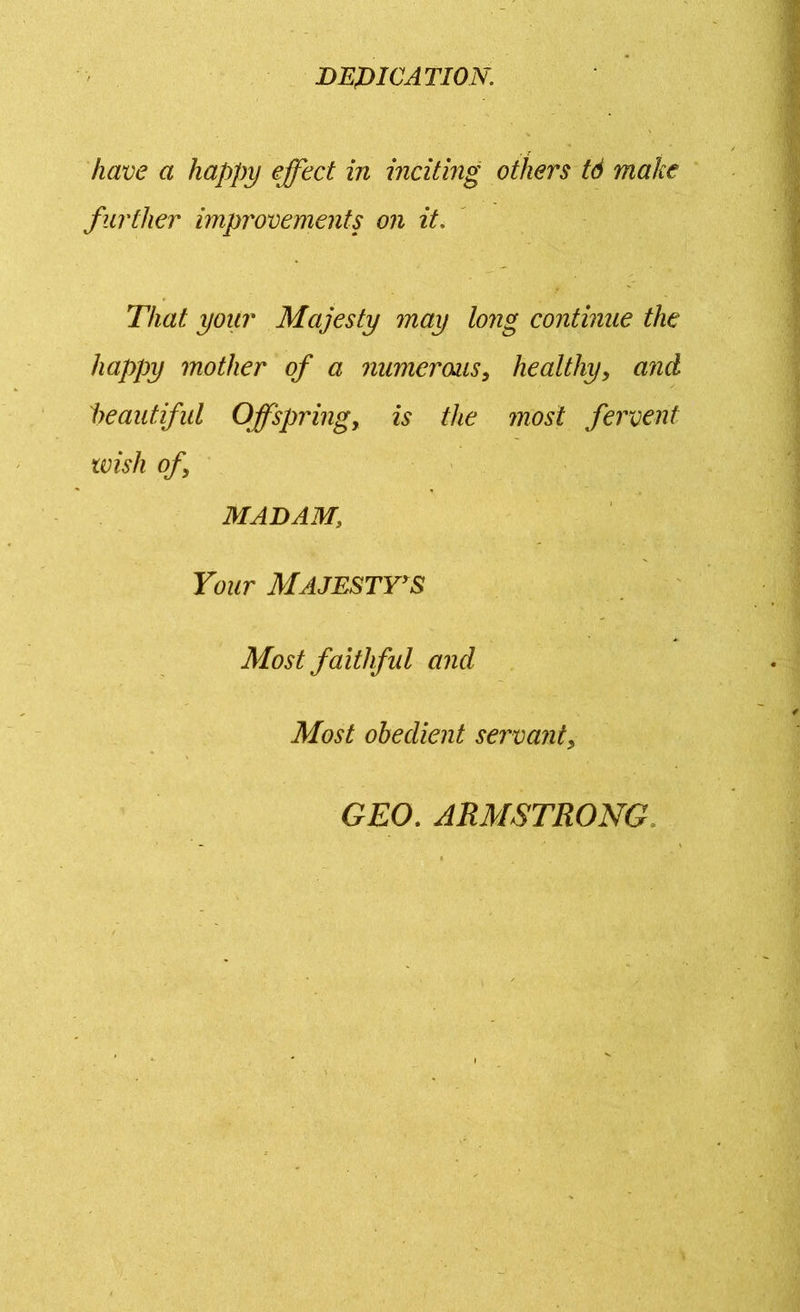 DEDICATION. have a happy effect in inciting others tS make further improvements on it. That your Majesty may long continue the happy mother of a numerous, healthy, and beautiful Offspring, is the most fervent wish of, MADAM; Your MAJESTY'S Most faithful and Most obedient servant, GEO. ARMSTRONG