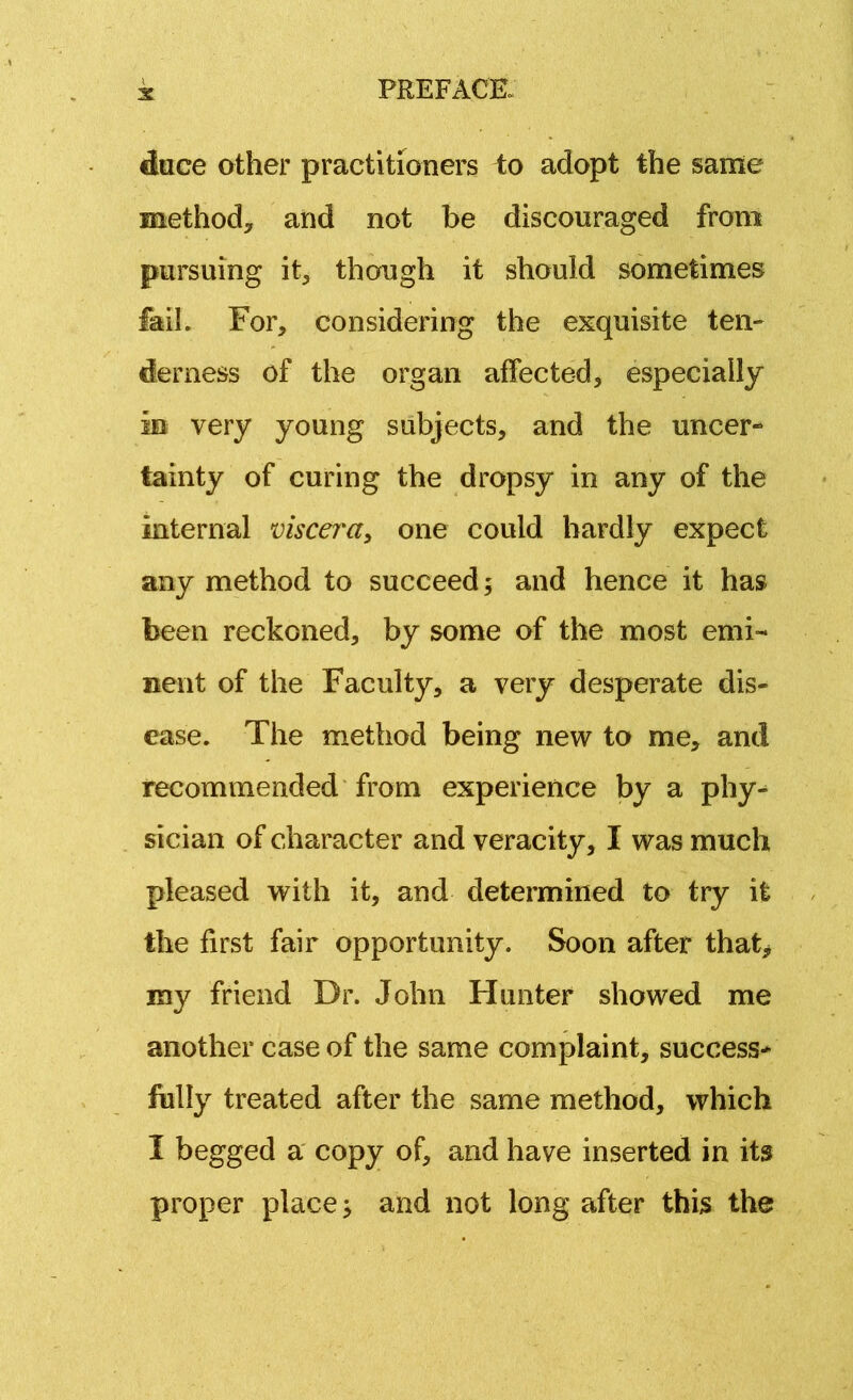 dace other practitioners to adopt the same method, and not be discouraged from pursuing it, though it should sometimes fail. For, considering the exquisite ten- derness of the organ affected, especially in very young subjects, and the uncer- tainty of curing the dropsy in any of the internal viscera, one could hardly expect any method to succeed; and hence it has been reckoned, by some of the most emi- nent of the Faculty, a very desperate dis- ease. The method being new to me, and recommended from experience by a phy- sician of character and veracity, I was much pleased with it, and determined to try it the first fair opportunity. Soon after that, my friend Dr. John Hunter showed me another case of the same complaint, success- fully treated after the same method, which I begged a copy of, and have inserted in its proper place; and not long after this the