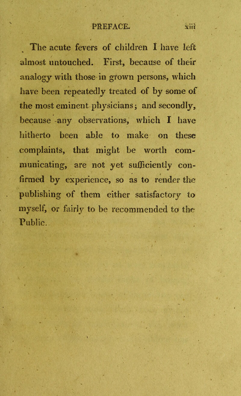 The acute fevers of children I have left almost untouched. First, because of their analogy with those in grown persons, which have been repeatedly treated of by some of the most eminent physicians; and secondly, because -any observations, which I iiave hitherto been able to make on these complaints, that might be worth com- municating, are not yet sufficiently con- firmed by experience, so as to render the publishing of them either satisfactory to myself, or fairly to be recommended to the Public.- i