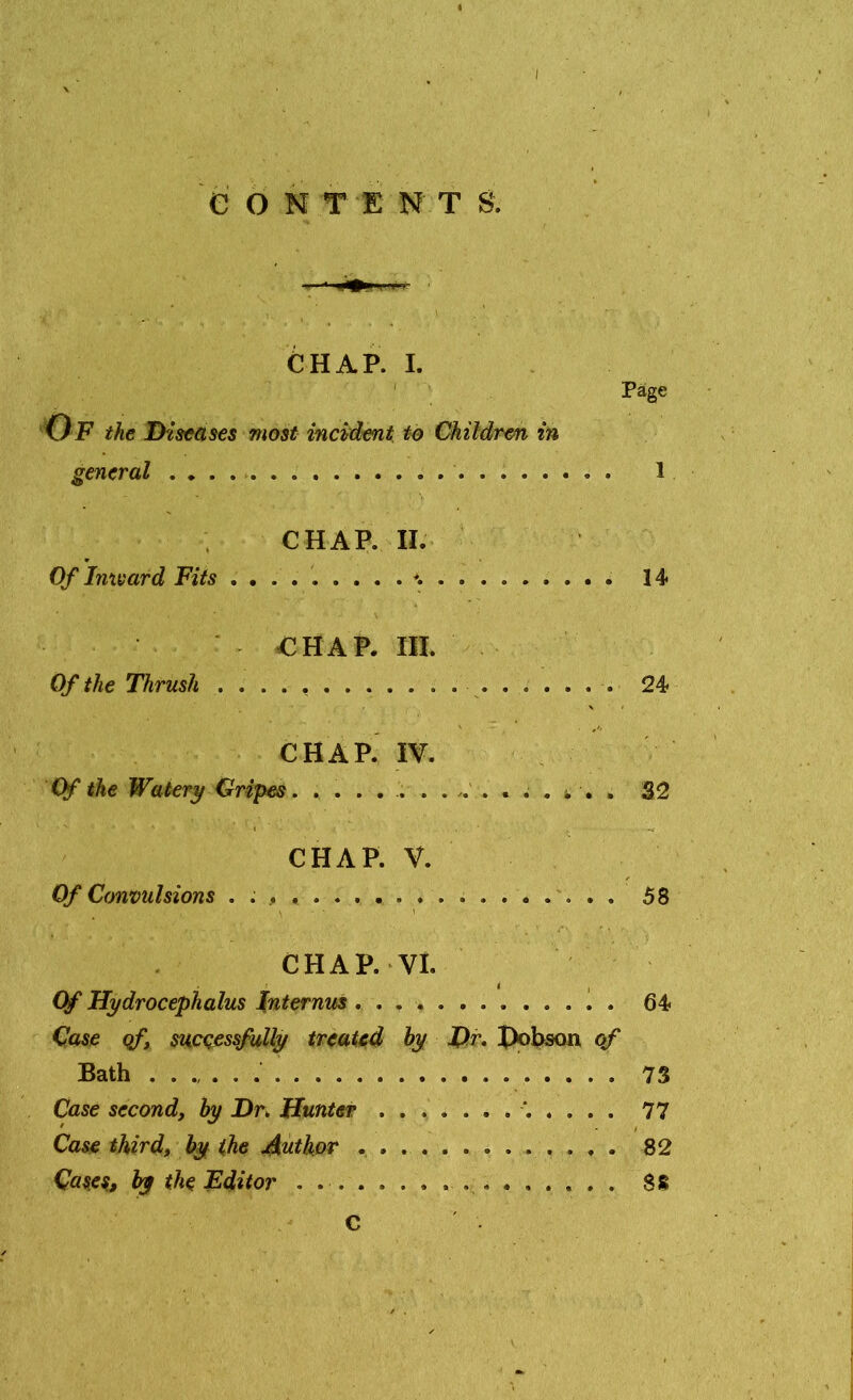 I e O N T E N T S. Page I CHAP. II. Of Inward Fits 14 CHAP. III. Of the Thrush ................... 24 V • CHAP. IV. Of the Watery Gripes. . . . 32 CHAP. V. Of Convulsions . . , 58 CHAP. VI. i , Of Hydrocephalus Internus 64 Case of, successfully treated by Dr. Hobson of Bath 73 Case second, by Dr. Hunter '..... 77 Case third, by the Author 82 Cases, by the Editor . . 88 C CHAP. I. Of the Diseases most incident to Children in general . .