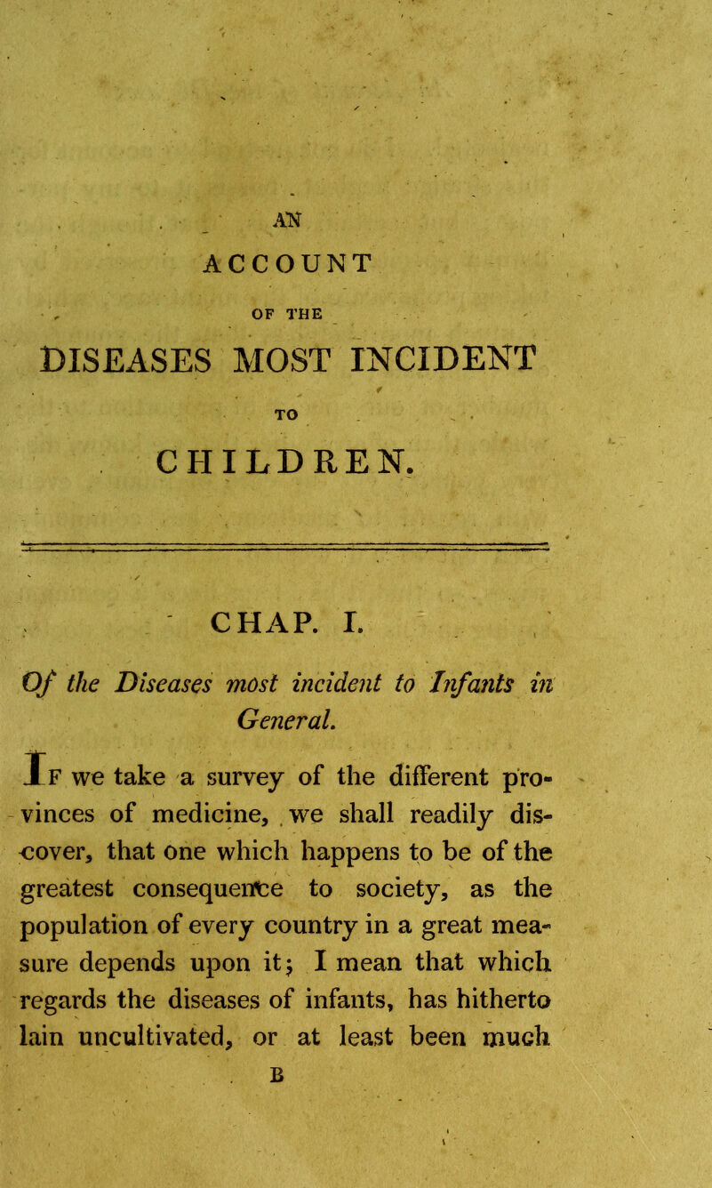 ACCOUNT OF THE DISEASES MOST INCIDENT ' ^ - f TO CHILDREN. CHAP. I. Of the Diseases most incident to Infants in General. If we take a survey of the different pro- vinces of medicine, we shall readily dis- cover, that one which happens to be of the greatest consequence to society, as the population of every country in a great mea- sure depends upon it; I mean that which regards the diseases of infants, has hitherto lain uncultivated, or at least been mudi B