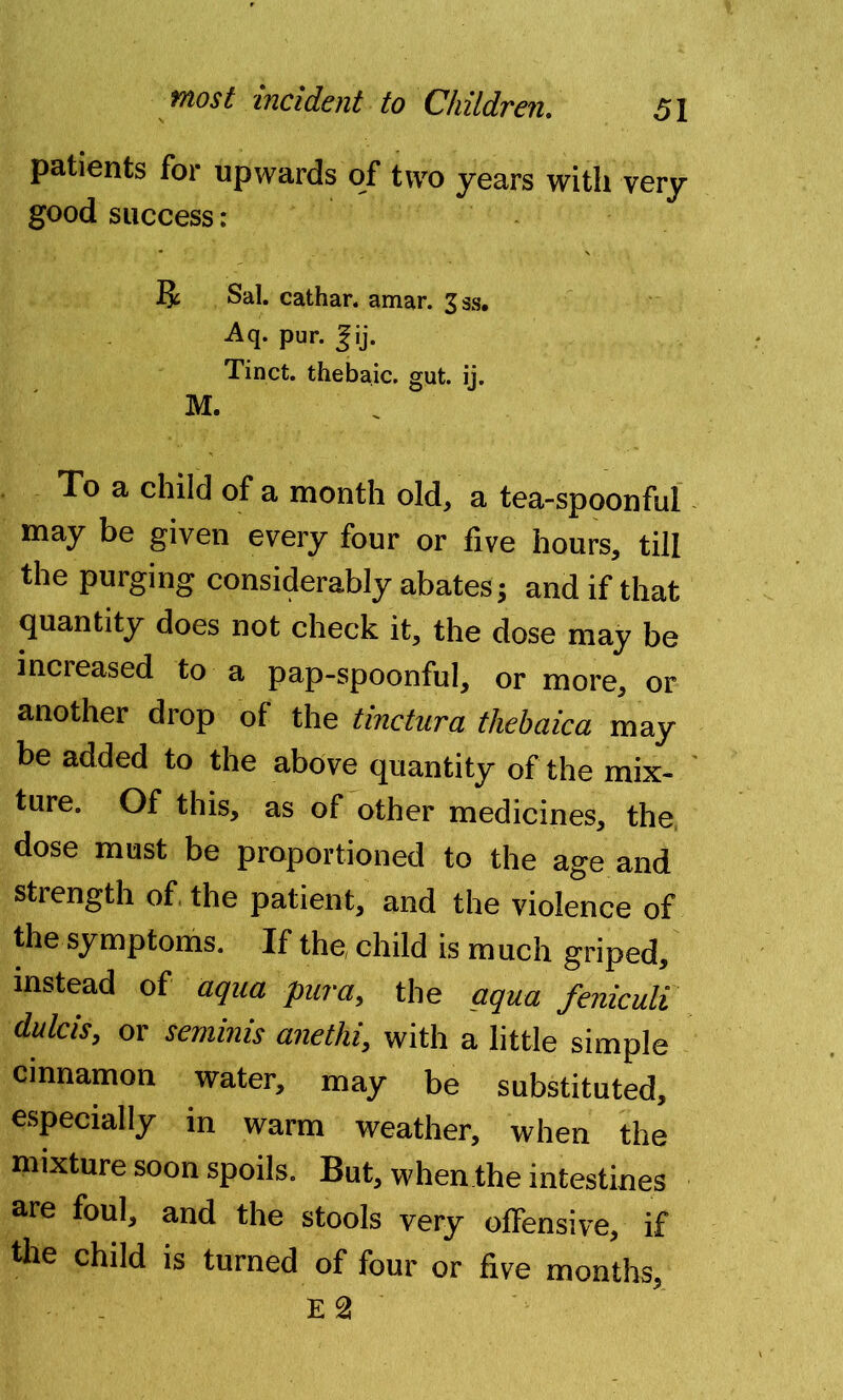 patients for upwards of two years with very good success: R Sal. cathar. amar. 33s. Aq. pur. fij. Tinct. thebaic, gut. ij. M. To a child of a month old, a tea-spoonful may be given every four or five hours, till the purging considerably abates; and if that quantity does not check it, the dose may be increased to a pap-spoonful, or more, or another drop of the tinctura thebaica may be added to the above quantity of the mix- ture. Of this, as of other medicines, the dose must be proportioned to the age and strength of the patient, and the violence of the symptoms. If the, child is much griped, instead of aqua pur a, the aqua feniculi dulcis, or seminis anethi, with a little simple cinnamon water, may be substituted, especially in warm weather, when the mixture soon spoils. But, when the intestines are foul, and the stools very offensive, if tile child is turned of four or five months, E 2
