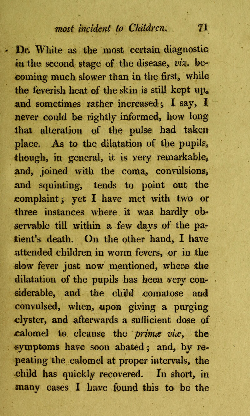 Dr. White as the most certain diagnostic in the second stage of the disease, viz. be- coming much slower than in the first, while the feverish heat of the skin is still kept up* and sometimes rather increased ; I say, I never could be rightly informed, how long that alteration of the pulse had taken place. As to the dilatation of the pupils, though, in general, it is very remarkable, and, joined with the coma, convulsions, and squinting, tends to point out the complaint; yet I have met with two or three instances where it was hardly ob- servable till within a few days of the par tient’s death. On the other hand, I have attended children in worm fevers, or in the slow fever just now mentioned, where the dilatation of the pupils has been very con- siderable, and the child comatose and convulsed, when, upon giving a purging clyster, and afterwards a sufficient dose of calomel to cleanse the primce vitf, the symptoms have soon abated; and, by re- peating the calomel at proper intervals, the child has quickly recovered. In short, in many cases I have found this to be the