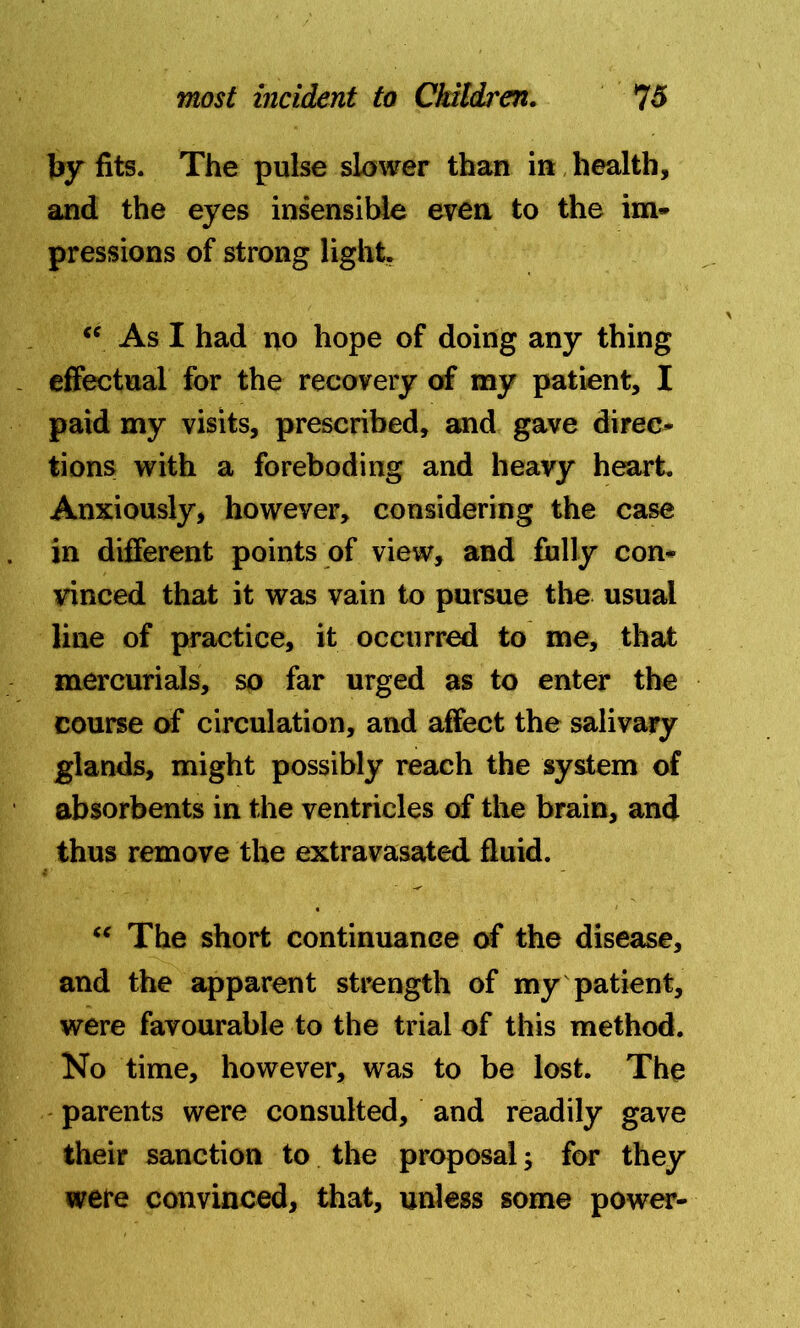 by fits. The pulse slower than in health, and the eyes insensible even to the im- pressions of strong light. <c As I had no hope of doing any thing effectual for the recovery of my patient, I paid my visits, prescribed, and gave direc- tions with a foreboding and heavy heart. Anxiously, however, considering the case in different points of view, and fully con- vinced that it was vain to pursue the usual line of practice, it occurred to me, that mercurials, so far urged as to enter the course of circulation, and affect the salivary glands, might possibly reach the system of absorbents in the ventricles of the brain, and thus remove the extravasated fluid. “ The short continuance of the disease, and the apparent strength of my patient, were favourable to the trial of this method. No time, however, was to be lost. The parents were consulted, and readily gave their sanction to the proposal; for they were convinced, that, unless some power-
