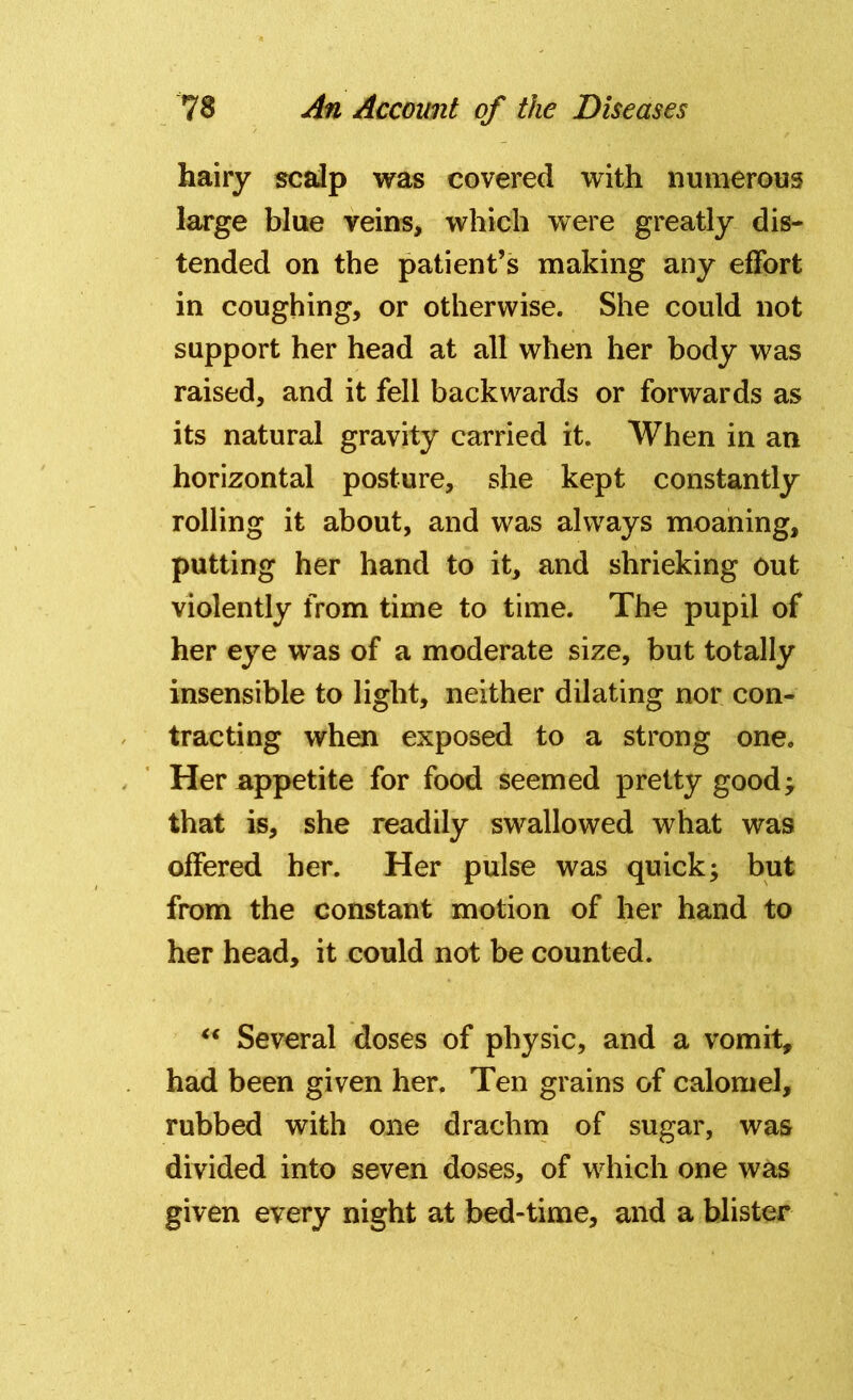 hairy scalp was covered with numerous large blue veins, which were greatly dis- tended on the patient’s making any effort in coughing, or otherwise. She could not support her head at all when her body was raised, and it fell backwards or forwards as its natural gravity carried it. When in an horizontal posture, she kept constantly rolling it about, and was always moaning, putting her hand to it, and shrieking out violently from time to time. The pupil of her eye was of a moderate size, but totally insensible to light, neither dilating nor con- tracting when exposed to a strong one. Her appetite for food seemed pretty good; that is, she readily swallowed what was offered her. Her pulse was quick; but from the constant motion of her hand to her head, it could not be counted. “ Several doses of physic, and a vomit, had been given her. Ten grains of calomel, rubbed with one drachm of sugar, was divided into seven doses, of which one was given every night at bed-time, and a blister