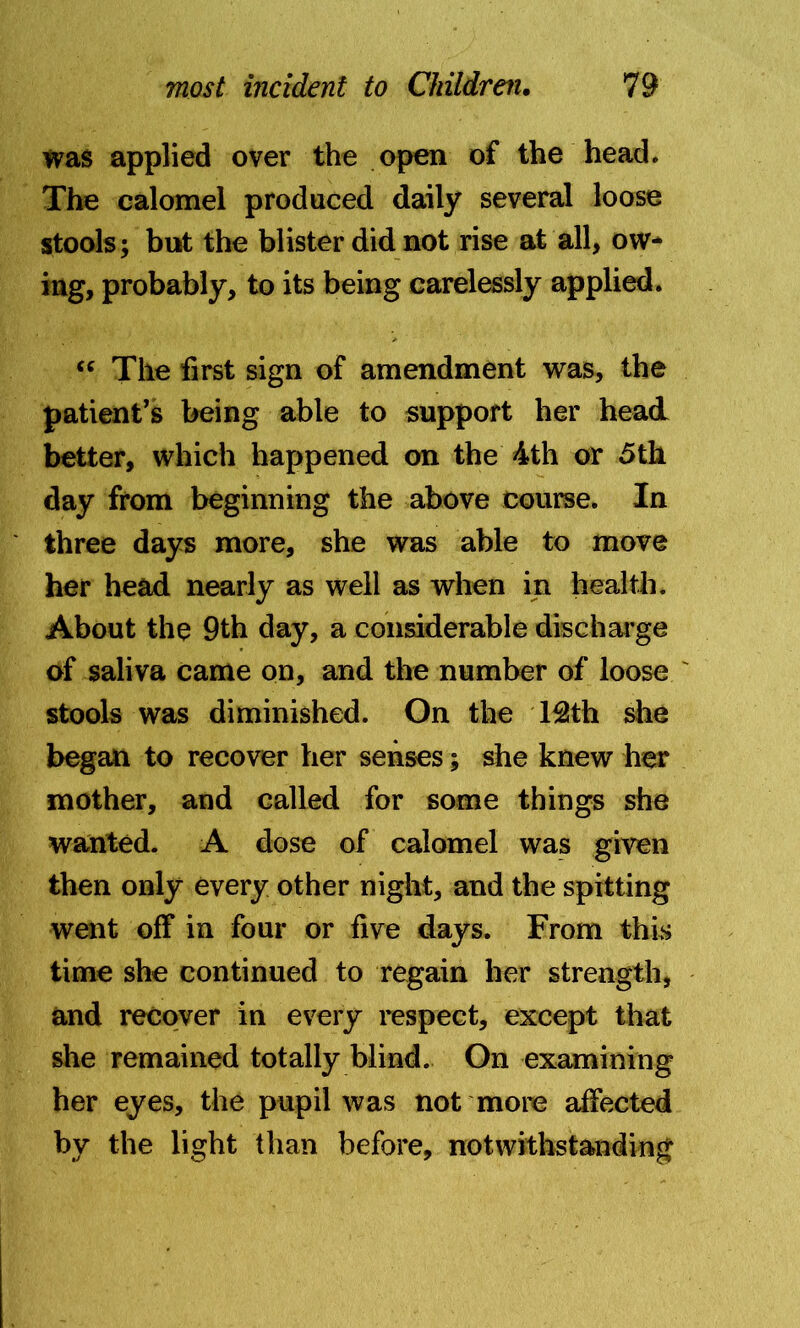 was applied over the open of the head. The calomel produced daily several loose stools; but the blister did not rise at all, ow- ing, probably, to its being carelessly applied. “ The first sign of amendment was, the patient’s being able to support her head better, which happened on the 4th or 5th day from beginning the above course. In three days more, she was able to move her head nearly as well as when in health. About the 9th day, a considerable discharge of saliva came on, and the number of loose stools was diminished. On the 13!th she began to recover her senses; she knew her mother, and called for some things she wanted. A dose of calomel was given then only every other night, and the spitting went off in four or five days. From this time she continued to regain her strength, and recover in every respect, except that she remained totally blind. On examining her eyes, the pupil was not more affected by the light than before, notwithstanding