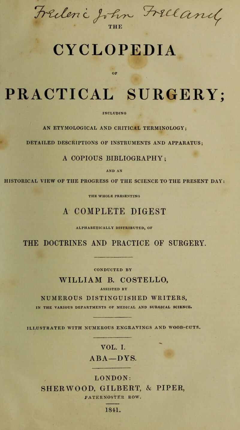 THE ' CYCLOPEDIA PRACTICAL SURGERY; INCLUDING AN ETYMOLOGICAL AND CRITICAL TERMINOLOGY; DETAILED DESCRIPTIONS OF INSTRUMENTS AND APPARATUS; A COPIOUS BIBLIOGRAPHY; AND AN HISTORICAL VIEW OF THE PROGRESS OF THE SCIENCE TO THE PRESENT DAY: THE WHOLE PRESENTING A COMPLETE DIGEST ALPHABETICALLY DISTRIBUTED, OF THE DOCTRINES AND PRACTICE OF SURGERY. CONDUCTED BY WILLIAM B. COSTELLO, ASSISTED BY NUMEROUS DISTINGUISHED WRITERS, IN THE VARIOUS DEPARTMENTS OF MEDICAL AND SURGICAL SCIENCE. ILLUSTRATED WITH NUMEROUS ENGRAVINGS AND WOOD-CUTS. VOL. I. ABA—DYS. LONDON: SHERWOOD, GILBERT, & PIPER, PATERNOSTER ROW. 1811