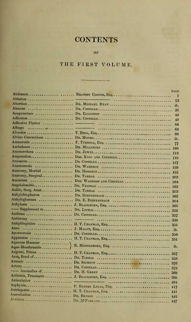 CONTENTS OF THE FIRST VOLUME. Abdomen Ablation Abortion Abscess Acupuncture Adhesion Adhesive Plaster .. . Albu<ro . .. Alveoles Alvine Concretions Amaurosis Ambulance Amenorrhoea Amputation Anasarca Anastomosis Anatomy, Morbid Anatomy, Surgical Aneurism Angeioleucitis Ankle, Surg. Anat Ankyloblepharon Ankyloglossum Ankylosis Supplement to Anthrax Antimony Antiphlogistics Anus Aponeurosis Apparatus Aqueous Humour Aquo-Membranitis > R. Middlemore, Esq Argenti, Nitras Arm, Bend of Arsenic Artery Anomalies of Arthritis, Traumatic Articulation Asphyxia Astringents Auscultation Avulsion PAGE 1 13 (10 G3 GG 187 189 192 203 302 304 330 378 389 395 404 417 441 442 447