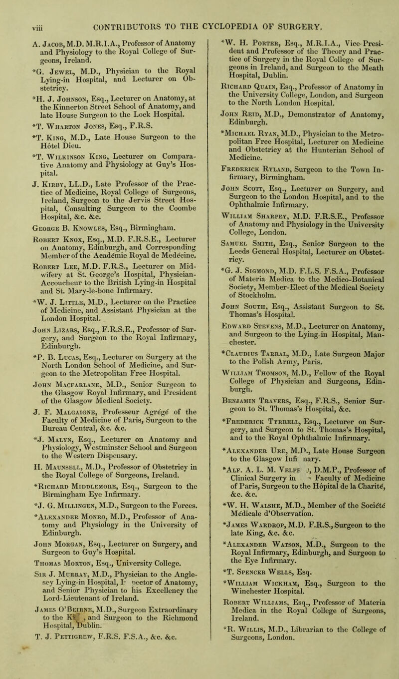 A. Jacob, M.D. M.R.I.A., Professor of Anatomy and Physiology to the Royal College of Sur- geons, Ireland. “G. Jewel, M.D., Physician to the Royal Lying-in Hospital, and Lecturer on Ob- stetricy. *H. J. Johnson, Esq., Lecturer on Anatomy, at the Kinnerton Street School of Anatomy, and late House Surgeon to the Lock Hospital. *T. Wharton Jones, Esq., F.R.S. *T. King, M.D., Late House Surgeon to the Hotel Dieu. *T. Wilkinson King, Lecturer on Compara- tive Anatomy and Physiology at Guy’s Hos- pital. J. Kirby, LL.D., Late Professor of the Prac- tice of Medicine, Royal College of Surgeons, Ireland, Surgeon to the Jervis Street Hos- pital, Consulting Surgeon to the Coombe Hospital, &c. &c. George B. Knowles, Esq., Birmingham. Robert Knox, Esq., M.D. F.R.S.E., Lecturer on Anatomy, Edinburgh, and Corresponding Member of the Academic Royal de Mede'cine. Robert Lee, M.D. F.R.S., Lecturer on Mid- wifery at St. George’s Hospital, Physician- Accoucheur to the British Lying-in Hospital and St. Mary-le-bone Infirmary. * W. J. Little, M.D., Lecturer on the Practice of Medicine, and Assistant Physician at the London Hospital. John Lizars, Esq., F.R.S.E., Professor of Sur- gery, and Surgeon to the Royal Infirmary, Edinburgh. *P. B. Lucas, Esq., Lecturer on Surgery at the North London School of Medicine, and Sur- geon to the Metropolitan Free Hospital. John Macfarlane, M.D., Senior Surgeon to the Glasgow Royal Infirmary, and President of the Glasgow Medical Society. J. F. Malgaigne, Professeur Agrdgd of the Faculty of Medicine of Paris, Surgeon to the Bureau Central, &c. &c. “J. Malyn, Esq., Lecturer on Anatomy and Physiology, Westminster School and Surgeon to the Western Dispensary. II. Maunsell, M.D., Professor of Obstetricy in the Royal College of Surgeons, Ireland. ■“Richard Middlemore, Esq., Surgeon to the Birmingham Eye Infirmary. *J. G. Millingen, M.D., Surgeon to the Forces. “Alexander Monro, M.D., Professor of Ana- tomy and Physiology in the University of Edinburgh. John Morgan, Esq., Lecturer on Surgery, and Surgeon to Guy’s Hospital. Thomas Morton, Esq., University College. Sir J. Murray, M.D., Physician to the Angle- sey Lying-in Hospital, I- oector of Anatomy, and Senior Physician to his Excellency the Lord-Lieutenant of Ireland. James O’Beirne, M.D., Surgeon Extraordinary to the Ki_’ , and Surgeon to the Richmond Hospital, Dublin. T. J. Pettigrew, F.R.S. F.S.A., Ac. Ac. *W. H. Porter, Esq., M.R.I.A., Vice-Presi- dent and Professor of the Theory and Prac- tice of Surgery in the Royal College of Sur- geons in Ireland, and Surgeon to the Meath Hospital, Dublin. Richard Quain, Esq., Professor of Anatomy in the University College, London, and Surgeon to the North London Hospital. John Reid, M.D., Demonstrator of Anatomy, Edinburgh. “Michael Ryan, M.D., Physician to the Metro- politan Free Hospital, Lecturer on Medicine and Obstetricy at the Hunterian School of Medicine. Frederick Ryland, Surgeon to the Town In- firmary, Birmingham. John Scott, Esq., Lecturer on Surgery, and Surgeon to the London Hospital, and to the Ophthalmic Infirmary. William Sharfey, M.D. F.R.S.E., Professor of Anatomy and Physiology in the University College, London. Samuel Smith, Esq., Senior Surgeon to the Leeds General Hospital, Lecturer on Obstet- ricy. *G. J. Sigmond, M.D. F.L.S. F.S.A., Professor of Materia Medica to the Medico-Botanical Society, Member-Elect of the Medical Society of Stockholm. John South, Esq., Assistant Surgeon to St. Thomas’s Hospital. Edward Stevens, M.D., Lecturer on Anatomy, and Surgeon to the Lying-in Hospital, Man- chester. •Claudius Tarral, M.D., Late Surgeon Major to the Polish Army, Paris. William Thomson, M.D., Fellow of the Royal College of Physician and Surgeons, Edin- burgh. Benjamin Travers, Esq., F.R.S., Senior Sur- geon to St. Thomas’s Hospital, Ac. “Frederick Tyrrell, Esq., Lecturer on Sur- gery, and Surgeon to St. Thomas’s Hospital, and to the Royal Ophthalmic Infirmary. “Alexander Ure, M.D., Late House Surgeon to the Glasgow Infi nary. “Alf. A. L. M. Velpi j, D.M.P., Professor of Clinical Surgery in ■> Faculty of Medicine of Paris, Surgeon to the Hopital de la Charity, Ac. Ac. *W. H. Walshe, M.D., Member of the Socidtd Medicate d’Observation. “James Wardrop, M.D. F.R.S., Surgeon to the late King, Ac. Ac. “Alexander Watson, M.D., Surgeon to the Royal Infirmary, Edinburgh, and Surgeon to the Eye Infirmary. *T. Spencer Wells, Esq. “William Wickham, Esq., Surgeon to the Winchester Hospital. Robert Williams, Esq., Professor of Materia Medica in the Royal College of Surgeons, Ireland. *R. Willis, M.D., Librarian to the College of Surgeons, London.