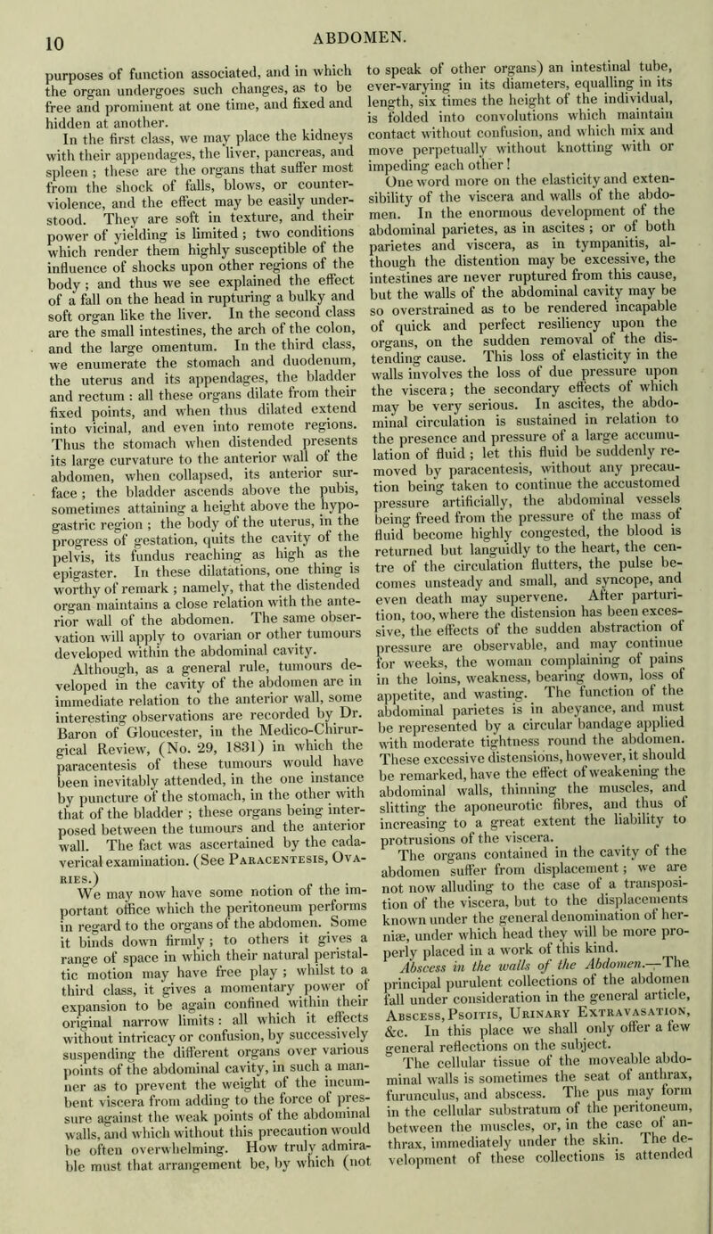 purposes of function associated, and in which the organ undergoes such changes, as to be free and prominent at one time, and fixed and hidden at another. In the first class, we may place the kidneys with their appendages, the liver, pancreas, and spleen ; these are the organs that suffer most from the shock of falls, blows, or counter- violence, and the effect may be easily under- stood. They are soft in texture, and their power of yielding is limited ; two conditions which render them highly susceptible of the influence of shocks upon other regions of the body ; and thus we see explained the effect of a fall on the head in rupturing a bulky and soft organ like the liver. In the second class are the small intestines, the arch of the colon, and the large omentum. In the third class, we enumerate the stomach and duodenum, the uterus and its appendages, the bladder and rectum : all these organs dilate from their fixed points, and when thus dilated extend into vicinal, and even into remote regions. Thus the stomach when distended presents its large curvature to the anterior wall ol the abdomen, when collapsed, its anterior sur- face ; the bladder ascends above the pubis, sometimes attaining a height above the hypo- gastric region ; the body of the uterus, in the progress of gestation, quits the cavity of the pelvis, its fundus reaching as high as the epigaster. In these dilatations, one thing is worthy of remark ; namely, that the distended organ maintains a close relation with the ante- rior wall of the abdomen. The same obser- vation will apply to ovarian or other tumours developed within the abdominal cavity. Although, as a general rule, tumours de- veloped in the cavity of the abdomen are in immediate relation to the anterior wall, some interesting observations are recorded by Dr. Baron of' Gloucester, in the Medico-Chirur- gical Review, (No. 29, 1831) in which the paracentesis of these tumours would have been inevitably attended, in the one instance by puncture of the stomach, in the other with that of the bladder ; these organs being inter- posed between the tumours and the anterior wall. The fact was ascertained by the cada- verical examination. (See Paracentesis, Ova- ries.) . . We may now have some notion of the im- portant office which the peritoneum performs in regard to the organs of the abdomen. Some it binds down firmly; to others it gives a range of space in which their natural peristal- tic motion may have free play ; whilst to a third class, it gives a momentary power of expansion to be again confined within their original narrow limits: all which it effects without intricacy or confusion, by successively suspending' the different organs over vai ious points of the abdominal cavity, in such a man- ner as to prevent the weight of the incum- bent viscera from adding to the force of pres- sure against the weak points of the abdominal walls, and which without this precaution would be often overwhelming. How truly admira- ble must that arrangement be, by which (not to speak of other organs) an intestinal tube, ever-varying in its diameters, equalling in its length, six times the height of the individual, is folded into convolutions which maintain contact without confusion, and which mix and move perpetually without knotting with or impeding each other! One word more on the elasticity and exten- sibility of the viscera and walls of the abdo- men. In the enormous development of the abdominal parietes, as in ascites ; or of both parietes and viscera, as in tympanitis, al- though the distention may be excessive, the intestines are never ruptured from this cause, but the walls of the abdominal cavity may be so overstrained as to be rendered incapable of quick and perfect resiliency upon the organs, on the sudden removal of the dis- tending cause. This loss of elasticity in the walls involves the loss of due pressure upon the viscera; the secondary effects of which may be very serious. In ascites, the abdo- minal circulation is sustained in relation to the presence and pressure of a large accumu- lation of fluid ; let this fluid be suddenly re- moved by paracentesis, without any precau- tion being taken to continue the accustomed pressure artificially, the abdominal vessels being freed from the pressure of the mass of fluid become highly congested, the blood is returned but languidly to the heart, the cen- tre of the circulation flutters, the pulse be- comes unsteady and small, and syncope, and even death may supervene. After parturi- tion, too, where the distension has been exces- sive, the effects of the sudden abstraction of pressure are observable, and may continue for weeks, the woman complaining of pains in the loins, weakness, bearing down, loss of appetite, and wasting. The function of the abdominal parietes is in abeyance, and must be represented by a circular bandage applied with moderate tightness round the abdomen. These excessive distensions, however, it should be remarked, have the effect of weakening the abdominal walls, thinning the muscles, and slitting the aponeurotic fibres, and thus of increasing to a great extent the liability to protrusions of the viscera. The organs contained in the cavity of the abdomen suffer from displacement; we are not now alluding to the case of a transposi- tion of the viscera, but to the displacements known under the general denomination of her- nise, under which head they will be more pro- perly placed in a work of this kind. Abscess in the walls of the Abdomen— The principal purulent collections of the abdomen fall under consideration in the general article, Abscess, Psoitis, Urinary Extravasation, &c. In this place we shall only offer a few general reflections on the subject. The cellular tissue of the moveable abdo- minal walls is sometimes the seat of anthrax, furunculus, and abscess. The pus may form in the cellular substratum of the peritoneum, between the muscles, or, in the case of an- thrax, immediately under the skin. The de- velopment of these collections is attended I