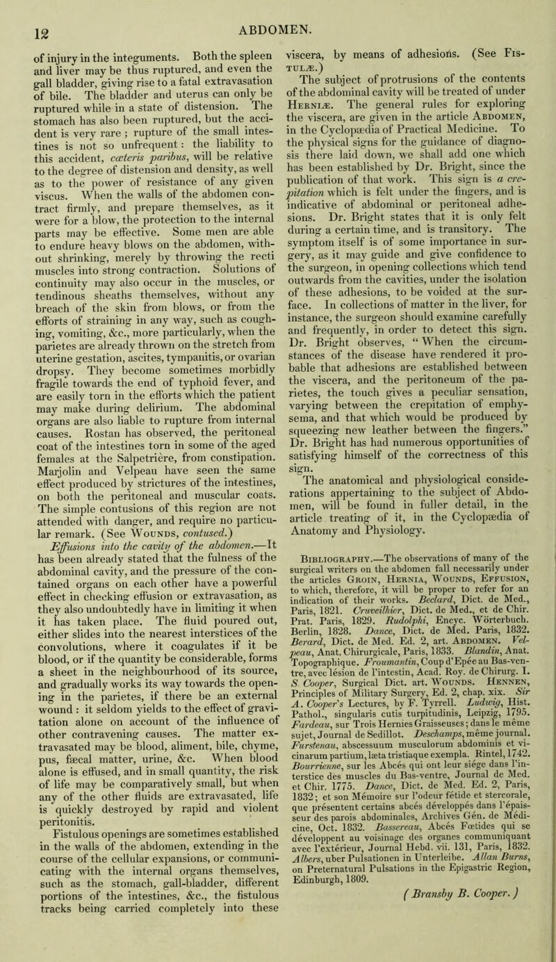 of injury in the integuments. Both the spleen and liver may be thus ruptured, and even the gall bladder, giving rise to a fatal extravasation of bile. The bladder and uterus can only be ruptured while in a state of distension. The stomach has also been ruptured, but the acci- dent is very rare ; rupture of the small intes- tines is not so unfrequent: the liability to this accident, cceteris paribus, will be relative to the degree of distension and density, as well as to the power of resistance of any given viscus. When the walls of the abdomen con- tract firmly, and prepare themselves, as it were for a blow, the protection to the internal parts may be effective. Some men are able to endure heavy blows on the abdomen, with- out shrinking, merely by throwing the recti muscles into strong contraction. Solutions of continuity may also occur in the muscles, or tendinous sheaths themselves, without any breach of the skin from blows, or from the efforts of straining in any way, such as cough- ing, vomiting, &c., more particularly, when the parietes are already thrown on the stretch from uterine gestation, ascites, tympanitis, or ovarian dropsy. They become sometimes morbidly fragile towards the end of typhoid fever, and are easily torn in the efforts which the patient may make during delirium. The abdominal organs are also liable to rupture from internal causes. Rostan has observed, the peritoneal coat of the intestines torn in some of the aged females at the Salpetriere, from constipation. Marjolin and Velpeau have seen the same effect produced by strictures of the intestines, on both the peritoneal and muscular coats. The simple contusions of this region are not attended with danger, and require no particu- lar remark. (See Wounds, contused.) Effusions into the cavity of the abdomen.—It has been already stated that the fulness of the abdominal cavity, and the pressure of the con- tained organs on each other have a powerful effect in checking effusion or extravasation, as they also undoubtedly have in limiting it when it has taken place. The fluid poured out, either slides into the nearest interstices of the convolutions, where it coagulates if it be blood, or if the quantity be considerable, forms a sheet in the neighbourhood of its source, and gradually works its way towards the open- ing in the parietes, if there be an external wound : it seldom yields to the effect of gravi- tation alone on account of the influence of other contravening causes. The matter ex- travasated may be blood, aliment, bile, chyme, pus, fsecal matter, urine, &c. When blood alone is effused, and in small quantity, the risk of life may be comparatively small, but when any of the other fluids are extravasated, life is quickly destroyed by rapid and violent peritonitis. Fistulous openings are sometimes established in the walls of the abdomen, extending in the course of the cellular expansions, or communi- cating with the internal organs themselves, such as the stomach, gall-bladder, different portions of the intestines, &c., the fistulous tracks being carried completely into these viscera, by means of adhesions. (See Fis- tula.) The subject of protrusions of the contents of the abdominal cavity will be treated of under Herni^e. The general rules for exploring the viscera, are given in the article Abdomen, in the Cyclopaedia of Practical Medicine. To the physical signs for the guidance of diagno- sis there laid down, we shall add one which has been established by Dr. Bright, since the publication of that work. This sign is a cre- pitation which is felt under the fingers, and is indicative of abdominal or peritoneal adhe- sions. Dr. Bright states that it is only felt during a certain time, and is transitory. The symptom itself is of some importance in sur- gery, as it may guide and give confidence to the surgeon, in opening collections which tend outwards from the cavities, under the isolation of these adhesions, to be voided at the sur- face. In collections of matter in the liver, for instance, the surgeon should examine carefully and frequently, in order to detect this sign. Dr. Bright observes, “ When the circum- stances of the disease have rendered it pro- bable that adhesions are established between the viscera, and the peritoneum of the pa- rietes, the touch gives a peculiar sensation, varying between the crepitation of emphy- sema, and that which w^ould be produced by squeezing new leather between the fingers.” Dr. Bright has had numerous opportunities of satisfying himself of the correctness of this sign. The anatomical and physiological conside- rations appertaining to the subject of Abdo- men, will be found in fuller detail, in the article treating of it, in the Cyclopaedia of Anatomy and Physiology. Bibliography.—The observations of many of the surgical writers on the abdomen fall necessarily under the articles Groin, Hernia, Wounds, Effusion, to which, therefore, it will be proper to refer for an indication of their works. Beclard, Diet, de Med., Paris, 1821. Cruveilhier, Diet, de Med., et de Chir. Prat. Paris, 1829. Rudolphi, Encyc. Worterbuch. Berlin, 1828. Dance, Diet, de Med. Paris, 1832. Berard, Diet, de Med. Ed. 2, art. Abdomen. Vel- peau, Anat. Chirurgicale, Paris, 1833. Blandin, Anat. Topographique. Froumaniin, Coup d'Epee au Bas-ven- tre, avee lesion de l’intestin, Acad. Roy. deChirurg. I. S Cooper, Surgical Diet. art. Wounds. Hennen, Principles of Military Surgery, Ed. 2, chap. xix. Sir A. Cooper's Lectures, by F. Tyrrell. Ludwig, Hist. Pathol., singularis cutis turpitudinis, Leipzig, 1795. Fardeau, sur Trois HerniesGraisseuses; dansle meme sujet, Journal de Sedillot. Deschamps, meme journal. Furstenau, abscessuum musculorum abdominis et^vi- cinarum partium, laeta tristiaque exempla. Rintel, 1742. Bourrienne, sur les Abces qui ont leur siege dans 1 in- terstice des muscles du Bas-ventre, Journal de Med. et Chir. 1775. Dance, Diet, de Med. Ed. 2, Paris, 1832; et son Memoire sur l’odeur fetide et stereorale, que presentent certains abces developpes^dans 1 epais- seur des parois abdominalcs, Archives Gen. de Medi- cine, Oct. 1832. Bassereau, Abces Foetides qui se developpent au voisinage des organes communiquant avec l’exterieur, Journal Ilebd. vii. 131, Paris, 1832. Albers, uber Pulsationen in Unterleibe. Allan Burns, on Preternatural Pulsations in the Epigastric Region, Edinburgh, 1809. ( Bransby B. Cooper. )