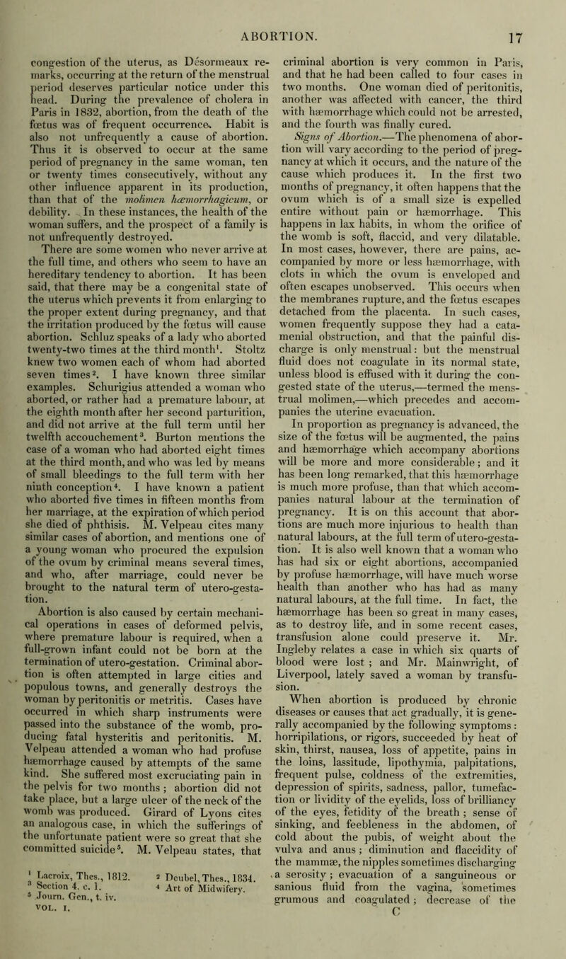 congestion of the uterus, as Desormeaux re- marks, occurring at the return of the menstrual eriod deserves particular notice under this ead. During tne prevalence of cholera in Paris in 1832, abortion, from the death of the fietus was of frequent occurrence. Habit is also not unfrcquently a cause of abortion. Thus it is observed to occur at the same period of pregnancy in the same woman, ten or twenty times consecutively, without any other influence apparent in its production, than that of the molimen hamorrhagieum, or debility. In these instances, the health of the woman suffers, and the prospect of a family is not unfrequently destroyed. There are some women who never arrive at the full time, and others who seem to have an hereditary tendency to abortion. It has been said, that there may be a congenital state of the uterus which prevents it from enlarging to the proper extent during pregnancy, and that the irritation produced by the foetus will cause abortion. Schluz speaks of a lady who aborted twenty-two times at the third month'. Stoltz knew two women each of whom had aborted seven times2. I have known three similar examples. Schurigius attended a woman who aborted, or rather had a premature labour, at the eighth month after her second parturition, and did not arrive at the full term until her twelfth accouchement3. Burton mentions the case of a woman who had aborted eight times at the third month, and who was led by means of small bleedings to the full term with her ninth conception4. I have known a patient who aborted five times in fifteen months from her marriage, at the expiration of which period she died of phthisis. M. Velpeau cites many similar cases of abortion, and mentions one of a young woman who procured the expulsion of the ovum by criminal means several times, and who, after marriage, could never be brought to the natural term of utero-gesta- tion. Abortion is also caused by certain mechani- cal operations in cases of deformed pelvis, where premature labour is required, when a full-grown infant could not be born at the termination of utero-gestation. Criminal abor- tion is often attempted in large cities and populous towns, and generally destroys the woman by peritonitis or metritis. Cases have occurred in which sharp instruments were passed into the substance of the womb, pro- ducing fatal hysteritis and peritonitis. M. Velpeau attended a woman who had profuse haemorrhage caused by attempts of the same kind. She suffered most excruciating pain in the pelvis for two months ; abortion did not take place, but a large ulcer of the neck of the womb was produced. Girard of Lyons cites an analogous case, in which the sufferings of the unfortunate patient were so great that she committed suicide5. M. Velpeau states, that ‘ Lacroix, Thes., 1812. s Dcubel, Thes., 1834. Section 4. c. 1. 4 Art of Midwifery. 5 Journ. Gen., t. iv. VOL. I. criminal abortion is very common in Paris, and that he had been called to four cases in two months. One woman died of peritonitis, another was affected with cancer, the third with haemorrhage which could not be arrested, and the fourth was finally cured. Signs of Abortion.—The phenomena of abor- tion will vary according to the period of preg- nancy at which it occurs, and the nature of the cause which produces it. In the first two months of pregnancy, it often happens that the ovum which is of a small size is expelled entire without pain or haemorrhage. This happens in lax habits, in whom the orifice of the womb is soft, flaccid, and very dilatable. In most cases, however, there are pains, ac- companied by more or less haemorrhage, with clots in which the ovum is enveloped and often escapes unobserved. This occurs when the membranes rupture, and the foetus escapes detached from the placenta. In such cases, women frequently suppose they had a cata- menial obstruction, and that the painful dis- charge is only menstrual: but the menstrual fluid does not coagulate in its normal state, unless blood is effused with it during the con- gested state of the uterus,—termed the mens- trual molimen,—which precedes and accom- panies the uterine evacuation. In proportion as pregnancy is advanced, the size of the foetus will be augmented, the pains and haemorrhage which accompany abortions will be more and more considerable; and it has been long remarked, that this haemorrhage is much more profuse, than that which accom- panies natural labour at the termination of pregnancy. It is on this account that abor- tions are much more injurious to health than natural labours, at the full term of utero-gesta- tion. It is also well known that a woman who has had six or eight abortions, accompanied by profuse haemorrhage, will have much worse health than another who has had as many natural labours, at the full time. In fact, the haemorrhage has been so great in many cases, as to destroy life, and in some recent cases, transfusion alone could preserve it. Mr. Ingleby relates a case in which six quarts of blood were lost ; and Mr. Mainwright, of Liverpool, lately saved a woman by transfu- sion. When abortion is produced by chronic diseases or causes that act gradually, it is gene- rally accompanied by the following symptoms : horripilations, or rigors, succeeded by heat of skin, thirst, nausea, loss of appetite, pains in the loins, lassitude, lipothymia, palpitations, frequent pulse, coldness of the extremities, depression of spirits, sadness, pallor, tumefac- tion or lividity of the eyelids, loss of brilliancy of the eyes, fetidity of the breath ; sense of sinking, and feebleness in the abdomen, of cold about the pubis, of weight about the vulva and anus ; diminution and flaceidity of the mammae, the nipples sometimes discharging a serosity ; evacuation of a sanguineous or sanious fluid from the vagina, sometimes grumous and coagulated; decrease of the C