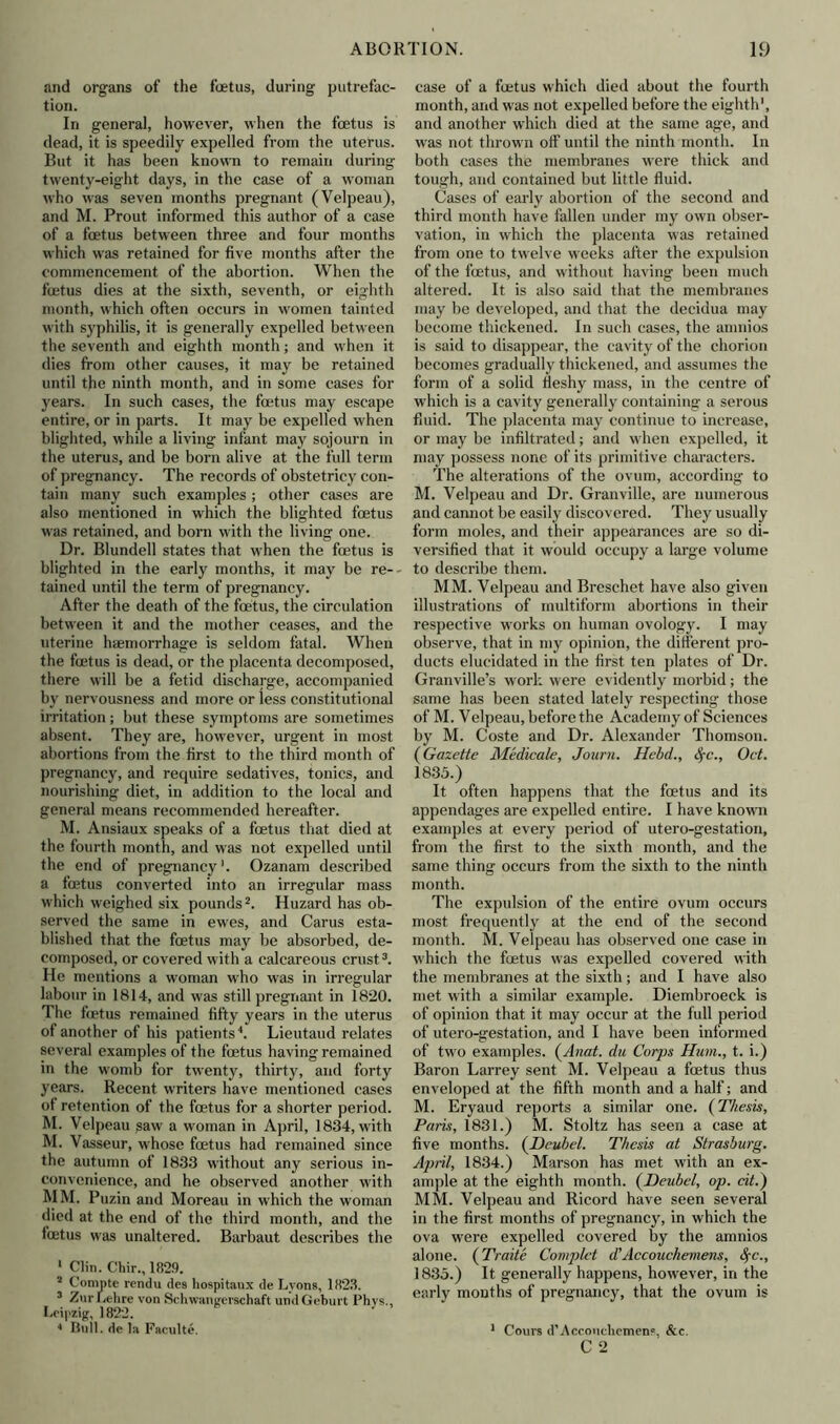 and organs of the foetus, during putrefac- tion. In general, however, when the foetus is dead, it is speedily expelled from the uterus. But it has been known to remain during twenty-eight days, in the case of a woman who was seven months pregnant (Velpeau), and M. Prout informed this author of a case of a foetus between three and four months which was retained for five months after the commencement of the abortion. When the foetus dies at the sixth, seventh, or eighth month, which often occurs in women tainted with syphilis, it is generally expelled between the seventh and eighth month; and when it dies from other causes, it may be retained until the ninth month, and in some cases for years. In such cases, the foetus may escape entire, or in parts. It may be expelled when blighted, while a living infant may sojourn in the uterus, and be born alive at the full term of pregnancy. The records of obstetricy con- tain many such examples ; other cases are also mentioned in which the blighted foetus was retained, and born with the living one. Dr. Blundell states that when the foetus is blighted in the early months, it may be re- tained until the term of pregnancy. After the death of the foetus, the circulation between it and the mother ceases, and the uterine haemorrhage is seldom fatal. When the foetus is dead, or the placenta decomposed, there will be a fetid discharge, accompanied by nervousness and more or less constitutional irritation; but these symptoms are sometimes absent. They are, however, urgent in most abortions from the first to the third month of pregnancy, and require sedatives, tonics, and nourishing diet, in addition to the local and general means recommended hereafter. M. Ansiaux speaks of a fcetus that died at the fourth month, and was not expelled until the end of pregnancy1. Ozanam described a fcetus converted into an irregular mass which weighed six pounds2. Huzard has ob- served the same in ewes, and Carus esta- blished that the fcetus may be absorbed, de- composed, or covered with a calcareous crust3. He mentions a woman who was in irregular labour in 1814, and was still pregnant in 1820. The fcetus remained fifty years in the uterus of another of his patients1. Lieutaud relates several examples of the fcetus having remained in the womb for twenty, thirty, and forty years. Recent writers have mentioned cases of retention of the fcetus for a shorter period. M. Velpeau saw a woman in April, 1834, with M. Vasseur, whose fcetus had remained since the autumn of 1833 without any serious in- convenience, and he observed another with MM. Puzin and Moreau in which the woman died at the end of the third month, and the fcEtus was unaltered. Barbaut describes the 1 Clin. Chir., 1829. 2 Compte rendu des hospitanx de Lyons, 1823. 3 ZurLehre von Schwangerschaft undGeburt Phys., Leipzig, 1822. 1 Bull, de la Faculte. case of a fcetus which died about the fourth month, and was not expelled before the eighth1, and another which died at the same age, and was not thrown off until the ninth month. In both cases the membranes were thick and tough, and contained but little fluid. Cases of early abortion of the second and third month have fallen under my own obser- vation, in which the placenta was retained from one to twelve weeks after the expulsion of the fcetus, and without having been much altered. It is also said that the membranes may be developed, and that the decidua may become thickened. In such cases, the amnios is said to disappear, the cavity of the chorion becomes gradually thickened, and assumes the form of a solid fleshy mass, in the centre of which is a cavity generally containing a serous fluid. The placenta may continue to increase, or may be infiltrated; and when expelled, it may possess none of its primitive characters. The alterations of the ovum, according to M. Velpeau and Dr. Granville, are numerous and cannot be easily discovered. They usually form moles, and their appearances are so di- versified that it would occupy a large volume to describe them. MM. Velpeau and Breschet have also given illustrations of multiform abortions in their respective works on human ovology. I may observe, that in my opinion, the different pro- ducts elucidated in the first ten plates of Dr. Granville’s work were evidently morbid; the same has been stated lately respecting those of M. Velpeau, before the Academy of Sciences by M. Coste and Dr. Alexander Thomson. (Gazette Medicate, Journ. Hebd., Sfc., Oct. 1835.) It often happens that the fcetus and its appendages are expelled entire. I have known examples at every period of utero-gestation, from the first to the sixth month, and the same thing occurs from the sixth to the ninth month. The expulsion of the entire ovum occurs most frequently at the end of the second month. M. Velpeau has observed one case in which the foetus was expelled covered with the membranes at the sixth; and I have also met with a similar example. Diembroeck is of opinion that it may occur at the full period of utero-gestation, and I have been informed of two examples. (Anat. du Corps Hum., t. i.) Baron Larrey sent M. Velpeau a fcetus thus enveloped at the fifth month and a half; and M. Eryaud reports a similar one. (Thesis, Paris, 1831.) M. Stoltz has seen a case at five months. (JDeubel. Thesis at Strasburg. April, 1834.) Marson has met with an ex- ample at the eighth month. (Deubel, op. cit.) MM. Velpeau and Ricord have seen several in the first months of pregnancy, in which the ova were expelled covered by the amnios alone. (Traite Complet d'Accouchemens, fyc., 1835.) It generally happens, however, in the early months of pregnancy, that the ovum is 1 Corn's d’Acconcliemens, &c. C 2