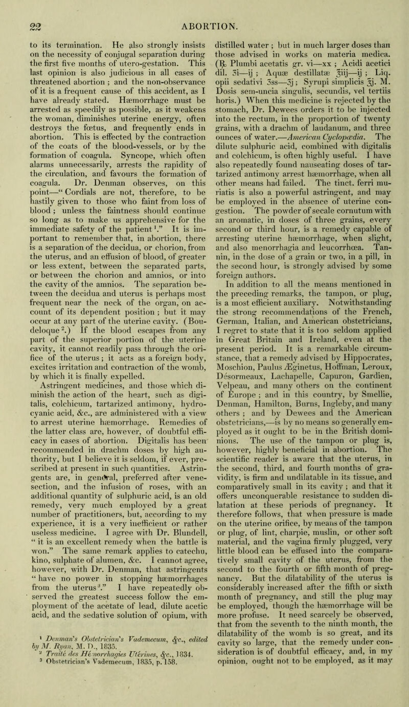 to its termination. He also strongly insists on the necessity of conjugal separation during the first five months of utero-gestation. This last opinion is also judicious in all cases of threatened abortion ; and the non-observance of it is a frequent cause of this accident, as I have already stated. Haemorrhage must be arrested as speedily as possible, as it weakens the woman, diminishes uterine energy, often destroys the foetus, and frequently ends in abortion. This is effected by the contraction of the coats of the blood-vessels, or by the formation of coagula. Syncope, which often alarms unnecessarily, arrests the rapidity of the circulation, and favours the formation of coagula. Dr. Denman observes, on this point—“ Cordials are not, therefore, to be hastily given to those who faint from loss of blood ; unless the faintness should continue so long as to make us apprehensive for the immediate safety of the patientIt is im- portant to remember that, in abortion, there is a separation of the decidua, or chorion, from the uterus, and an effusion of blood, of greater or less extent, between the separated parts, or between the chorion and amnios, or into the cavity of the amnios. The separation be- tween the decidua and uterus is perhaps most frequent near the neck of the organ, on ac- count of its dependent position ; but it may occur at any part of the uterine cavity. (Bou- deloque2.) If the blood escapes from any part of the superior portion of the uterine cavity, it cannot readily pass through the ori- fice of the uterus ; it acts as a foreign body, excites irritation and contraction of the womb, by which it is finally expelled. Astringent medicines, and those which di- minish the action of the heart, such as digi- talis, colchicum, tartarized antimony, hydro- cyanic acid, &c., are administered with a view to arrest uterine haemorrhage. Remedies of the latter class are, however, of doubtful effi- cacy in cases of abortion. Digitalis has been recommended in drachm doses by high au- thority, but I believe it is seldom, if ever, pre- scribed at present in such quantities. Astrin- gents are, in general, preferred after vene- section, and the infusion of roses, with an additional quantity of sulphuric acid, is an old remedy, very much employed by a great number of practitioners, but, according to my experience, it is a very inefficient or rather useless medicine. I agree with Dr. Blundell, “ it is an excellent remedy when the battle is won.” The same remark applies to catechu, kino, sulphate of alumen, &c. I cannot agree, however, with Dr. Denman, that astringents “ have no power in stopping haemorrhages from the uterus3.” I have repeatedly ob- served the greatest success follow the em- ployment of the acetate of lead, dilute acetic acid, and the sedative solution of opium, with ’ Denman's Obstetrician's Vademecum, &c., edited by M. Ryan, M. I)., 1835. 2 Traite desHe mrrhagies Utilities, &c.. 1831. 3 Obstetrician’s Vademecum, 1835, p. 158. distilled water ; but in much larger doses than those advised in works on materia medica. (Ijc Plumbi acetatis gr. vi—xx ; Acidi acetici dil. 3i—ij ; Aquae destillatae ^iij—\) ; Liq. opii sedativi 3ss—3j; Syrupi simplicis jjj. M. Dosis sem-uncia singulis, secundis, vel tertiis horis.) When this medicine is rejected by the stomach, Dr. Dewees orders it to be injected into the rectum, in the proportion of twenty grains, with a drachm of laudanum, and three ounces of water.—American Cyclopaedia. The dilute sulphuric acid, combined with digitalis and colchicum, is often highly useful. I have also repeatedly found nauseating doses of tar- tarized antimony arrest haemorrhage, when all other means had failed. The tinct. ferri mu- riatis is also a powerful astringent, and may be employed in the absence of uterine con- gestion. The powder of secale cornntum with an aromatic, in doses of three grains, every second or third hour, is a remedy capable of arresting uterine haemorrhage, when slight, and also menorrhagia and leueorrheea. Tan- nin, in the dose of a grain or two, in a pill, in the second hour, is strongly advised by some foreign authors. In addition to all the means mentioned in the preceding remarks, the tampon, or plug, is a most efficient auxiliary. Notwithstanding the strong recommendations of the French, German, Italian, and American obstetricians, I regret to state that it is too seldom applied in Great Britain and Ireland, even at the present period. It is a remarkable circum- stance, that a remedy advised by Hippocrates, Moschion, Paulus yEginetus, Hoffman, Leroux, Desormeaux, Lachapelle, Capuron, Gardien, Velpeau, and many others on the continent of Europe ; and in this country, by Smellie, Denman, Hamilton, Burns, Ingleby, and many others ; and by Dewees and the American obstetricians,—is by no means so generally em- ployed as it ought to be in the British domi- nions. The use of the tampon or plug is, however, highly beneficial in abortion. The scientific reader is aware that the uterus, in the second, third, and fourth months of gra- vidity, is firm and undilatable in its tissue, and comparatively small in its cavity ; and that it offers unconquerable resistance to sudden di- latation at these periods of pregnancy. It therefore follows, that when pressure is made on the uterine orifice, by means of the tampon or plug, of lint, charpie, muslin, or other soft material, and the vagina firmly plugged, very little blood can be effused into the compara- tively small cavity of the uterus, from the second to the fourth or fifth month of preg- nancy. But the dilatability of the uterus is considerably increased after the fifth or sixth month of pregnancy, and still the plug may be employed, though the haemorrhage will be more profuse. It need scarcely be observed, that from the seventh to the ninth month, the dilatability of the womb is so great, and its cavity so large, that the remedy under con- sideration is of doubtful efficacy, and, in my opinion, ought not to be employed, as it may