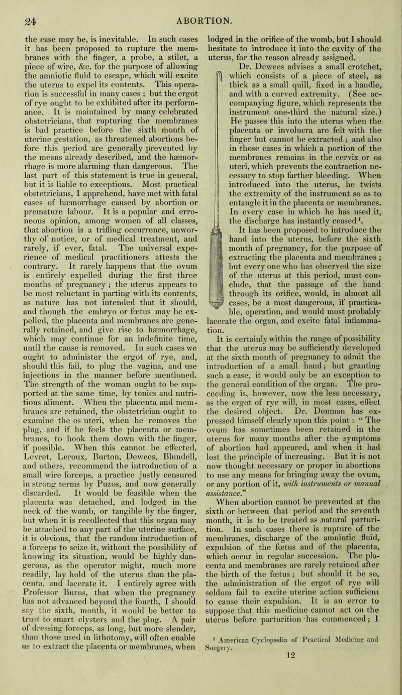 the case may be, is inevitable. In such cases it has been proposed to rupture the mem- branes with the finger, a probe, a stilet, a piece of wire, &c. for the purpose of allowing the amniotic fluid to escape, which will excite the uterus to expel its contents. This opera- tion is successful in many cases ; but the ergot of rye ought to be exhibited after its perform- ance. It is maintained by many celebrated obstetricians, that rupturing the membranes is bad practice before the sixth month of uterine gestation, as threatened abortions be- fore this period are generally prevented by the means already described, and the haemor- rhage is more alarming than dangerous. The last part of this statement is true in general, but it is liable to exceptions. Most practical obstetricians, I apprehend, have met with fatal cases of haemorrhage caused by abortion or premature labour. It is a popular and erro- neous opinion, .among women of all classes, that abortion is a trifling occurrence, unwor- thy of notice, or of medical treatment, and rarely, if ever, fatal. The universal expe- rience of medical practitioners attests the contrary. It rarely happens that the ovum is entirely expelled during the first three months of pregnancy ; the uterus appears to be most reluctant in parting with its contents, as nature has not intended that it should, and though the embryo or foetus may be ex- pelled, the placenta and membranes are gene- rally retained, and give rise to haemorrhage, which may continue for an indefinite time, until the cause is removed. In such cases we ought to administer the ergot of rye, and, should this fail, to plug the vagina, and use injections in the manner before mentioned. The strength of the woman ought to be sup- ported at the same time, by tonics and nutri- tious aliment. When the placenta and mem- branes are retained, the obstetrician ought to examine the os uteri, when he removes the plug, and if he feels the placenta or mem- branes, to hook them down with the finger, if possible. When this cannot be effected, Levret,, Leroux, Burton, Dewees, Blundell, and others, recommend the introduction of a small wire forceps, a practice justly censured in strong terms by Puzos, and now generally discarded. It would be feasible when the placenta wras detached, and lodged in the neck of the womb, or tangible by the finger, but when it is recollected that this organ may be attached to any part of the uterine surface, it is obvious, that the random introduction of a forceps to seize it, without the possibility of knowing its situation, would be highly dan- gerous, as the operator might, much more readily, lay hold of the uterus than the pla- centa, and lacerate it. I entirely agree with Professor Burns, that w'hen the pregnancy has not advanced beyond the fourth, I should say the sixth, month, it would be better to trust to smart clysters and the plug. A pair of dressing forceps, as long, but more slender, than those used in lithotomy, will often enable us to extract the placenta or membranes, when lodged in the orifice of the womb, but I should hesitate to introduce it into the cavity of the uterus, for the reason already assigned. Dr. Dewees advises a small crotchet, P) which consists of a piece of steel, as thick as a small quill, fixed in a handle, and with a curved extremity. (See ac- companying figure, which represents the instrument one-third the natural size.) He passes this into the uterus when the placenta or involucra are felt with the finger but cannot be extracted ; and also in those cases in which a portion of the membranes remains in the cervix or os uteri, which prevents the contraction ne- cessary to stop farther bleeding. When introduced into the uterus, he twists the extremity of the instrument so as to entangle it in the placenta or membranes. In every case in which he has used it, the discharge has instantly ceased *. I It has been proposed to introduce the hand into the uterus, before the sixth month of pregnancy, for the purpose of extracting the placenta and membranes ; but every one who has observed the size of the uterus at this period, must con- clude, that the passage of the hand through its orifice, would, in almost all cases, be a most dangerous, if practica- ble, operation, and w'ould most probably lacerate the organ, and excite fatal inflamma- tion. It is certainly within the range of possibility that the uterus may be sufficiently developed at the sixth month of pregnancy to admit the introduction of a small hand; but granting such a case, it would only be an exception to the general condition of the organ. The pro- ceeding is, however, now the less necessary, as the ergot of rye will, in most cases, effect the desired object. Dr. Denman has ex- pressed himself clearly upon this point: “ The ovum has sometimes been retained in the uterus for many months after the symptoms of abortion had appeared, and when it had lost the principle of increasing. But it is not now thought necessary or proper in abortions to use any means for bringing away the ovum, or any portion of it, with instruments or manual assistance When abortion cannot be prevented at tho sixth or between that period and the seventh month, it is to be treated as natural parturi- tion. In such cases there is rupture of the membranes, discharge of the amniotic fluid, expulsion of the foetus and of the placenta, which occur in regular succession. The pla- centa and membranes are rarely retained after the birth of the foetus ; but should it be so, the administration of the ergot of rye will seldom fail to excite uterine action sufficient, to cause their expulsion. It is an error to suppose that this medicine cannot act on the uterus before parturition has commenced; I 1 American Cyclopaedia of Practical Medicine and Surgery. 12