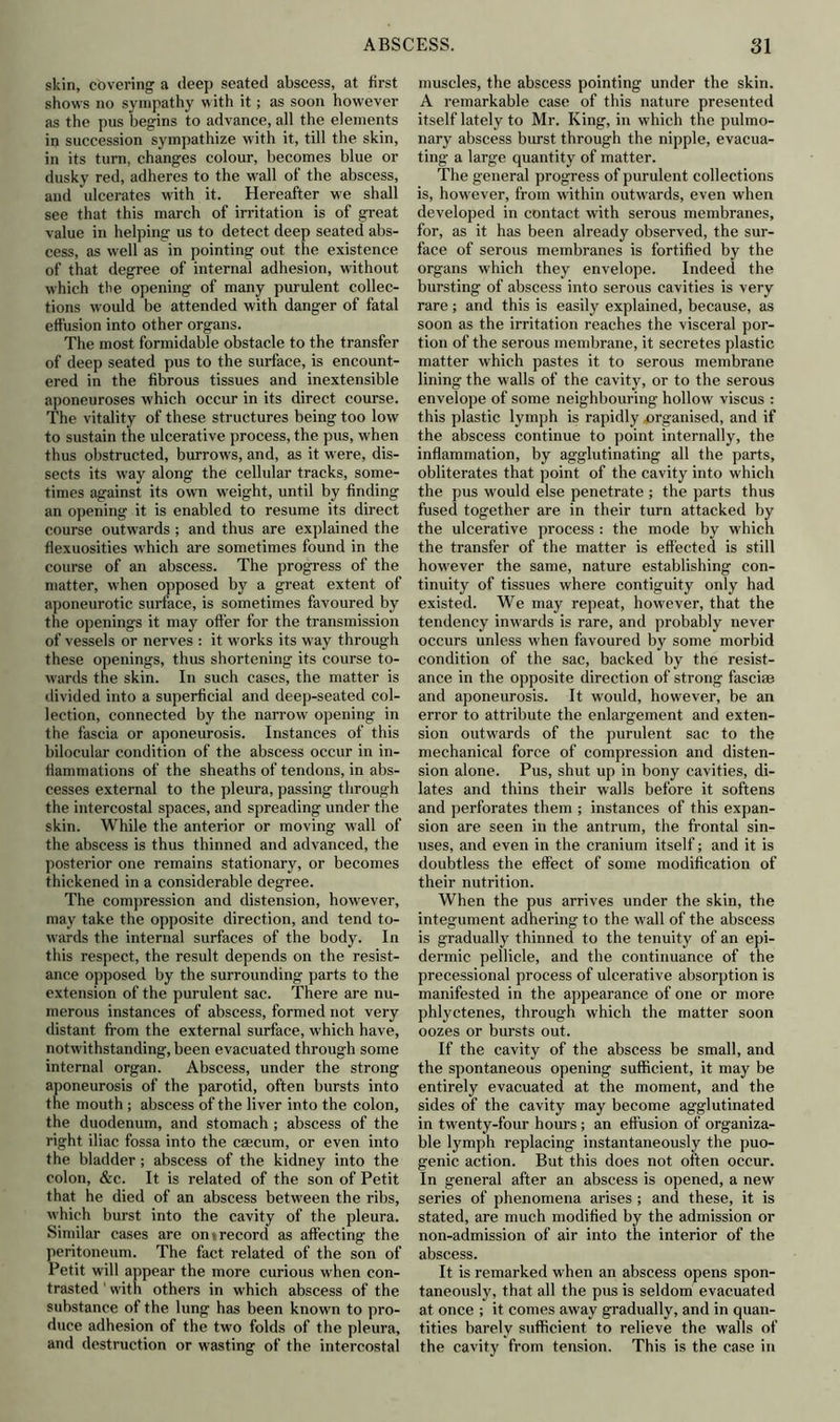 skin, covering a deep seated abscess, at first shows no sympathy with it; as soon however as the pus begins to advance, all the elements in succession sympathize with it, till the skin, in its turn, changes colour, becomes blue or dusky red, adheres to the wall of the abscess, and ulcerates with it. Hereafter we shall see that this march of irritation is of great value in helping us to detect deep seated abs- cess, as well as in pointing out the existence of that degree of internal adhesion, without which the opening of many purulent collec- tions would be attended with danger of fatal effusion into other organs. The most formidable obstacle to the transfer of deep seated pus to the surface, is encount- ered in the fibrous tissues and inextensible aponeuroses which occur in its direct course. The vitality of these structures being too low to sustain the ulcerative process, the pus, when thus obstructed, burrows, and, as it were, dis- sects its way along the cellular tracks, some- times against its own weight, until by finding an opening it is enabled to resume its direct course outwards ; and thus are explained the flexuosities which are sometimes found in the course of an abscess. The progress of the matter, when opposed by a great extent of aponeurotic surface, is sometimes favoured by the openings it may offer for the transmission of vessels or nerves : it works its way through these openings, thus shortening its course to- wards the skin. In such cases, the matter is divided into a superficial and deep-seated col- lection, connected by the narrow opening in the fascia or aponeurosis. Instances of this bilocular condition of the abscess occur in in- flammations of the sheaths of tendons, in abs- cesses external to the pleura, passing through the intercostal spaces, and spreading under the skin. While the anterior or moving wall of the abscess is thus thinned and advanced, the posterior one remains stationary, or becomes thickened in a considerable degree. The compression and distension, however, may take the opposite direction, and tend to- wards the internal surfaces of the body. In this respect, the result depends on the resist- ance opposed by the surrounding parts to the extension of the purulent sac. There are nu- merous instances of abscess, formed not very distant from the external surface, which have, notwithstanding, been evacuated through some internal organ. Abscess, under the strong aponeurosis of the parotid, often bursts into the mouth ; abscess of the liver into the colon, the duodenum, and stomach ; abscess of the right iliac fossa into the caecum, or even into the bladder; abscess of the kidney into the colon, &c. It is related of the son of Petit that he died of an abscess between the ribs, which burst into the cavity of the pleura. Similar cases are on i record as affecting the peritoneum. The fact related of the son of Petit will appear the more curious when con- trasted 1 with others in which abscess of the substance of the lung has been known to pro- duce adhesion of the two folds of the pleura, and destruction or wasting of the intercostal muscles, the abscess pointing under the skin. A remarkable case of this nature presented itself lately to Mr. King, in which the pulmo- nary abscess burst through the nipple, evacua- ting a large quantity of matter. The general progress of purulent collections is, however, from within outwards, even when developed in contact with serous membranes, for, as it has been already observed, the sur- face of serous membranes is fortified by the organs which they envelope. Indeed the bursting of abscess into serous cavities is very rare; and this is easily explained, because, as soon as the irritation reaches the visceral por- tion of the serous membrane, it secretes plastic matter which pastes it to serous membrane lining the walls of the cavity, or to the serous envelope of some neighbouring hollow viscus : this plastic lymph is rapidly organised, and if the abscess continue to point internally, the inflammation, by agglutinating all the parts, obliterates that point of the cavity into which the pus would else penetrate ; the parts thus fused together are in their turn attacked by the ulcerative process : the mode by which the transfer of the matter is effected is still however the same, nature establishing con- tinuity of tissues where contiguity only had existed. We may repeat, however, that the tendency inwards is rare, and probably never occurs unless when favoured by some morbid condition of the sac, backed by the resist- ance in the opposite direction of strong fasciae and aponeurosis. It would, however, be an error to attribute the enlargement and exten- sion outwards of the purulent sac to the mechanical force of compression and disten- sion alone. Pus, shut up in bony cavities, di- lates and thins their walls before it softens and perforates them ; instances of this expan- sion are seen in the antrum, the frontal sin- uses, and even in the cranium itself; and it is doubtless the effect of some modification of their nutrition. When the pus arrives under the skin, the integument adhering to the wall of the abscess is gradually thinned to the tenuity of an epi- dermic pellicle, and the continuance of the precessional process of ulcerative absorption is manifested in the appearance of one or more phlyctenes, through which the matter soon oozes or bursts out. If the cavity of the abscess be small, and the spontaneous opening sufficient, it may be entirely evacuated at the moment, and the sides of the cavity may become agglutinated in twenty-four hours ; an effusion of organiza- ble lymph replacing instantaneously the puo- genic action. But this does not often occur. In general after an abscess is opened, a new series of phenomena arises ; and these, it is stated, are much modified by the admission or non-admission of air into the interior of the abscess. It is remarked when an abscess opens spon- taneously, that all the pus is seldom evacuated at once ; it comes away gradually, and in quan- tities barely sufficient to relieve the walls of the cavity from tension. This is the case in