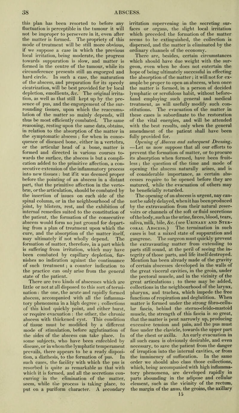 this plan has been resorted to before any fluctuation is perceptible in the tumour it will not be improper to persevere in it, even after the matter is formed. The propriety of this mode of treatment will be still more obvious, if we suppose a case in which the previous local irritation, being moderate, the progress towards suppuration is slow, and matter is formed in the centre of the tumour, while its circumference presents still an engorged and hard circle. In such a case, the maturation of the abscess, and preparation for its speedy cicatrization, will be best provided for by local depletion, emollients, &c. The original irrita- tion, as well as that still kept up by the pre- sence of pus, and the engorgement of the sur- rounding tissues, upon which the reaccumn- lation of the matter so mainly depends, will thus be most efficiently combated. The same reasoning, resting upon the same data, obtains, in relation to the absorption of the matter in the symptomatic abscess ; for when in conse- quence of diseased bone, either in a vertebra, or the articular head of a bone, matter is formed and directed in various courses to- wards the surface, the abscess is but a compli- cation added to the primitive affection, a con- secutive extension of the inflammatory process into new tissues : but if it was deemed proper before the pointing of an abscess in a distant part, that the primitive affection in the verte- bras, or the articulation, should be combated by the insertion of issues on each side of the spinal column, or in the neighbourhood of the joint, by blisters, rest, and the exhibition of internal remedies suited to the constitution of the patient, the formation of the consecutive abscess would form no just ground for depart- ing from a plan of treatment upon which the cure, and the absorption of the matter itself, may ultimately if not wholly depend. The formation of matter, therefore, in a part w hich is suffering from irritation, w'hich may have been combated by capillary depletion, fur- nishes no indication against the continuance of such treatment; a counter indication to the practice can only arise from the general state of the patient. There are tw'o kinds of abscesses which are little or not at all disposed to this sort of termi- nation : the one, the acute and rapidly formed abscess, accompanied w'ith all the inflamma- tory phenomena in a high degree ; collections of this kind quickly point, and either burst, or require evacuation : the other, the chronic abscess with thickened cyst. This condition of tissue must be modified by a different mode of stimulation, before agglutination of the sides of the abscess can take place. In some subjects, who have been enfeebled by disease, or in whom the lymphatic temperament prevails, there appears to be a ready disposi- tion, a diathesis, to the formation of pus. In such cases, the facility with which the pus is resorbed is quite as remarkable as that with which it is formed, and all the secretions con- curring in the elimination of the matter, seem, while the process is taking place, to put on a puriform character. A secondary irritation supervening in the secreting sur- faces or organs, the slight local irritation which preceded the formation of the matter seems to be extinguished, the collection is dispersed, and the matter is eliminated by the ordinary channels of the economy. There arc, besides, certain circumstances which should have due weight with the sur- geon, even when he does not entertain the hope of being ultimately successful in effecting the absorption of the matter; it will not for ex- ample be proper to open an abscess, when once the matter is formed, in a person of decided lymphatic or scrofulous habit, without before- hand employing such general and medical treatment, as will usefully modify such con- stitutions. The evacuation of the matter in these cases is subordinate to the restoration of the vital energies, and will be attended with the best results, only when the general amendment of the patient shall have been fully provided for. Opening of Abscess and subsequent Dressing. —Let us now suppose that all our efforts to prevent the formation of matter, or to procure its absorption when formed, have been fruit- less ; the question of the time and mode of opening the abscess naturally arises, and is of considerable importance, as certain abs- cesses require to be opened before they are matured, while the evacuation of others may be beneficially retarded. The opening of an abscess is urgent , nay can- not be safely delayed, when it has been produced by the extravasation from their natural reser- voirs or channels of the soft or fluid secretions of the body, such as the urine, faeces, blood, tears, saliva, milk, bile, &c. (see Urinary and Ster- coral Abscess.) The termination in such cases is but a mixed state of suppuration and gangrene. The surgeon must quickly prevent the extravasating matter from extending to parts still sound, at the peril of seeing the in- tegrity of those parts, and life itself destroyed. Mention has been already made of the gravity of certain abscesses developed in the walls of the great visceral cavities, in the groin, under the pectoral muscle, and in the vicinity of the great articulations ; to these may be added, collections in the neighbourhood of the larynx, pharynx, and trachea, which impede the free functions of respiration and deglutition. When matter is formed under the strong fibro-cellu- lar fascia, behind the sterno-cleido-mastoid muscle, the strength of this fascia is so great, that the matter is pent narrowly up, producing excessive tension and pain, and the pus must fuse under the clavicle, towards the upper part of the chest or axilla. An early evacuation in all such cases is obviously desirable, and even necessary, to save the patient from the danger of irruption into the internal cavities, or from the irnminency of suffocation. In the same order we should also class those collections, which, being accompanied with high inflamma- tory phenomena, are developed rapidly in parts abounding in the adipose and cellular element, such as the vicinity of the rectum, the margin of the anus, the groins, the axillary 15