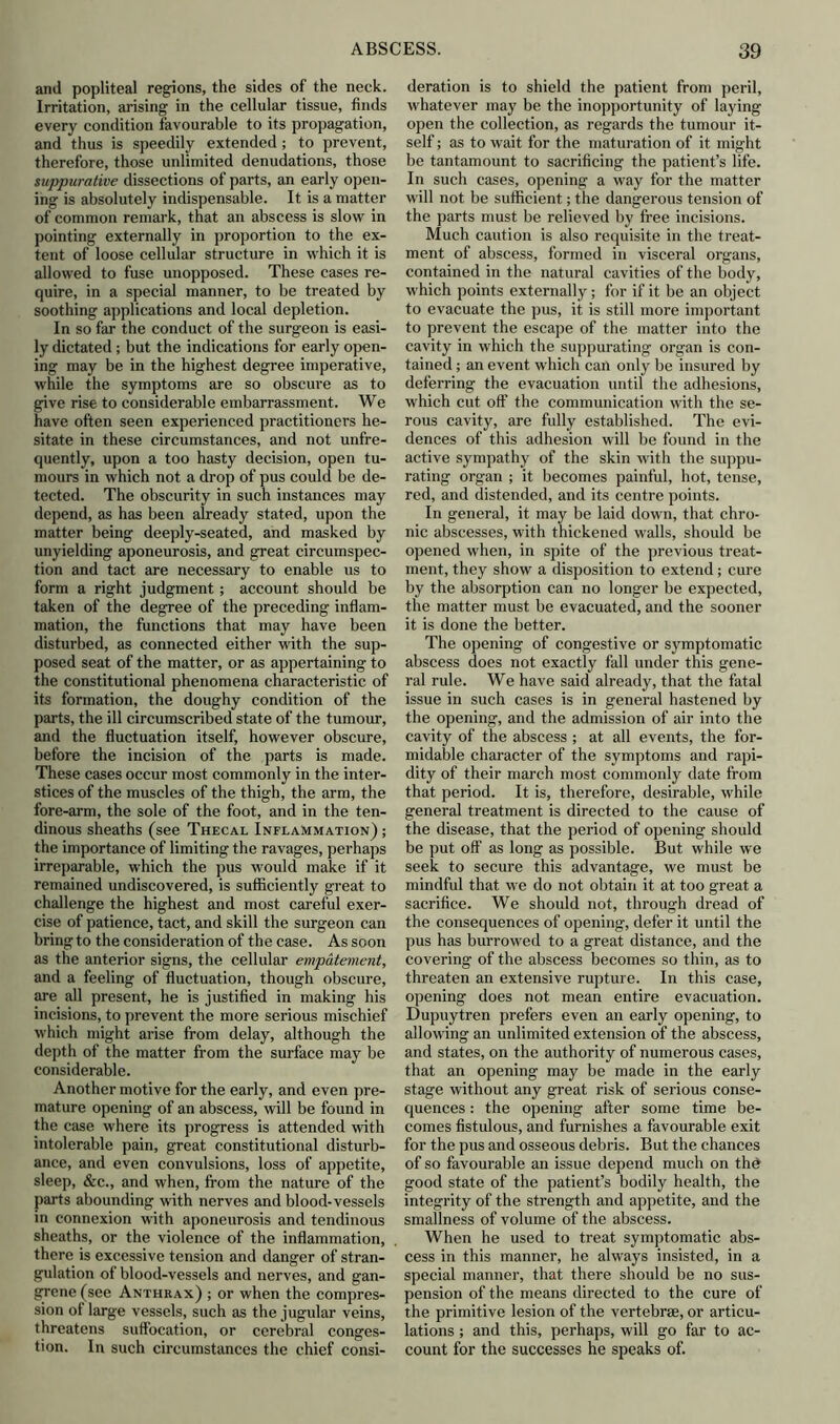 and popliteal regions, the sides of the neck. Irritation, arising in the cellular tissue, finds every condition favourable to its propagation, and thus is speedily extended; to prevent, therefore, those unlimited denudations, those suppurative dissections of parts, an early open- ing is absolutely indispensable. It is a matter of common remark, that an abscess is slow in pointing externally in proportion to the ex- tent of loose cellular structure in which it is allowed to fuse unopposed. These cases re- quire, in a special manner, to be treated by soothing applications and local depletion. In so far the conduct of the surgeon is easi- ly dictated ; but the indications for early open- ing may be in the highest degree imperative, while the symptoms are so obscure as to give rise to considerable embarrassment. We have often seen experienced practitioners he- sitate in these circumstances, and not unfre- quently, upon a too hasty decision, open tu- mours in which not a drop of pus could be de- tected. The obscurity in such instances may depend, as has been already stated, upon the matter being deeply-seated, and masked by unyielding aponeurosis, and great circumspec- tion and tact are necessary to enable us to form a right judgment; account should be taken of the degree of the preceding inflam- mation, the functions that may have been disturbed, as connected either with the sup- posed seat of the matter, or as appertaining to the constitutional phenomena characteristic of its formation, the doughy condition of the parts, the ill circumscribed state of the tumour, and the fluctuation itself, however obscure, before the incision of the parts is made. These cases occur most commonly in the inter- stices of the muscles of the thigh, the arm, the fore-arm, the sole of the foot, and in the ten- dinous sheaths (see Thecal Inflammation) ; the importance of limiting the ravages, perhaps irreparable, which the pus would make if it remained undiscovered, is sufficiently great to challenge the highest and most careful exer- cise of patience, tact, and skill the surgeon can bring to the consideration of the case. As soon as the anterior signs, the cellular empatement, and a feeling of fluctuation, though obscure, are all present, he is justified in making his incisions, to prevent the more serious mischief which might arise from delay, although the depth of the matter from the surface may be considerable. Another motive for the early, and even pre- mature opening of an abscess, will be found in the case where its progress is attended with intolerable pain, great constitutional disturb- ance, and even convulsions, loss of appetite, sleep, &c., and when, from the nature of the parts abounding with nerves and blood-vessels in connexion with aponeurosis and tendinous sheaths, or the violence of the inflammation, there is excessive tension and danger of stran- gulation of blood-vessels and nerves, and gan- grene (see Anthrax) ; or when the compres- sion of large vessels, such as the jugular veins, threatens suffocation, or cerebral conges- tion. In such circumstances the chief consi- deration is to shield the patient from peril, whatever may be the inopportunity of laying open the collection, as regards the tumour it- self ; as to wait for the maturation of it might be tantamount to sacrificing the patient’s life. In such cases, opening a way for the matter will not be sufficient; the dangerous tension of the parts must be relieved by free incisions. Much caution is also requisite in the treat- ment of abscess, formed in visceral organs, contained in the natural cavities of the body, which points externally; for if it be an object to evacuate the pus, it is still more important to prevent the escape of the matter into the cavity in which the suppurating organ is con- tained ; an event which can only be insured by deferring the evacuation until the adhesions, which cut off the communication with the se- rous cavity, are fully established. The evi- dences of this adhesion will be found in the active sympathy of the skin with the suppu- rating organ ; it becomes painful, hot, tense, red, and distended, and its centre points. In general, it may be laid down, that chro- nic abscesses, with thickened walls, should be opened when, in spite of the previous treat- ment, they show a disposition to extend; cure by the absorption can no longer be expected, the matter must be evacuated, and the sooner it is done the better. The opening of congestive or symptomatic abscess does not exactly fall under this gene- ral rule. We have said already, that the fatal issue in such cases is in general hastened by the opening, and the admission of air into the cavity of the abscess ; at all events, the for- midable character of the symptoms and rapi- dity of their march most commonly date from that period. It is, therefore, desirable, while general treatment is directed to the cause of the disease, that the period of opening should be put off as long as possible. But while we seek to secure this advantage, we must be mindful that we do not obtain it at too great a sacrifice. We should not, through dread of the consequences of opening, defer it until the pus has burrowed to a great distance, and the covering of the abscess becomes so thin, as to threaten an extensive rupture. In this case, opening does not mean entire evacuation. Dupuytren prefers even an early opening, to allowing an unlimited extension of the abscess, and states, on the authority of numerous cases, that an opening may be made in the early stage without any great risk of serious conse- quences : the opening after some time be- comes fistulous, and furnishes a favourable exit for the pus and osseous debris. But the chances of so favourable an issue depend much on the good state of the patient’s bodily health, the integrity of the strength and appetite, and the smallness of volume of the abscess. When he used to treat symptomatic abs- cess in this manner, he always insisted, in a special manner, that there should be no sus- pension of the means directed to the cure of the primitive lesion of the vertebrae, or articu- lations ; and this, perhaps, will go far to ac- count for the successes he speaks of.