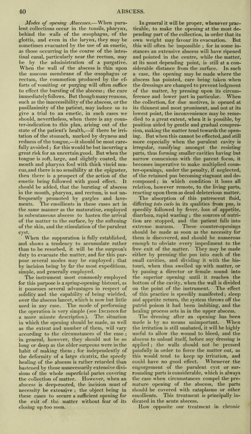 Modes of opening Abscesses.—When puru- lent collections occur in the tonsils, pharynx, behind the walls of the oesophagus, of the glottis, and even in the larynx, they may be sometimes evacuated by the use of an emetic, as those occurring in the course of the intes- tinal canal, particularly near the rectum, may be by the administration of a purgative. When the wall of the abscess is thin upon the mucous membrane of the oesophagus or rectum, the commotion produced by the ef- forts of vomiting or purging will often suffice to effect the bursting of the abscess ; the cure immediately follows. But though many reasons, such as the inaccessibility of the abscess, or the pusillanimity of the patient, may induce us to give a trial to an emetic, in such cases we should, nevertheless, when there is any coun- ter-indication to this plan, arising out of the state of the patient’s health,—if there be irri- tation of the stomach, marked by dryness and redness of the tongue,—it should be most care- fully avoided ; for this would be but incurring a great risk for an uncertain good. But when the tongue is soft, large, and slightly coated, the mouth and pharynx foul with thick viscid mu- cus, and there is no sensibility at the epigaster, then there is a prospect of the action of the emetic being followed with good effect. It should be added, that the bursting of abscess in the mouth, pharynx, and rectum, is not un- frequently promoted by gargles and lave- ments. The emollients in these cases act in the same manner as the maturative, employed in subcutaneous abscess to hasten the arrival of the matter to the surface, by the softening of the skin, and the stimulation of the purulent cyst. When the suppuration is fully established, and shows a tendency to accumulate rather than to be resorbed, it will be the surgeon’s duty to evacuate the matter, and for this pur- pose several modes may be employed ; that by incision being by far the most expeditious, simple, and generally employed. The instrument most commonly employed for this purpose is a spring-opening bistouri, as it possesses several advantages in respect of solidity and the capability of being wielded, over the abscess lancet, which is now but little used in any case. The mode of performing the operation is very simple (see Incision for a more minute description). The situation in which the opening should be made, as well as the extent and number of them, will vary according to the circumstances of the case ; in general, however, they should not be so long or deep as the older surgeons were in the habit of making them ; for independently of the deformity of a large cicatrix, the speedy healing of the abscess is rather retarded than hastened by those unnecessarily extensive divi- sions of the whole superficial paries covering the collection of matter. However, when an abscess is deep-rooted, the incision must of necessity be extensive ; the object being in these cases to secure a sufficient opening for the exit of the matter without fear of its closing up too soon. In general it will be proper, whenever prac- ticable, to make the opening at the most de- pending part of the collection, in order that its own weight may favour its evacuation. But this will often be impossible ; for in some in- stances an extensive abscess will have ripened and pointed in the centre, while the matter, at its most depending point, is still at a con- siderable distance from the surface. In such a case, the opening may be made where the abscess has pointed, care being taken when the dressings are changed to prevent lodgment of the matter, by pressing upon its circum- ference and lower part in particular. When the collection, for due motives, is opened at its thinnest and most prominent, and not at its lowest point, the inconvenience may be reme- died to a great extent, when it is possible, by position aided by gentle and gradual compres- sion, making the matter tend towards the open- ing. But when this cannot be effected, and still more especially when the purulent cavity is irregular, ramifying amongst the resisting parts, thus forming smaller cavities having but narrow connexions with the parent focus, it becomes imperative to make multiplied coun- ter-openings, under the penalty, if neglected, of the retained pus becoming stagnant and de- composed ; in which condition it loses all relation, however remote, to the living parts, reacting upon them as dead deleterious matter. The absorption of this putrescent fluid, differing toto caelo in its qualities from pus, is speedily followed by fever, loss of appetite, diarrhoea, rapid wasting ; the sources of nutri- tion are stopped, and the patient falls into extreme marasm. These counter-openings should be made as soon as the necessity for them is discovered, and should be numerous enough to obviate every impediment to the free exit of the matter. They may be made either by pressing the pus into each of the small cavities, and dividing it with the bis- touri, when thus swelled up with matter, or by passing a director or female sound into the superior opening until it reaches the bottom of the cavity, when the wall is divided on the point of the instrument. The effect of this practice is speedily manifested; sleep and appetite return, the system throws off the putrid poison it had been imbibing, and the healing process sets in in the upper abscess. The dressing after an opening has been made is by no means unimportant. When the irritation is still unabated, it will be highly useful to allow the wound to bleed, and the abscess to unload itself, before any dressing is applied ; the walls should not be pressed painfully in order to force the matter out, as this would tend to keep up irritation, and could have no good effect. Whenever the engorgement of the purulent cyst or sur- rounding parts is considerable, which is always the case when circumstances compel the pre- mature opening of the abscess, the parts should be covered with cataplasms or other emollients. This treatment is principally in- dicated in the acute abscess. How opposite our treatment in chronic