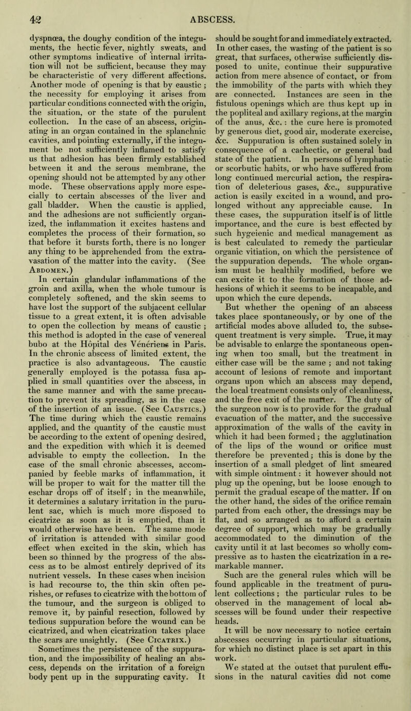 dyspnoea, the doughy condition of the integu- ments, the hectic fever, nightly sweats, and other symptoms indicative of internal irrita- tion will not be sufficient, because they may be characteristic of very different affections. Another mode of opening is that by caustic ; the necessity for employing it arises from particular conditions connected with the origin, the situation, or the state of the purulent collection. In the case of an abscess, origin- ating in an organ contained in the splanchnic cavities, and pointing externally, if the integu- ment be not sufficiently inflamed to satisfy us that adhesion has been firmly established between it and the serous membrane, the opening should not be attempted by any other mode. These observations apply more espe- cially to certain abscesses of the liver and gall bladder. When the caustic is applied, and the adhesions are not sufficiently organ- ized, the inflammation it excites hastens and completes the process of their formation, so that before it bursts forth, there is no longer any thing to be apprehended from the extra- vasation of the matter into the cavity. (See Abdomen.) In certain glandular inflammations of the groin and axilla, when the whole tumour is completely softened, and the skin seems to have lost the support of the subjacent cellular tissue to a great extent, it is often advisable to open the collection by means of caustic ; this method is adopted in the case of venereal bubo at the Hopital des Veneriene in Paris. In the chronic abscess of limited extent, the practice is also advantageous. The caustic generally employed is the potassa fusa ap- plied in small quantities over the abscess, in the same manner and with the same precau- tion to prevent its spreading, as in the case of the insertion of an issue. (See Caustics.) The time during which the caustic remains applied, and the quantity of the caustic must be according to the extent of opening desired, and the expedition with which it is deemed advisable to empty the collection. In the case of the small chronic abscesses, accom- panied by feeble marks of inflammation, it will be proper to wait for the matter till the eschar drops off of itself; in the meanwhile, it determines a salutary irritation in the puru- lent sac, which is much more disposed to cicatrize as soon as it is emptied, than it would otherwise have been. The same mode of irritation is attended with similar good effect when excited in the skin, which has been so thinned by the progress of the abs- cess as to be almost entirely deprived of its nutrient vessels. In these cases when incision is had recourse to, the thin skin often pe- rishes, or refuses to cicatrize with the bottom of the tumour, and the surgeon is obliged to remove it, by painful resection, followed by tedious suppuration before the wound can be cicatrized, and when cicatrization takes place the scars are unsightly. (See Cicatrix.) Sometimes the persistence of the suppura- tion, and the impossibility of healing an abs- cess, depends on the irritation of a foreign body pent up in the suppurating cavity. It should be sought for and immediately extracted. In other cases, the wasting of the patient is so great, that surfaces, otherwise sufficiently dis- posed to unite, continue their suppurative action from mere absence of contact, or from the immobility of the parts with which they are connected. Instances are seen in the fistulous openings which are thus kept up in the popliteal and axillary regions, at the margin of the anus, &c.: the cure here is promoted by generous diet, good air, moderate exercise, &c. Suppuration is often sustained solely in consequence of a cachectic, or general bad state of the patient. In persons of lymphatic or scorbutic habits, or who have suffered from long continued mercurial action, the respira- tion of deleterious gases, &c., suppurative action is easily excited in a wound, and pro- longed without any appreciable cause. In these cases, the suppuration itself is of little importance, and the cure is best effected by such hygeienic and medical management as is best calculated to remedy the particular organic vitiation, on which the persistence of the suppuration depends. The whole organ- ism must be healthily modified, before we can excite it to the formation of those ad- hesions of which it seems to be incapable, and upon which the cure depends. But whether the opening of an abscess takes place spontaneously, or by one of the artificial modes above alluded to, the subse- quent treatment is very simple. True, it may be advisable to enlarge the spontaneous open- ing when too small, but the treatment in either case will be the same ; and not taking account of lesions of remote and important organs upon which an abscess may depend, the local treatment consists only of cleanliness, and the free exit of the matter. The duty of the surgeon now is to provide for the gradual evacuation of the matter, and the successive approximation of the walls of the cavity in which it had been formed ; the agglutination of the lips of the wound or orifice must therefore be prevented; this is done by the insertion of a small pledget of lint smeared with simple ointment: it however should not plug up the opening, but be loose enough to permit the gradual escape of the matter. If on the other hand, the sides of the orifice remain parted from each other, the dressings may be flat, and so arranged as to afford a certain degree of support, which may be gradually accommodated to the diminution of the cavity until it at last becomes so wholly com- pressive as to hasten the cicatrization in a re- markable manner. Such are the general rules which will be found applicable in the treatment of puru- lent collections; the particular rules to be observed in the management of local ab- scesses will be found under their respective heads. It will be now necessary to notice certain abscesses occurring in particular situations, for which no distinct place is set apart in this work. We stated at the outset that purulent effu- sions in the natural cavities did not come