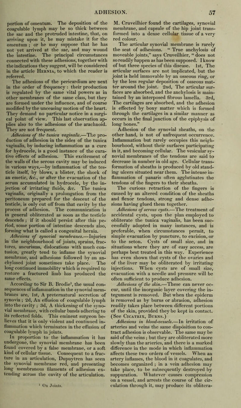 portion of omentum. The deposition of the coagulable lymph may be so thick between the sac and the protruded intestine, that, on arriving upon it, he may mistake it for the omentum ; or he may suppose that he has not yet arrived at the sac, and may wound the intestine. The principal circumstances connected with these adhesions, together with the indications they suggest, will be considered in the article Hernia, to which the reader is referred. The adhesions of the pericardium are next in the order of frequency : their production is regulated by the same vital powers as in other membranes of the same class, but they are formed under the influence, and of course modified by the unceasing motion of the heart. They demand no particular notice in a surgi- cal point of view. This last observation ap- plies also to the adhesions of the arachnoid. They are not frequent. Adhesions of the tunica vaginalis.—The pro- duction of adhesion in the sides of the tunica vaginalis, by inducing inflammation as a cure for hydrocele, is a good instance of the cura- tive effects of adhesion. This excitement of the walls of the serous cavity may be induced in various ways,—by inflammation of the tes- ticle itself, by blows, a blister, the shock of an emetic, &c., or after the evacuation of the serum accumulated in hydrocele, by the in- jection of irritating fluids, &c. The tunica vaginalis, originally a prolongation from the peritoneum prepared for the descent of the testicle, is only cut off from that cavity by the process of adhesion. The communication is in general obliterated as soon as the testicle descends ; if it should persist after this pe- riod, some portion of intestine descends also, forming what is called a congenital hernia. Adhesions of synovial membranes.—Injuries in the neighbourhood of joints, sprains, frac- tures, aneurisms, dislocations with much con- tusion, greatly tend to inflame the synovial membrane, and adhesions followed by an an- chylosed joint sometimes take place. The long continued immobility which is required to restore a fractured limb has produced the same effects. According to Sir B. Brodie1, the usual con- sequences of inflammation in the synovial mem- branes are, 1st, A preternatural secretion of synovia ; 2d, An effusion of coagulable lymph into the cavity ; 3d, A thickening of the syno- vial membrane, with cellular bands adhering to its reflected folds. This eminent surgeon be- lieves that it is only violent and continued in- flammation which terminates in the effusion of coagulable lymph in joints. In proportion to the inflammation it has undergone, the synovial membrane has been found covered by a false membrane, or a soft kind of cellular tissue. Consequent to a frac- ture in an articulation, Dupuytren has seen the synovial membrane red, and presenting long membranous filaments of adhesion ex- tending across the cavity of the articulation. 1 On Joints. M. Cruveilhier found the cartilages, synovial membrane, and capsule of the hip joint trans- formed into a dense cellular tissue of a very red colour. The articular synovial membrane is rarely the seat of adhesions. “ True anchylosis of moveable joints,” says Cruveilhier, “ does not so readily happen as has been supposed. I know of but three species of this disease. 1st, The articular surfaces are not implicated, but the joint is held immovable by an osseous ring, or by the less regular deposition of osseous mat- ter around the joint. 2nd, The articular sur- faces are absorbed, and the anchylosis is main- tained by an interposed fibrous lamella. 3rd, The cartilages are absorbed, and the adhesion is effected by bony matter which is formed through the cartilages in a similar manner as occurs in the final junction of the epiphysis of long bones.” Adhesion of the synovial sheaths, on the other hand, is not of unfrequent occurrence. Inflammation but rarely occupies this neigh- bourhood, without their surfaces participating in it, and becoming cellular. The vesicular sy- novial membranes of the tendons are said to decrease in number in old age. Cellular trans- formation of sheaths is produced by old stand- ing ulcers situated near them. The intense in- flammation of panaris often agglutinates the tendons of the fingers to their sheaths. The curious retraction of the fingers is caused by an altered condition of the sheaths and flexor tendons, strong and dense adhe- sions having glued them together. Adhesions of serous cysts.—The treatment of accidental cysts, upon the plan employed to obliterate the tunica vaginalis, has been suc- cessfully adopted in many instances, and is preferable, when circumstances permit, to simple evacuation by puncture, to excision, or to the seton. Cysts of small size, and in situations where they are of easy access, are perhaps best treated in this way. Experience has even shown that cysts of the ovaries and of the liver may be obliterated by irritating injections. When cysts are of small size, evacuation with a needle and pressure will be often sufficient to produce adhesion. Adhesions of the skin.—These can never oc- cur, until the inorganic layer covering the in- tegument is removed. But when the epiderm is removed as by burns or abrasion, adhesion readily takes place between different portions of the skin, provided they be kept in contact. (See Cicatrix, Burns.) Adhesions in blood-vessels.—In irritation of arteries and veins the same disposition to con- tract adhesion is observable. The same may be said of the veins ; but they are obliterated more slowly than the arteries, and there is a marked difference in the mode in which inflammation affects these two orders of vessels. When an artery inflames, the blood in it coagulates, and becomes organized ; in a vein adhesion may take place, to be subsequently destroyed by suppuration. Whatever causes compression on a vessel, and arrests the course of the cir- culation through it, may produce its oblitera-