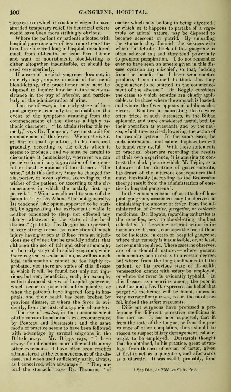 those cases in which it is acknowledged to have afforded temporary relief, its beneficial effects would have been more strikingly obvious. Where the patient or patients affected with hospital gangrene are of less robust constitu- tion, have lingered long in hospital, or suffered much from ill-health, or from hard labour and want of nourishment, blood-letting is either altogether inadmissible, or should be used very sparingly. If a case of hospital gangrene docs not, in its early stage, require or admit of the use of blood-letting, the practitioner may next be disposed to inquire how far nature needs as- sistance in the way of stimulus, and particu- larly of the administration of wine. The use of wine, in the early stage of hos- pital gangrene, can only be justifiable in the event of the symptoms assuming from the commencement of the disease a highly as- thenic character. “ In administering this re- medy,” says Dr. Thomson, “ we must wait for an abatement of the fever. We must give it at first in small quantities, to be increased gradually, according to the effects which it seems to produce ; and we must be careful to discontinue it immediately, wherever we can perceive from it any aggravation of the gene- ral or local symptoms of the disease. The wine,” adds this author, “ may be changed for ale, porter, or even spirits, according to the wishes of the patient, or according to the cir- cumstances in which the malady first ap- peared.” “ Wine was allowed to some of the patients,” says Dr. Adam, “but not generally. Its tendency, like opium, appeared to be hurt- ful, by aggravating the excitement; while it neither conduced to sleep, nor effected any change whatever in the state of the local disease.” (p. 146.) Dr. Boggie has expressed, in very strong terms, his conviction of much injury having arisen at Bilbao from an injudi- cious use of wine ; but he candidly admits, that although the use of this and other stimulants, in the early stage of hospital gangrene, while there is great vascular action, as well as much local inflammation, cannot be too highly re- probated, yet there are states of this disease in which it will be found not only not inju- rious, but very beneficial; such, for example, as the advanced stages of hospital gangrene, which occur in poor old infirm people ; or when the patients have lingered long in hos- pitals, and their health has been broken by previous disease, or where the fever is evi- dently, from the first, of a typhoid character. The use of emetics, in the commencement of the constitutional attack, was recommended by Pouteau and Dussassois ; and the same mode of practice seems to have been followed with advantage by several surgeons in the British navy. Mr. Briggs says, “ I have always found emetics more effectual than any other evacuants. I have often seen emetics administered at the commencement of the dis- ease, and when used sufficiently early, always, as I conceived, with advantage.” “ They un- load the stomach,” says Dr. Thomson, “ of matter which may be long in being digested ; or which, as it happens to partake of a vege- table or animal nature, may be disposed to become acescent or putrid. By unloading the stomach they diminish the sickness with which the febrile attack of this gangrene is often ushered in ; and they tend powerfully to promote perspiration. I do not remember ever to have seen an emetic given in this dis- ease occasion any mischief; so that, judging from the benefit that I have seen emetics produce, I am inclined to think that they ought never to be omitted in the commence- ment of the disease.” Dr. Boggie considers the cases to which emetics are chiefly appli- cable, to be those where the stomach is loaded, and where the fever appears of a bilious cha- racter. Emetics in nauseating doses were often tried, in such instances, in the Bilbao epidemic, and were considered useful, both by their operation as evacuants, and by the nau- sea, which they excited, lowering the action of the vascular system. In the same cases, he adds, antimonials and saline diaphoretics will be found very useful. With these statements of practical observers recording the results of their own experience, it is amusing to con- trast the dark picture which M. Begin, as a follower of the doctrine of gastro-enterite, has drawn of the injurious consequences that must inevitably (according to the Broussaian theory) result from the administration of eme- tics in hospital gangrene'. In the commencement of an attack of hos- pital gangrene, assistance may be derived in diminishing the amount of fever, from the ad- ministration of laxative, purgative, or cathartic medicines. Dr. Boggie, regarding cathartics as the remedies, next to blood-letting, the best calculated for lessening arterial action in in- flammatory diseases, considers the use of them to be indicated in cases of hospital gangrene, where that remedy is inadmissible, or, at least, not so much required. These cases, he observes, are of a doubtful nature, — where general inflammatory action exists to a certain degree, but where, from the long confinement of the patient, or his previous state of ill-health, venesection cannot with safety be employed, or where the fever is evidently typhoid. In this disease, as occurring among the poor in civil hospitals, Dr. B. expresses his belief that purgative medicines will be found, unless in very extraordinary cases, to be the most use- ful, indeed the safest evacuants. Different surgeons have professed a pre- ference for different purgative medicines in this disease. It has been supposed, that if, from the state of the tongue, or from the pre- valence of other complaints, there should be reason to suspect biliary derangement, calomel ought to be employed. Dussassois thought that he obtained, in his practice, great advan- tages from the use of cream of tartar, given at first to act as a purgative, and afterwards as a diuretic. It was useful, probably, from 1 See Diet, dc Med. et Cliir. Prat.