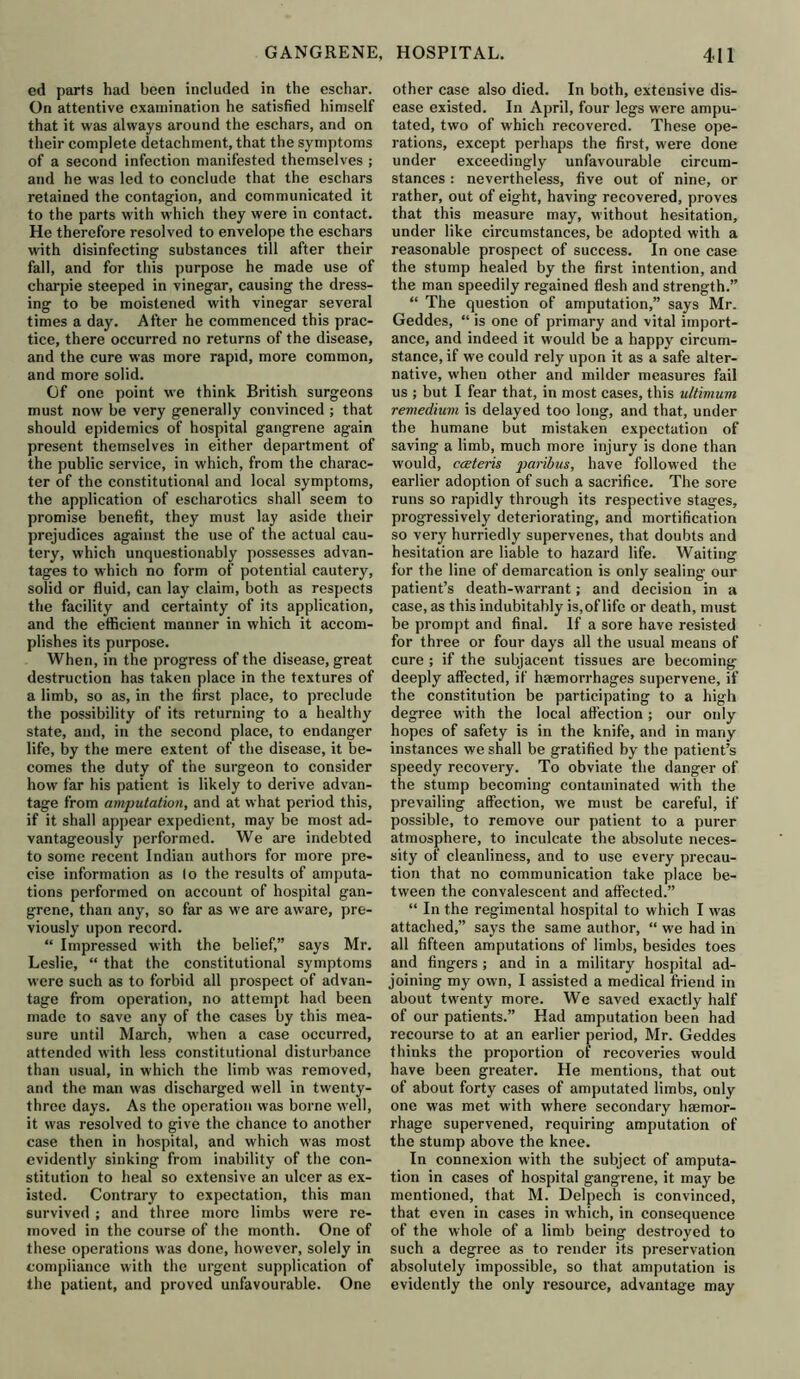 cd parts had been included in the eschar. On attentive examination he satisfied himself that it was always around the eschars, and on their complete detachment, that the symptoms of a second infection manifested themselves ; and he was led to conclude that the eschars retained the contagion, and communicated it to the parts with which they were in contact. He therefore resolved to envelope the eschars with disinfecting substances till after their fall, and for this purpose he made use of charpie steeped in vinegar, causing the dress- ing to be moistened with vinegar several times a day. After he commenced this prac- tice, there occurred no returns of the disease, and the cure was more rapid, more common, and more solid. Of one point we think British surgeons must now be very generally convinced ; that should epidemics of hospital gangrene again present themselves in either department of the public service, in which, from the charac- ter of the constitutional and local symptoms, the application of escharotics shall seem to promise benefit, they must lay aside their prejudices against the use of the actual cau- tery, which unquestionably possesses advan- tages to which no form of potential cautery, solid or fluid, can lay claim, both as respects the facility and certainty of its application, and the efficient manner in which it accom- plishes its purpose. When, in the progress of the disease, great destruction has taken place in the textures of a limb, so as, in the first place, to preclude the possibility of its returning to a healthy state, and, in the second place, to endanger life, by the mere extent of the disease, it be- comes the duty of the surgeon to consider how far his patient is likely to derive advan- tage from amputation, and at what period this, if it shall appear expedient, may be most ad- vantageously performed. We are indebted to some recent Indian authors for more pre- cise information as lo the results of amputa- tions performed on account of hospital gan- grene, than any, so far as we are aware, pre- viously upon record. “ Impressed with the belief,” says Mr. Leslie, “ that the constitutional symptoms were such as to forbid all prospect of advan- tage from operation, no attempt had been made to save any of the cases by this mea- sure until March, when a case occurred, attended with less constitutional disturbance than usual, in which the limb was removed, and the man was discharged well in twenty- three days. As the operation was borne well, it was resolved to give the chance to another case then in hospital, and which was most evidently sinking from inability of the con- stitution to heal so extensive an ulcer as ex- isted. Contrary to expectation, this man survived ; and three more limbs were re- moved in the course of the month. One of these operations was done, however, solely in compliance with the urgent supplication of the patient, and proved unfavourable. One other case also died. In both, extensive dis- ease existed. In April, four legs were ampu- tated, two of which recovered. These ope- rations, except perhaps the first, were done under exceedingly unfavourable circum- stances : nevertheless, five out of nine, or rather, out of eight, having recovered, proves that this measure may, without hesitation, under like circumstances, be adopted with a reasonable prospect of success. In one case the stump healed by the first intention, and the man speedily regained flesh and strength.” “ The question of amputation,” says Mr. Geddes, “ is one of primary and vital import- ance, and indeed it would be a happy circum- stance, if we could rely upon it as a safe alter- native, when other and milder measures fail us ; but I fear that, in most cases, this ultimum remedium is delayed too long, and that, under the humane but mistaken expectation of saving a limb, much more injury is done than would, caeteris paribus, have followed the earlier adoption of such a sacrifice. The sore runs so rapidly through its respective stages, progressively deteriorating, and mortification so very hurriedly supervenes, that doubts and hesitation are liable to hazard life. Waiting for the line of demarcation is only sealing our patient’s death-warrant; and decision in a case, as this indubitably is,of life or death, must be prompt and final. If a sore have resisted for three or four days all the usual means of cure ; if the subjacent tissues are becoming deeply affected, if haemorrhages supervene, if the constitution be participating to a high degree with the local affection; our only hopes of safety is in the knife, and in many instances we shall be gratified by the patient’s speedy recovery. To obviate the danger of the stump becoming contaminated with the prevailing affection, we must be careful, if possible, to remove our patient to a purer atmosphere, to inculcate the absolute neces- sity of cleanliness, and to use every precau- tion that no communication take place be- tween the convalescent and affected.” “ In the regimental hospital to which I was attached,” says the same author, “ we had in all fifteen amputations of limbs, besides toes and fingers ; and in a military hospital ad- joining my own, I assisted a medical friend in about twenty more. We saved exactly half of our patients.” Had amputation been had recourse to at an earlier period, Mr. Geddes thinks the proportion of recoveries would have been greater. He mentions, that out of about forty cases of amputated limbs, only one was met with where secondary haemor- rhage supervened, requiring amputation of the stump above the knee. In connexion with the subject of amputa- tion in cases of hospital gangrene, it may be mentioned, that M. Delpech is convinced, that even in cases in which, in consequence of the whole of a limb being destroyed to such a degree as to render its preservation absolutely impossible, so that amputation is evidently the only resource, advantage may
