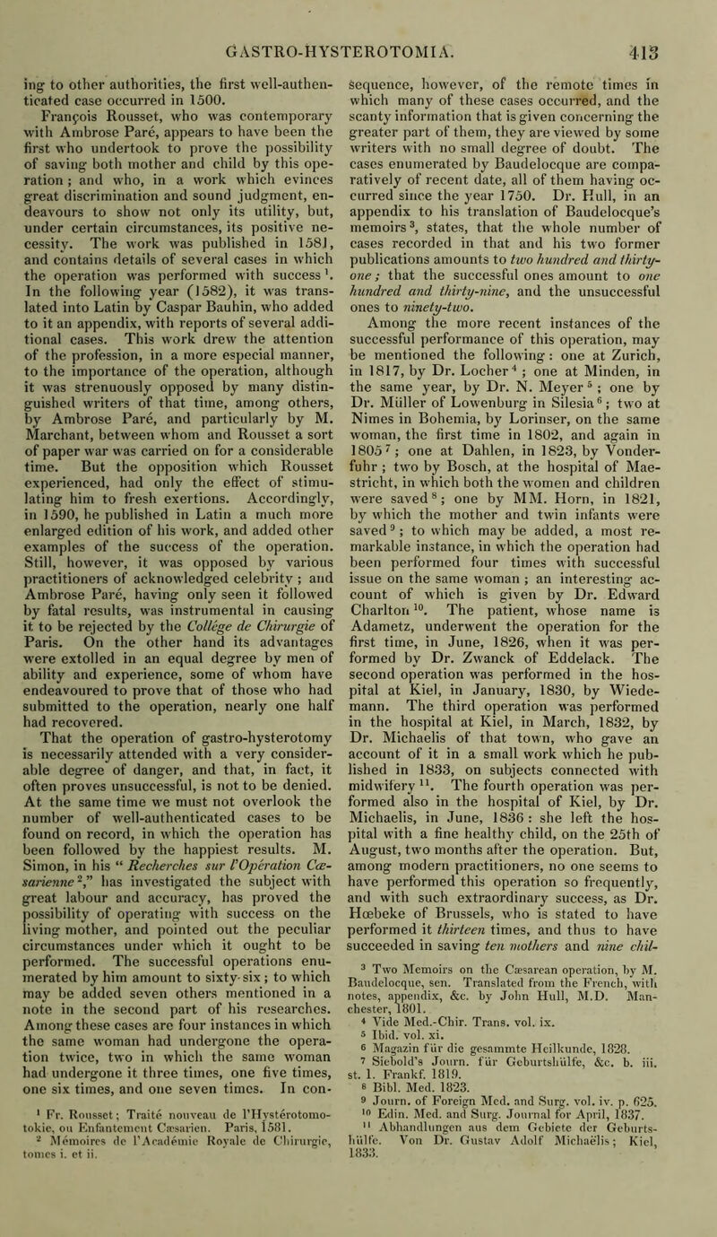 ing to other authorities, the first well-authen- ticated case occurred in 1500. Francois Rousset, who was contemporary with Ambrose Pare, appears to have been the first who undertook to prove the possibility of saving both mother and child by this ope- ration ; and who, in a work which evinces great discrimination and sound judgment, en- deavours to show not only its utility, but, under certain circumstances, its positive ne- cessity. The work was published in 158J, and contains details of several cases in which the operation was performed with success ’. In the following year (1582), it was trans- lated into Latin by Caspar Bauhin, who added to it an appendix, with reports of several addi- tional cases. This work drew the attention of the profession, in a more especial manner, to the importance of the operation, although it was strenuously opposed by many distin- guished writers of that time, among others, by Ambrose Pare, and particularly by M. Alarchant, between whom and Rousset a sort of paper war was carried on for a considerable time. But the opposition which Rousset experienced, had only the effect of stimu- lating him to fresh exertions. Accordingly, in 1590, he published in Latin a much more enlarged edition of his work, and added other examples of the success of the operation. Still, however, it was opposed by various practitioners of acknowledged celebrity ; and Ambrose Pare, having only seen it followed by fatal results, was instrumental in causing it to be rejected by the College de Chirurgie of Paris. On the other hand its advantages were extolled in an equal degree by men of ability and experience, some of whom have endeavoured to prove that of those who had submitted to the operation, nearly one half had recovered. That the operation of gastro-hysterotomy is necessarily attended with a very consider- able degree of danger, and that, in fact, it often proves unsuccessful, is not to be denied. At the same time we must not overlook the number of well-authenticated cases to be found on record, in which the operation has been followed by the happiest results. M. Simon, in his “ Recherches sur I'Operation Cce- sarienne1 2, has investigated the subject with great labour and accuracy, has proved the possibility of operating with success on the living mother, and pointed out the peculiar circumstances under which it ought to be performed. The successful operations enu- merated by him amount to sixty-six ; to which may be added seven others mentioned in a note in the second part of his researches. Among these cases are four instances in which the same woman had undergone the opera- tion twice, two in which the same woman had undergone it three times, one five times, one six times, and one seven times. In con- 1 Fr. Rousset; Traite nouveau de l’Hysterotomo- tokic, oil Knfantemcnt Cacsarien. Paris, 1581. 2 Memoires de 1’Academic Royale de Chirurgie, tonics i. ct ii. Sequence, however, of the remote times in which many of these cases occurred, and the scanty information that is given concerning the greater part of them, they are viewed by some writers with no small degree of doubt. The cases enumerated by Baudelocque are compa- ratively of recent date, all of them having oc- curred since the year 1750. Dr. Hull, in an appendix to his translation of Baudelocque’s memoirs3, states, that the whole number of cases recorded in that and his two former publications amounts to two hundred and thirty- one ; that the successful ones amount to one hundred and thirty-nine, and the unsuccessful ones to ninety-two. Among the more recent instances of the successful performance of this operation, may be mentioned the following: one at Zurich, in 1817, by Dr. Locher4 ; one at Minden, in the same year, by Dr. N. Meyer5 ; one by Dr. Muller of Lowenburg in Silesia6; two at Nimes in Bohemia, by Lorinser, on the same woman, the first time in 1802, and again in 18057 ; one at Dahlen, in 1823, by Vonder- fuhr ; two by Bosch, at the hospital of Mae- stricht, in which both the women and children were saved8; one by MM. Horn, in 1821, by which the mother and twin infants were saved9; to which may be added, a most re- markable instance, in which the operation had been performed four times with successful issue on the same woman ; an interesting ac- count of which is given by Dr. Edward Charlton10. The patient, whose name is Adametz, underwent the operation for the first time, in June, 1826, when it was per- formed by Dr. Zwanck of Eddelack. The second operation was performed in the hos- pital at Kiel, in January, 1830, by Wiede- mann. The third operation was performed in the hospital at Kiel, in March, 1832, by Dr. Michaelis of that town, who gave an account of it in a small work which he pub- lished in 1833, on subjects connected with midwifery u. The fourth operation was per- formed also in the hospital of Kiel, by Dr. Michaelis, in June, 1836 : she left the hos- pital with a fine health}' child, on the 25th of August, two months after the operation. But, among modern practitioners, no one seems to have performed this operation so frequently, and with such extraordinary success, as Dr. Hcebeke of Brussels, who is stated to have performed it thirteen times, and thus to have succeeded in saving ten mothers and nine chil- 3 Two Memoirs on the Caesarean operation, by M. Baudelocque, sen. Translated from the French, with notes, appendix, &c. by John Hull, M.D. Man- chester, 1801. 4 Vide Med.-Chir. Trans, vol. ix. 3 Ibid. vol. xi. 3 Magazin fur die gesammte Heilkunde, 1828. 7 Siebold’s Journ. fur Gcburtshiilfe, &c. b. iii. st. 1. Frankf. 181.9. 3 Bibl. Med. 1823. 9 Journ. of Foreign Med. and Surg. vol. iv. p. 625. 10 Edin. Med. and Surg. Journal for April, 1837. 11 Abhandlungen aus dem Gebiete der Geburts- h'ulfe. Von Dr. Gustav Adolf Michaelis: Kiel, 1833.