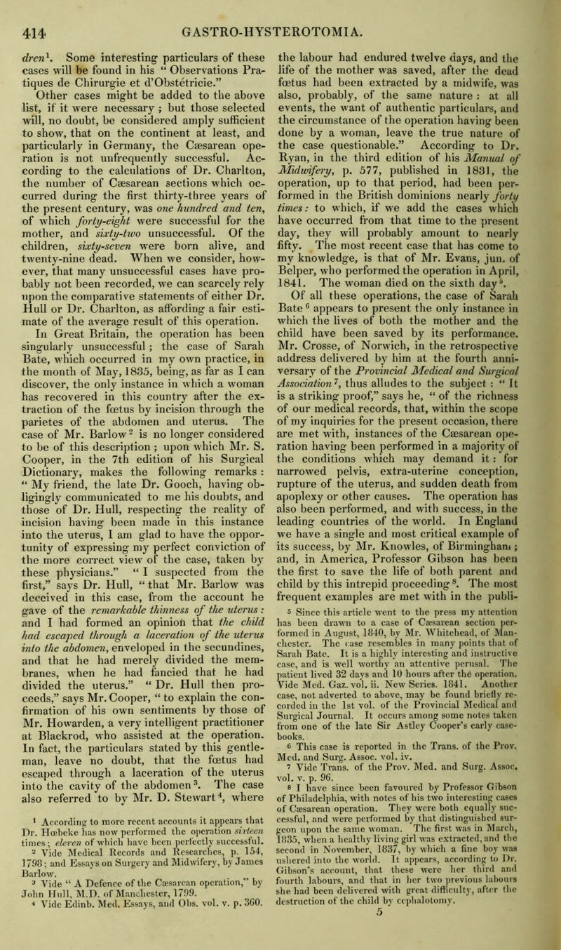 dren1. Some interesting particulars of these cases will be found in his “ Observations Pra- tiques de Chirurgie et d’Obstetricie.” Other cases might be added to the above list, if it were necessary ; but those selected will, no doubt, be considered amply sufficient to show, that on the continent at least, and particularly in Germany, the Caesarean ope- ration is not unfrequently successful. Ac- cording to the calculations of Dr. Charlton, the number of Caesarean sections which oc- curred during the first thirty-three years of the present century, was one hundred and ten, of which forty-eight were successful for the mother, and sixty-two unsuccessful. Of the children, sixty-seven were born alive, and twenty-nine dead. When we consider, how- ever, that many unsuccessful cases have pro- bably not been recorded, we can scarcely rely upon the comparative statements of either Dr. Hull or Dr. Charlton, as affording a fair esti- mate of the average result of this operation. In Great Britain, the operation has been singularly unsuccessful; the case of Sarah Bate, which occurred in my own practice, in the month of May, 1835, being, as far as I can discover, the only instance in which a woman has recovered in this country after the ex- traction of the foetus by incision through the parietes of the abdomen and uterus. The case of Mr. Barlow2 is no longer considered to be of this description ; upon which Mr. S. Cooper, in the 7th edition of his Surgical Dictionary, makes the following remarks : “ My friend, the late Dr. Gooch, having ob- ligingly communicated to me his doubts, and those of Dr. Hull, respecting the reality of incision having been made in this instance into the uterus, I am glad to have the oppor- tunity of expressing my perfect conviction of the more correct view of the case, taken by these physicians.” “ I suspected from the first,” says Dr. Hull, “ that Mr. Barlow was deceived in this case, from the account he gave of the remarkable thinness of the uterus : and I had formed an opinion that the child had escaped through a laceration of the uterus into the abdomen, enveloped in the secundines, and that he had merely divided the mem- branes, when he had fancied that he had divided the uterus.” “ Dr. Hull then pro- ceeds,” says Mr. Cooper, “ to explain the con- firmation of his own sentiments by those of Mr. Howarden, a very intelligent practitioner at Blackrod, who assisted at the operation. In fact, the particulars stated by this gentle- man, leave no doubt, that the foetus had escaped through a laceration of the uterus into the cavity of the abdomen 3. The case also referred to by Mr. D. Stewart4, where ' According to more recent accounts it appears that Dr. Hoebeke has now performed the operation sixteen times; eleven of which have been perfectly successful. 2 Vide Medical Records and Researches, p. 154, 1798; and Essays on Surgery and Midwifery, by James Barlow. 3 Vide “ A Defence of the Caesarean operation,” by John Hull, M.D. of Manchester, 1799. * Vide Edinb. Med. Essays, and Ohs. vol. v. p. 360. the labour had endured twelve days, and the life of the mother was saved, after the dead foetus had been extracted by a midwife, was also, probably, of the same nature : at all events, the want of authentic particulars, and the circumstance of the operation having been done by a woman, leave the true nature of the case questionable.” According to Dr. Ryan, in the third edition of his Manual of Midwifery, p. 577, published in 1831, the operation, up to that period, had been per- formed in the British dominions nearly forty times: to which, if we add the cases which have occurred from that time to the present day, they will probably amount to nearly fifty. The most recent case that has come to my knowledge, is that of Mr. Evans, jun. of Belper, who performed the operation in April, 1841. The woman died on the sixth day5. Of all these operations, the case of Sarah Bate 0 appears to present the only instance in which the lives of both the mother and the child have been saved by its performance. Mr. Crosse, of Norwich, in the retrospective address delivered by him at the fourth anni- versary of the Provincial Medical and Surgical Association7, thus alludes to the subject : “ It is a striking proof,” says he, “ of the richness of our medical records, that, within the scope of my inquiries for the present occasion, there are met with, instances of the Caesarean ope- ration having been performed in a majority of the conditions which may demand it: for narrowed pelvis, extra-uterine conception, rupture of the uterus, and sudden death from apoplexy or other causes. The operation has also been performed, and with success, in the leading countries of the world. In England we have a single and most critical example of its success, by Mr. Knowles, of Birmingham ; and, in America, Professor Gibson has been the first to save the life of both parent and child by this intrepid proceeding8. The most frequent examples are met with in the publi- 5 Since this article went to the press my attention has been drawn to a case of Ctesarean section per- formed in August, 1840, by Mr. Whitehead, of Man- chester. The case resembles in many points that of Sarah Bate. It is a highly interesting and instructive case, and is well worthy an attentive perusal. The patient lived 32 days and 10 hours after the operation. Vide Med. Gaz. vol. ii. New Series. 1841. Another case, not adverted to above, may be found briefly re- corded in the 1st vol. of the Provincial Medical and Surgical Journal. It occurs among some notes taken from one of the late Sir Astley Cooper’s early case- books. 6 This case is reported in the Trans, of the Prov. Med. and Surg. Assoc, vol. iv. 7 Vide Trans, of the Prov. Med. and Surg. Assoc, vol. v. p. 96. 8 I have since been favoured by Professor Gibson of Philadelphia, with notes of his two interesting cases of Caesarean operation. They were both equally suc- cessful, and were performed by that distinguished sur- eon upon the same woman. The first was in March, 835, when a healthy living girl was extracted, and the second in November, 1837, by which a fine boy was ushered into the world. It appears, according to Dr. Gibson’s account, that these were her third and fourth labours, and that in her two previous labours she had been delivered with great difficulty, after the destruction of the child by cephalotomy. 5 ’