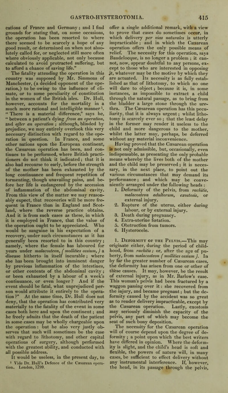 cations of France and Germany; and I find grounds for stating that, on some occasions, the operation has been resorted to where there seemed to be scarcely a hope of any good result, or determined on when not abso- lutely called for, or neglected still more often where obviously applicable, not only because calculated to avoid protracted suffering, but to afford a chance of saving life.” The fatality attending the operation in this country was supposed by Mr. Simmons of Manchester, (a decided opponent of the ope- ration,) to be owing to the influence of cli- mate, or to some peculiarity of constitution in the women of the British isles. Dr. Hull, however, accounts for the mortality in a much more rational and intelligible manner *. “ There is a material difference,” says he, “ between a patient’s dying from an operation, and after an operation ; although, blinded by prejudice, we may entirely overlook this very necessary distinction with regard to the ope- ration in question. In France, and some other nations upon the European continent, the Caesarean operation has been, and con- tinues to be performed, where British practi- tioners do not think it indicated; that it is also had recourse to early, before the strength of the mother has been exhausted by the long continuance and frequent repetition of tormenting, though unavailing pains, and be- fore her life is endangered by the accession of inflammation of the abdominal cavity. From this view of the matter we may reason- ably expect, that recoveries will be more fre- quent in France than in England and Scot- land, where the reverse practice obtains. And it is from such cases as these, in which it is employed in France, that the value of the operation ought to be appreciated. Who would be sanguine in his expectation of a recovery, under such circumstances as it has generally been resorted to in this country; namely, where the female has laboured for years under malacosteon, ( mollities ossium,) a disease hitherto in itself incurable ; where she has been brought into imminent danger by previous inflammation of the intestines, or other contents of the abdominal cavity ; or been exhausted by a labour of a week’s continuance, or even longer ? And if the event should be fatal, what unprejudiced per- son would attribute it entirely to the opera- tion ?” At the same time, Dr. Hull does not deny, that the operation has contributed very materially to the fatality of the event in some cases both here and upon the continent; and he freety admits that the death of the patient in some cases may be wholly chargeable upon the operation: but he also very justly ob- serves that such will sometimes be the case with regard to lithotomy, and other capital operations of surgery, although performed with the greatest ability, and conducted with all possible address. It would be useless, in the present day, to 1 Vide Dr. Hull’s Defence of the Caesarean opera- tion. London, 1799. offer a single additional remark, with a view to prove that cases do sometimes occur, in which delivery per vias naturales is utterly impracticable; and in which the Caesarean operation offers the only possible means of relief. The necessity for this operation, says Baudelocque, is no longer a problem ; it can- not, now, appear doubtful to any persons, ex- cept to those who are interested in opposing jt, whatever may be the motive by which they are actuated. Its necessity is as fully estab- lished as that of lithotomy, to which no one will dare to object; because it is, in some instances, as impossible to extract a child through the natural passage, as to bring from the bladder a large stone through the ure- thra. The Caesarean operation has this pecu- liarity, that it is always urgent; whilst litho- tomy is scarcely ever so ; that the least delay in the former may render it useless to the child and more dangerous to the mother, whilst the latter may, perhaps, be deferred without any material inconvenience. Having proved that the Caesarean operation is not only admissible, but, occasionally, even indispensable, as presenting the only probable means whereby the lives both of the mother and the child may be preserved ; it is neces- sary, in the next place, to point out the various circumstances that may demand its performance; and which may be conve- niently arranged under the following heads : 1. Deformity of the pelvis, from rachitis, malacosteon adultorum, exostosis, or external injury. 2. Rupture of the uterus, either during labour, or by external injury. 3. Death during pregnancy. 4. Extra-uterine fetation. 5. Obstruction from tumors. 6. Hysterocele. 1. Deformity of the Pelvis.—This may originate either, during the period of child- hood, from rachitis ; or, after the age of pu- berty, from malacosteon ( mollities ossium ). In by far the greater number of Caesarean cases, the deformity has arisen from one or other of these causes. It may, however, be the result of external injury, as in Mr. Barlow’s case. This woman’s pelvis had been fractured by a waggon passing over it: she recovered from the injury, and became pregnant; but the de- formity caused by the accident was so great as to render delivery impracticable, except by the Caesarean operation. Lastly, exostosis may seriously diminish the capacity of the pelvis, any part of which may become the seat of such bony deposition. The necessity for the Caesarean operation will of course depend upon the degree of de- formity ; a point upon which the best writers have differed in opinion. Where the deform- ity is slight, and the child’s head is soft and flexible, the powers of nature will, in many cases, be sufficient to effect delivery without any instrumental interference. If, however, the head, in its passage through the pelvis.