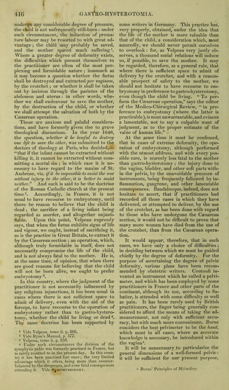 undergo any considerable degree of pressure, the child is not unfrequently still-born : under such circumstances, the induction of prema- ture labour may be resorted to with great ad- vantage ; the child may probably be saved, and the mother spared much suffering A Where a greater degree of deformity exists, the difficulties which present themselves to the practitioner are often of the most per- plexing and formidable nature ; inasmuch as it may become a question whether the foetus shall be destroyed and extracted per vaginam, by the crotchet; or whether it shall be taken out by incision through the parietes of the abdomen and uterus : in other words, whe- ther we shall endeavour to save the mother, by the destruction of the child, or whether we shall attempt the salvation of both by the Caesarean operation. These are anxious and painful considera- tions, and have formerly given rise to grave theological discussions. In the year 1648, the question, whether it be lawful to destroy one life to save the other, was submitted to the doctors of theology at Paris, who decided,— “that if the infant cannot be extracted without killing it, it cannot be extracted without com- mitting a mortal sin ; in which case it is ne- cessary to have regard to the maxim of St. Ambrose, viz. if it be impossible to assist the one ivithout injury to the other, it is better to assist neither.” And such is said to be the doctrine of the Roman Catholic church at the present time2. Accordingly, in France, it is not usual to have recourse to embryotomy, until there be reason to believe that the child is dead ; the sacrifice of a living infant being regarded as murder, and altogether unjusti- fiable. Upon this point, Velpeau expressly says, that when the foetus exhibits signs of life and vigour, we ought, instead of sacrificing it, as is the practice in Great Britain, to extract it by the Caesarean section ; an operation, which, although truly formidable in itself, does not necessarily compromise the life of the child, and is not always fatal to the mother. Fie is, at the same time, of opinion, that when there are good reasons for believing that the child will not be born alive, w’e ought to prefer embryotomy 3. In this country, where the judgment of the practitioner is not necessarily influenced by any religious injunctions, it has been usual in cases where there is not sufficient space to admit of delivery, even with the aid of the forceps, to have recourse to the operation of embryotomy rather than to gastro-hystero- tomy, whether the child be living or dead4. The same doctrine has been supported by ' Vide Velpeau, tome ii. p. 808. 2 Vide Ryan’s Manual, p. 577. 3 Velpeau, tome ii. p. 859. 4 Under such circumstances the division of the symphysis pubis was formerly practised in France, hut is rarely resorted to in the present day. In this coun- try it has been practised but once; the very limited advantage which it offers, being more than counter- balanced bv the dangerous, and even fatal consequences attending it. Vide Symphysiotomy. some writers in Germany. This practice has, very properly, obtained, under the idea that the life of the mother is more valuable than that of the child, a consideration w hich, most assuredly, wre should never permit ourselves to overlook : for, as Velpeau very justly ob- serves, a thousand social relations will induce us, if possible, to save the mother. It may be regarded, therefore, as a general rule, that where there is sufficient space to admit of delivery by the crotchet, and w’ith a reason- able prospect of safety to the mother, we should not hesitate to have recourse to em- bryotomy in preference to gastro-hysterotomy, even though the child be living. “ To per- form the Caesarean operation,” says the editor of the Medico-Chirurgical Review, “ in pre- ference to embryotomy (where the latter is practicable), is most unwarrantable, and evinces a lamentable, not to say a culpable w'ant of judgment, as to the proper estimate of the value of human life.” • At the game time it must be confessed, that in cases of extreme deformity, the ope- ration of embryotomy, although performed with the utmost address, and with every pos- sible care, is scarcely less fatal to the mother than gastro-hysterotomy ; the injury done to the vagina, bladder, and other soft parts with- in the pelvis, by the unavoidable pressure of instruments, being frequently followed by in- flammation, gangrene, and other lamentable consequences. Baudelocque, indeed, does not hesitate to assert, that if practitioners had recorded all those cases in which they have delivered, or attempted to deliver, by the use of the crotchet, as has been done with regard to those who have undergone the Caesarean section, it would not be difficult to prove that many more women have died from the use of the crotchet, than from the Caesarean opera- tion. It would appear, therefore, that in such cases, w’e have only a choice of difficulties ; in deciding between w'hich we must be guided chiefly by the degree of deformity. F'or the purpose of ascertaining the degree of pelvic deformity, various plans have been recom- mended by obstetric writers. Coutouli in- vented an instrument which he called a pelvi- meter, and which has been employed by some practitioners in France and other parts of the continent, although its use, according to Sa- batier, is attended with some difficulty as well as pain. It has been rarely used by British practitioners, the finger being generally con- sidered to afford the means of taking the ad- measurement, not only with sufficient accu- racy, but with much more convenience. Burns considers the best pelvimeter to be the hand, which must in all cases, where an accurate knowledge is necessary, be introduced within the vagina5. It will be unnecessary to particularize the general dimensions of a well-formed pelvis : it will be sufficient for our present purpose, 5 Burns’ Principles of Midwifery.