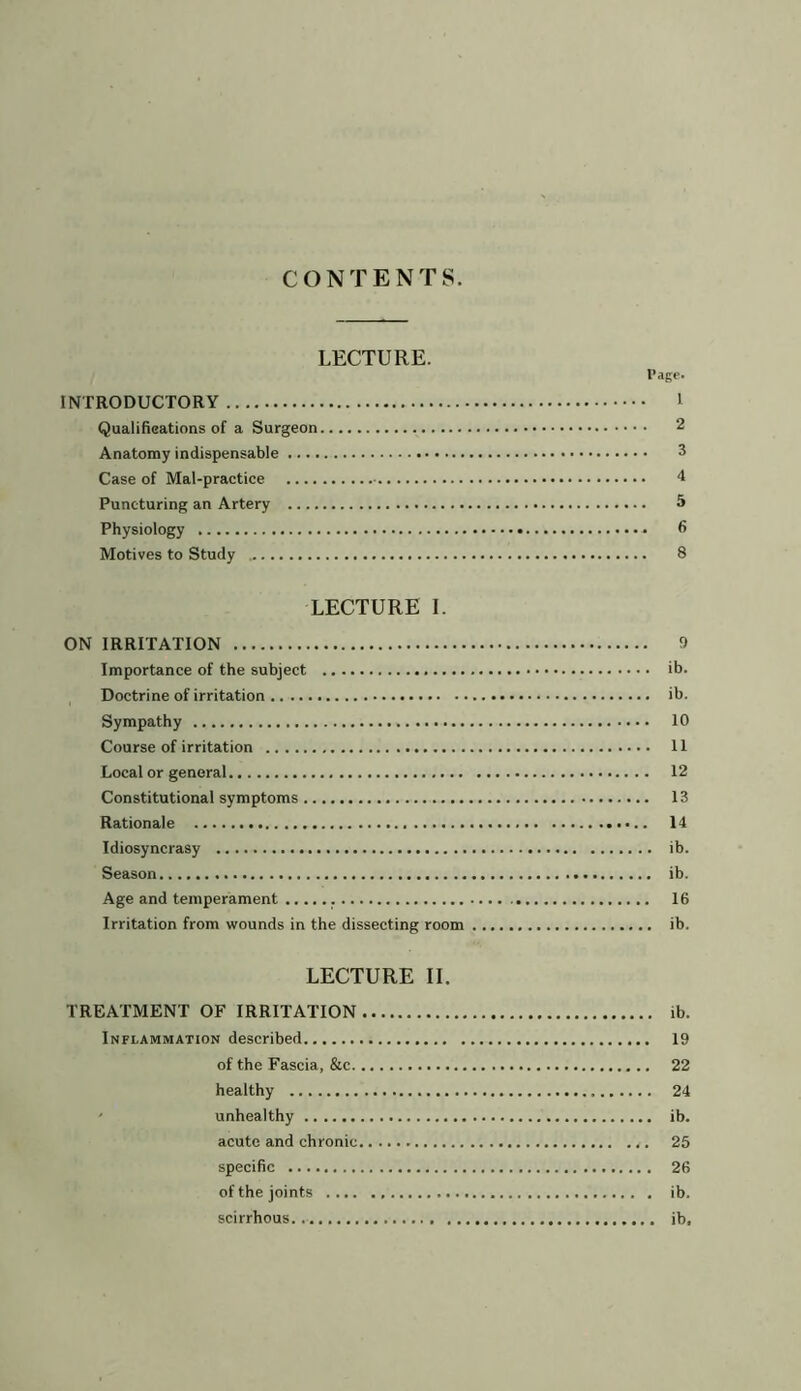 CONTENTS. LECTURE. Page. INTRODUCTORY I Qualifications of a Surgeon 2 Anatomy indispensable 3 Case of Mal-practice 4 Puncturing an Artery 5 Physiology fi Motives to Study 8 LECTURE I. ON IRRITATION 9 Importance of the subject ib. Doctrine of irritation ib. Sympathy 10 Course of irritation 11 Local or general 12 Constitutional symptoms 13 Rationale 14 Idiosyncrasy ib. Season ib. Age and temperament 16 Irritation from wounds in the dissecting room ib. LECTURE II. TREATMENT OF IRRITATION ib. Inflammation described 19 of the Fascia, &c 22 healthy 24 unhealthy ib. acute and chronic 25 specific 26 of the joints ib. scirrhous ib.