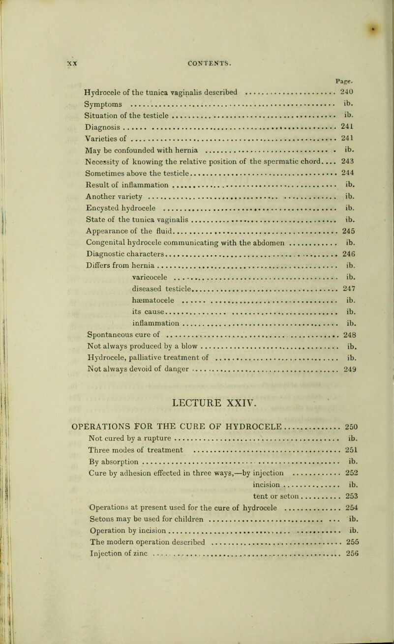 Page. Hydrocele of the tunica vaginalis described 240 Symptoms ib. Situation of the testicle ib. Diagnosis 241 Varieties of 241 May be confounded with hernia ib. Necessity of knowing the relative position of the spermatic chord.... 243 Sometimes above the testicle 244 Result of inflammation ib. Another variety ib. Encysted hydrocele ib. State of the tunica vaginalis ib. Appearance of the fluid 245 Congenital hydrocele communicating with the abdomen ib. Diagnostic characters 24G Differs from hernia ib. varicocele ib. diseased testicle 247 hsematocele ib. its cause ib. inflammation ib. Spontaneous cure of 248 Not always produced by a blow ib. Hydrocele, palliative treatment of ib. Not always devoid of danger 249 LECTURE XXIV. OPERATIONS FOR THE CURE OF HYDROCELE 250 Not cured by a rupture ib. Three modes of treatment 251 By absorption ib. Cure by adhesion effected in three ways,—by injection 252 incision ib. tent or seton 253 Operations at present used for the cure of hydrocele 254 Setons may be used for children ib. Operation by incision ib. The modern operation described 255 Injection of zinc .... 256