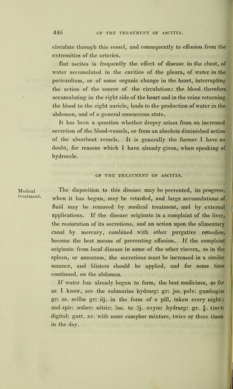 Medical treatment. circulate through this vessel, and consequently to effusion from the extremities of the arteries. But ascites is frequently the effect of disease in the chest, of water accumulated in the cavities of the pleura, of water in the pericardium, or of some organic change in the heart, interrupting the action of the source of the circulation: the blood therefore accumulating in the right side of the heart and in the veins returning the blood to the right auricle, leads to the production of water in the abdomen, and of a general anasarcous state. It has been a question whether dropsy arises from an increased secretion of the blood-vessels, or from an absolute diminished action of the absorbent vessels. It is generally the former I have no doubt, for reasons which 1 have already given, when speaking of hydrocele. OF THE TREATMENT OF ASCITES. The disposition to this disease may be prevented, its progress, when it has begun, may be retarded, and large accumulations of fluid may be removed by medical treatment, and by external applications. If the disease originate in a complaint of the liver, the restoration of its secretions, and an action upon the alimentary canal by mercury, combined with other purgative remedies, become the best means of preventing effusion. If the complaint originate from local disease in some of the other viscera, as in the spleen, or omentum, the secretions must be increased in a similar manner, and blisters should be applied, and for some time continued, on the abdomen. If water has already begun to form, the best medicines, as far as I know, are the submurias hydrarg: gr: jss. pulv: gambogiae gr: ss. scillae gr: iij. in the form of a pill, taken every night: and spin aether: nitric: 5ss. to 5j. oxym: hydrarg: gr. tinct: digital: gutt. xv. with some camphor mixture, twice or three times in the day.