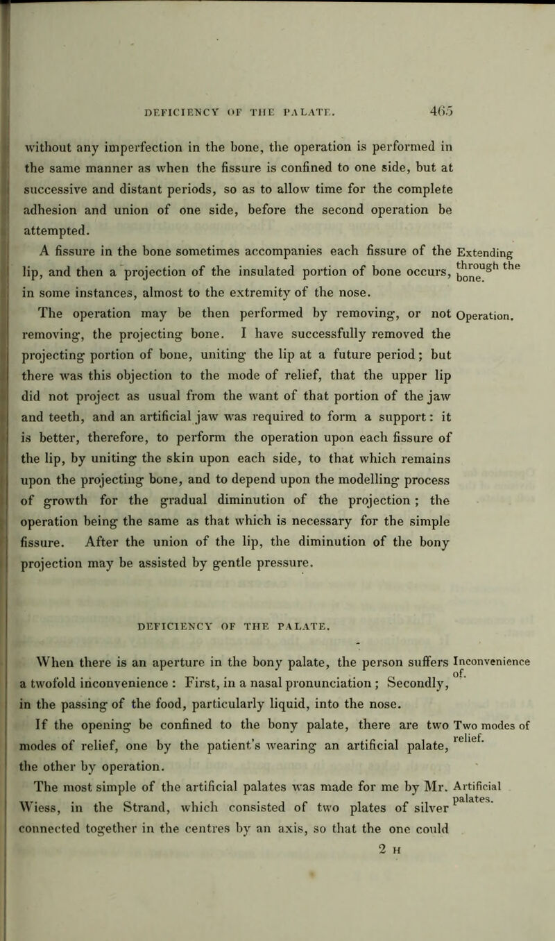 without any imperfection in the hone, the operation is performed in the same manner as when the fissure is confined to one side, but at I successive and distant periods, so as to allow time for the complete ! adhesion and union of one side, before the second operation be attempted. A fissure in the bone sometimes accompanies each fissure of the Extending ' lip, and then a projection of the insulated portion of bone occurs, the i in some instances, almost to the extremity of the nose. The operation may be then performed by removing, or not Operation, removing-, the projecting bone. I have successfully removed the projecting portion of bone, uniting the lip at a future period; but there was this objection to the mode of relief, that the upper lip did not project as usual from the want of that portion of the jaw and teeth, and an artificial jaw was required to form a support: it is better, therefore, to perform the operation upon each fissure of the lip, by uniting the skin upon each side, to that which remains upon the projecting bone, and to depend upon the modelling process of growth for the gradual diminution of the projection; the operation being the same as that which is necessary for the simple ! fissure. After the union of the lip, the diminution of the bony I projection may be assisted by gentle pressure. DEFICIENCY OF THE PALATE. When there is an aperture in the bony palate, the person suffers Inconvenience a twofold inconvenience : First, in a nasal pronunciation ; Secondly, in the passing of the food, particularly liquid, into the nose. If the opening be confined to the bony palate, there are two Two modes of modes of relief, one by the patient’s wearing an artificial palate, the other by operation. The most simple of the artificial palates was made for me by Mr. Artificial no la fag Wiess, in the Strand, which consisted of two plates of silver1 connected together in the centres by an axis, so that the one could 2 H
