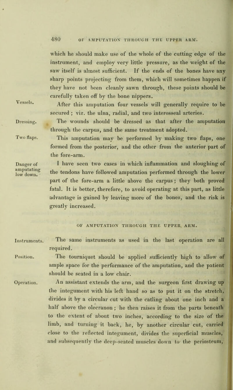 Vessels. Dressing. Two flaps. Danger of amputating low down. Instruments. Position. Operation. which he should make use of the whole of the cutting- edg-e of the instrument, and employ very little pressure, as the weight of the saw itself is almost sufficient. If the ends of the bones have any sharp points projecting from them, which will sometimes happen if they have not been cleanly sawn through, these points should be carefully taken off by the bone nippers. After this amputation four vessels will generally require to be secured ; viz. the ulna, radial, and two interosseal arteries. The wounds should be dressed as that after the amputation through the carpus, and the same treatment adopted. This amputation may be performed by making two flaps, one formed from the posterior, and the other from the anterior part of the fore-arm. I have seen two cases in which inflammation and sloughing of the tendons have followed amputation performed through the lower part of the fore-arm a little above the carpus ; they both proved fatal. It is better, therefore, to avoid operating at this part, as little advantage is gained by leaving more of the bones, and the risk is greatly increased. OF AMPUTATION THROUGH THE UPPER, ARM. The same instruments as used in the last operation are all required. The tourniquet should be applied sufficiently high to allow of ample space for the performance of the amputation, and the patient should be seated in a low chair. An assistant extends the arm, and the surgeon first drawing up the integument with his left hand so as to put it on the stretch, divides it by a circular cut with the catling about one inch and a half above the olecranon ; he then raises it from the parts beneath to the extent of about two inches, according to the size of the limb, and turning it back, he, by another circular cut, carried close to the reflected integument, divides the superficial muscles, and subsequently the deep-seated muscles down to the periosteum,