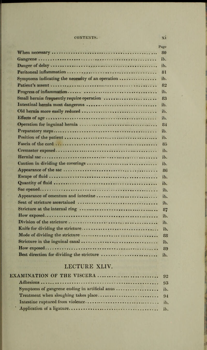 Page When necessary 80 Gangrene . ib. Danger of delay ib. Peritoneal inflammation 81 Symptoms indicating the necessity of an operation ib. Patient’s assent 82 Progress of inflammation ib. Small herniae frequently require operation 83 Intestinal hernia most dangerous ib. Old hernia more easily reduced ib. Effects of age ib. Operation for inguinal hernia 84 Preparatory steps ib. Position of the patient ib. Fascia of the cord 85 Cremaster exposed ib. Hernial sac ib. Caution in dividing the coverings ib. Appearance of the sac 88 Escape of fluid ib. Quantity of fluid ib. Sac opened i8. Appearance of omentum and intestine ib. Seat of stricture ascertained ib. Stricture at the internal ring 87 How exposed ib. Division of the stricture ib. Knife for dividing the stricture ib. Mode of dividing the stricture 88 Stricture in the inguinal canal ib. How exposed 8!) Best direction for dividing the stricture ib. LECTURE XLIV. EXAMINATION OF THE VISCERA 02 Adhesions 03 Symptoms of gangrene ending in artificial anus ib. Treatment when sloughing takes place 04 Intestine ruptured from violence ib. Application of a ligature ib,