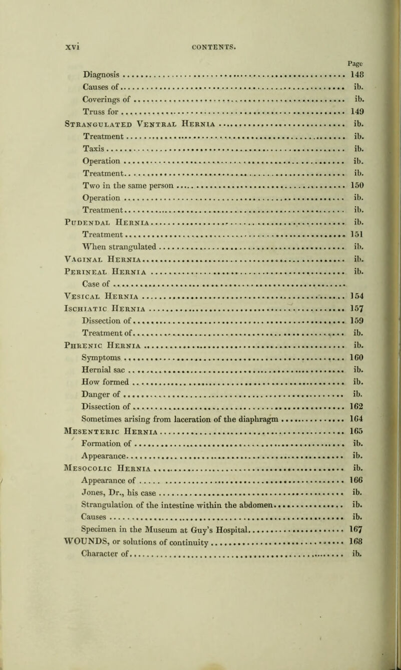 Page Diagnosis 148 Causes of ib. Coverings of ib. Truss for 149 Strangulated Ventral Hernia ib. Treatment ib. Taxis ib. Operation ib. Treatment ib. Two in the same person 150 Operation ib. Treatment ib. Pudendal Hernia ib. Treatment 151 When strangulated ib. Vaginal Hernia ib. Perineal Hernia ib. Case of Vesical Hernia 154 Ischiatic Hernia 157 Dissection of 159 Treatment of .. ib. Phrenic Hernia ib. Symptoms 1G0 Hernial sac ib. How formed ib. Danger of ib. Dissection of 162 Sometimes arising from laceration of the diaphragm 164 Mesenteric Hernia 165 Formation of ib. Appearance ib. Mesocolic Hernia ib. Appearance of 166 Jones, Dr., his case ib. Strangulation of the intestine within the abdomen ib. Causes ib. Specimen in the Museum at Guy’s Hospital. 167 WOUNDS, or solutions of continuity * 168 Character of ib.