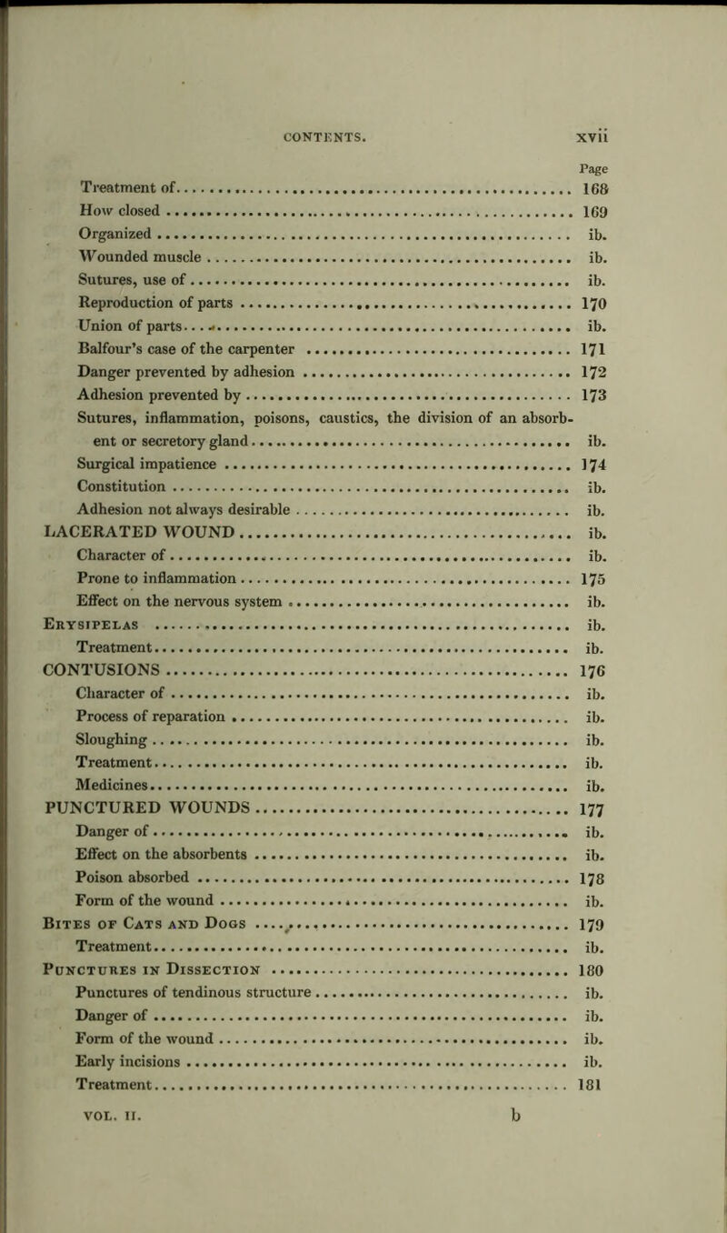 CONTENTS. XVli Page Treatment of 168 How closed 169 Organized ib. Wounded muscle ib. Sutures, use of ib. Reproduction of parts 170 Union of parts... - ib. Balfour’s case of the carpenter 171 Danger prevented by adhesion 172 Adhesion prevented by 173 Sutures, inflammation, poisons, caustics, the division of an absorb- ent or secretory gland ib. Surgical impatience 174 Constitution ib. Adhesion not always desirable ib. LACERATED WOUND ib. Character of ib. Prone to inflammation 175 Effect on the nervous system ib. Erysipelas ib. Treatment ib. CONTUSIONS 176 Character of ib. Process of reparation ib. Sloughing ib. Treatment ib. Medicines ib. PUNCTURED WOUNDS 177 Danger of ib. Effect on the absorbents ib. Poison absorbed 178 Form of the wound ib. Bites of Cats and Dogs 179 Treatment ib. Punctures in Dissection 180 Punctures of tendinous structure ib. Danger of ib. Form of the wound ib. Early incisions ib. Treatment 181 VOL. 11. b