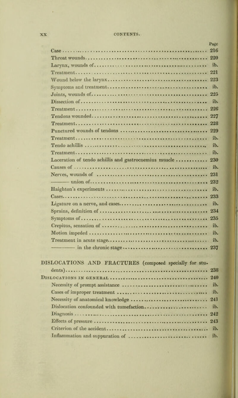 Page Case 21C Throat wounds 220 Larynx, wounds of ib. Treatment 221 Wound below the larynx 223 Symptoms and treatment ib. Joints, wounds of 225 Dissection of ib. Treatment 22G Tendons wounded 227 Treatment 228 Punctured wounds of tendons 229 Treatment ib. Tendo achillis ib. Treatment ib. Laceration of tendo achillis and gastrocnemius muscle 230 Causes of ib. Nerves, wounds of 231 union of 232 Haighton’s experiments ib. Cases 233 Ligature on a nerve, and cases ib. Sprains, definition of 234 Symptoms of 235 Crepitus, sensation of ib. Motion impeded ib. Treatment in acute stage ib. in the chronic stage 237 DISLOCATIONS AND FRACTURES (composed specially for stu- dents) 238 Dislocations in general 240 Necessity of prompt assistance ib. Cases of improper treatment ib. Necessity of anatomical knowledge 241 Dislocation confounded with tumefaction. ib. Diagnosis 242 Effects of pressure 243 Criterion of the accident ib. Inflammation and suppuration of ib.