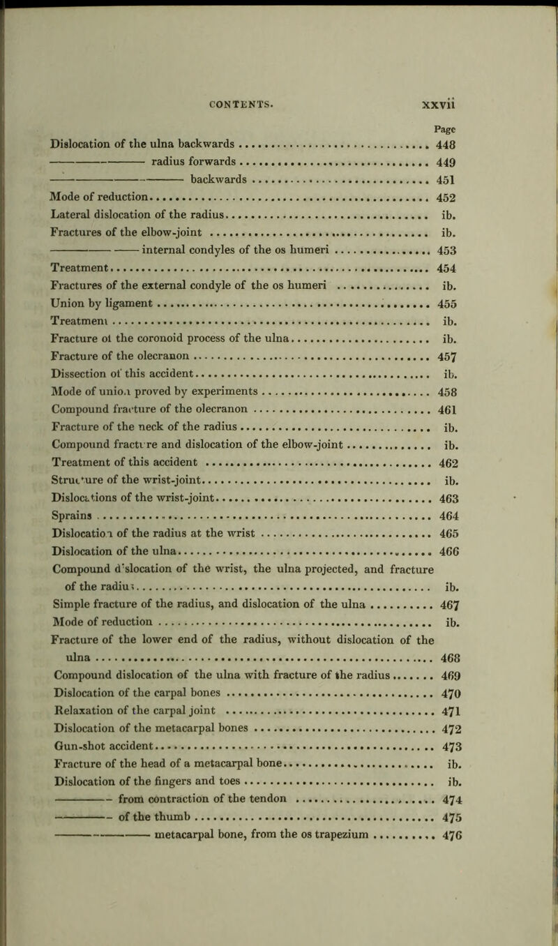 Page Dislocation of the ulna backwards 448 radius forwards 449 backwards 451 Mode of reduction 452 Lateral dislocation of the radius ib. Fractures of the elbow-joint ib. internal condyles of the os humeri 453 Treatment 454 Fractures of the external condyle of the os humeri ib. Union by ligament 455 Treatmem ib. Fracture ol the coronoid process of the ulna ib. Fracture of the olecranon 457 Dissection of this accident ib. Mode of unio.i proved by experiments 458 Compound fracture of the olecranon 461 Fracture of the neck of the radius ib. Compound fracture and dislocation of the elbow-joint ib. Treatment of this accident 462 Structure of the wrist-joint ib. Dislocations of the wrist-joint 463 Sprains 464 Dislocatioi of the radius at the wrist 465 Dislocation of the ulna 466 Compound dislocation of the wrist, the ulna projected, and fracture of the radiu; ib. Simple fracture of the radius, and dislocation of the ulna 467 Mode of reduction ib. Fracture of the lower end of the radius, without dislocation of the ulna 468 Compound dislocation of the ulna with fracture of the radius 469 Dislocation of the carpal bones 470 Relaxation of the carpal joint 471 Dislocation of the metacarpal bones 472 Gun-shot accident 473 Fracture of the head of a metacarpal bone ib. Dislocation of the fingers and toes ib. from contraction of the tendon 474 of the thumb 475 metacarpal bone, from the os trapezium 476