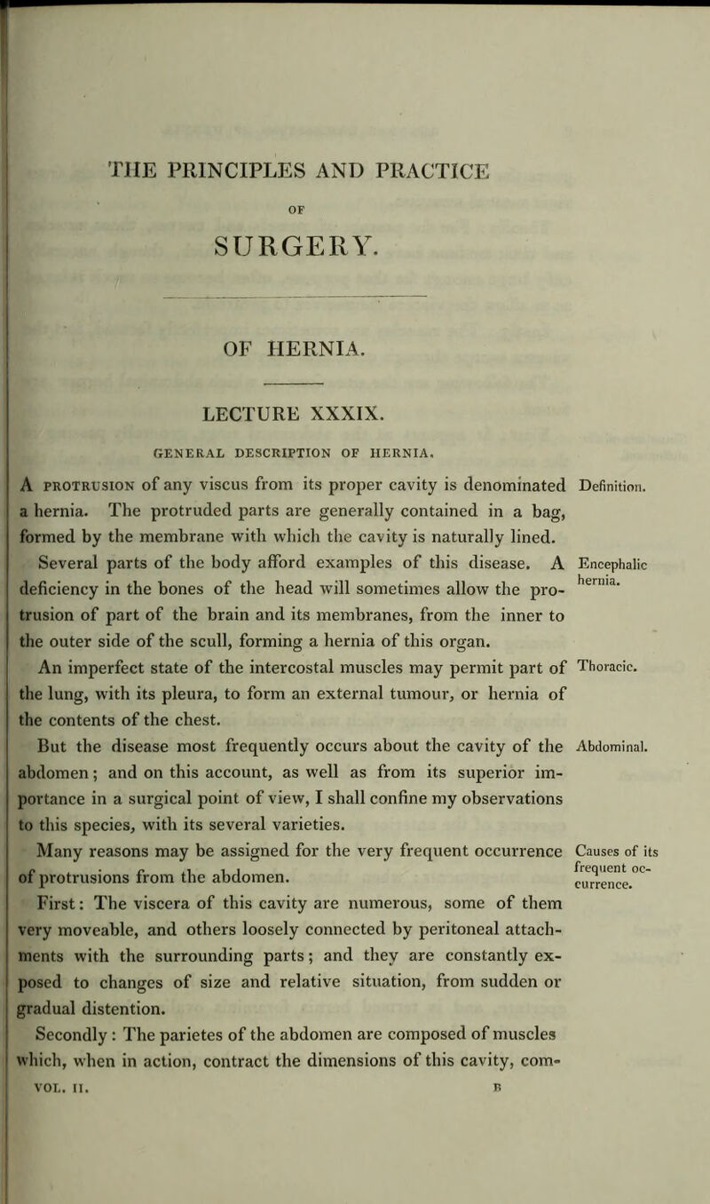 TIIE PRINCIPLES AND PRACTICE SURGERY. OF HERNIA. LECTURE XXXIX. GENERAL DESCRIPTION OF HERNIA. A protrusion of any viscus from its proper cavity is denominated a hernia. The protruded parts are generally contained in a bag, formed by the membrane with which the cavity is naturally lined. Several parts of the body afford examples of this disease. A deficiency in the bones of the head will sometimes allow the pro- trusion of part of the brain and its membranes, from the inner to the outer side of the scull, forming a hernia of this organ. An imperfect state of the intercostal muscles may permit part of the lung, with its pleura, to form an external tumour, or hernia of the contents of the chest. But the disease most frequently occurs about the cavity of the abdomen; and on this account, as well as from its superior im- portance in a surgical point of view, I shall confine my observations to this species, with its several varieties. Many reasons may be assigned for the very frequent occurrence of protrusions from the abdomen. First: The viscera of this cavity are numerous, some of them very moveable, and others loosely connected by peritoneal attach- ments with the surrounding parts; and they are constantly ex- posed to changes of size and relative situation, from sudden or gradual distention. Secondly : The parietes of the abdomen are composed of muscles i which, when in action, contract the dimensions of this cavity, corn- VOL. II. R Definition. Encephalic hernia. Thoracic. Abdominal. Causes of its frequent oc- currence.
